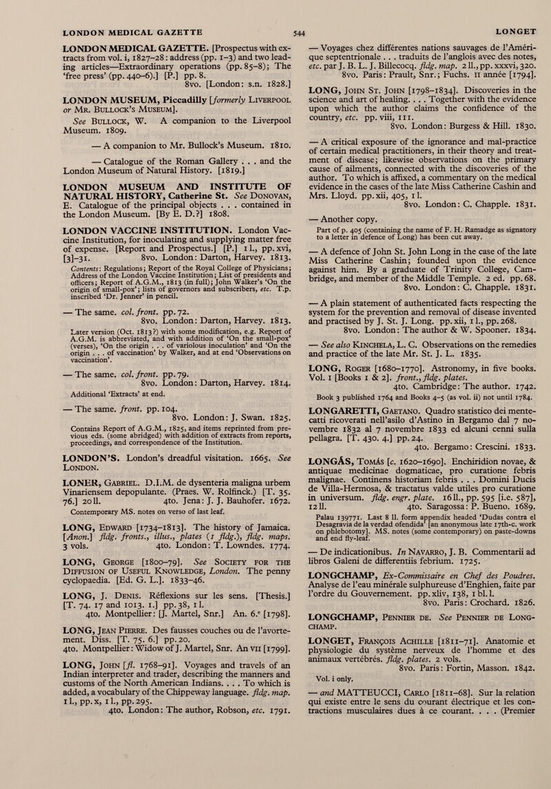 LONDON MEDICAL GAZETTE. [Prospectus with ex tracts from vol. i, 1827-28 : address (pp. 1-3) and two lead ing articles—Extraordinary operations (pp. 85-8) ; The ‘free press’ (pp. 440-6).] [P.] pp. 8. 8vo. [London: s.n. 1828.] LONDON MUSEUM, Piccadilly [formerly Liverpool or Mr. Bullock’s Museum]. See Bullock, W. A companion to the Liverpool Museum. 1809. — A companion to Mr. Bullock’s Museum. 1810. — Catalogue of the Roman Gallery . . . and the London Museum of Natural History. [1819.] LONDON MUSEUM AND INSTITUTE OF NATURAL HISTORY, Catherine St. See Donovan, E. Catalogue of the principal objects . . . contained in the London Museum. [By E. D.?] 1808. LONDON VACCINE INSTITUTION. London Vac cine Institution, for inoculating and supplying matter free of expense. [Report and Prospectus.] [P.] il., pp.xvi, [3]~3i. 8vo. London: Darton, Harvey. 1813. Contents: Regulations; Report of the Royal College of Physicians ; Address of the London Vaccine Institution ; List of presidents and officers; Report of A.G.M., 1813 (in full); John Walker’s ‘On the origin of small-pox’; lists of governors and subscribers, etc. T.p. inscribed ‘Dr. Jenner’ in pencil. — The same. col. front, pp. 72. 8vo. London : Darton, Harvey. 1813. Later version (Oct. 1813?) with some modification, e.g. Report of A.G.M. is abbreviated, and with addition of ‘On the small-pox’ (verses), ‘On the origin ... of variolous inoculation’ and ‘On the origin ... of vaccination’ by Walker, and at end ‘Observations on vaccination’. — The same. col. front, pp. 79. 8vo. London: Darton, Harvey. 1814. Additional ‘Extracts’ at end. — The same, front, pp. 104. 8vo. London: J. Swan. 1825. Contains Report of A.G.M., 1825, and items reprinted from pre vious eds. (some abridged) with addition of extracts from reports, proceedings, and correspondence of the Institution. LONDON’S. London’s dreadful visitation. 1665. See London. LONER, Gabriel. D.I.M. de dysenteria maligna urbem Vinariensem depopulante. (Praes. W. Rolfinck.) [T. 35. 76.] 2011. 4to. Jena: J. J. Bauhofer. 1672. Contemporary MS. notes on verso of last leaf. LONG, Edward [1734-1813]. The history of Jamaica. [Anon.] fldg. fronts., illus., plates (/ fldg.), fldg. maps. 3 vols. 4to. London: T. Lowndes. 1774. LONG, George [1800-79]. See Society for the Diffusion of Useful Knowledge, London. The penny cyclopaedia. [Ed. G. L.]. 1833-46. LONG, J. Denis. Réflexions sur les sens. [Thesis.] [T. 74. 17 and 1013. 1.] pp.38, il. 4to. Montpellier: [J. Martel, Snr.] An. 6. e [1798]. LONG, Jean Pierre. Des fausses couches ou de l’avorte ment. Diss. [T. 75. 6.] pp. 20. 4to. Montpellier : Widow of J. Martel, Snr. An vu [1799]. LONG, John [fl. 1768-91]. Voyages and travels of an Indian interpreter and trader, describing the manners and customs of the North American Indians. . . . To which is added, a vocabulary of the Chippeway language, fldg. map. il., pp.x, il., pp.295. 4to. London : The author, Robson, etc. 1791. — Voyages chez différentes nations sauvages de l’Améri que septentrionale . . . traduits de l’anglois avec des notes, etc. par J. B. L. J. Billecocq. fldg. map. 211., pp. xxxvi, 320. 8vo. Paris: Prault, Snr.; Fuchs. 11 année [1794]. LONG, John St. John [1798-1834]. Discoveries in the science and art of healing. . .. Together with the evidence upon which the author claims the confidence of the country, etc. pp. viii, hi. 8vo. London : Burgess & Hill. 1830. — A critical exposure of the ignorance and mal-practice of certain medical practitioners, in their theory and treat ment of disease; likewise observations on the primary cause of ailments, connected with the discoveries of the author. To which is affixed, a commentary on the medical evidence in the cases of the late Miss Catherine Cashin and Mrs. Lloyd, pp.xii, 405, il. 8vo. London: C. Chappie. 1831. — Another copy. Part of p. 405 (containing the name of F. H. Ramadge as signatory to a letter in defence of Long) has been cut away. — A defence of John St. John Long in the case of the late Miss Catherine Cashin; founded upon the evidence against him. By a graduate of Trinity College, Cam bridge, and member of the Middle Temple. 2 ed. pp. 68. 8vo. London: C. Chappie. 1831. — A plain statement of authenticated facts respecting the system for the prevention and removal of disease invented and practised by J. St. J. Long. pp. xii, 11., pp. 268. 8vo. London: The author & W. Spooner. 1834. — See also Kinchela, L. C. Observations on the remedies and practice of the late Mr. St. J. L. 1835. LONG, Roger [1680-1770]. Astronomy, in five books. Vol. I [Books I & 2]. front., fldg. plates. 4to. Cambridge : The author. 1742. Book 3 published 1764 and Books 4-5 (as vol. ii) not until 1784. LONGARETTI, Gaetano. Quadro statistico dei mente cato ricoverati nell’asilo d’Astino in Bergamo dal 7 no vembre 1832 al 7 novembre 1833 ed alcuni cenni sulla pellagra. [T. 430. 4.] pp. 24. 4to. Bergamo: Crescini. 1833. LONGÁS, Tomás [c. 1620-1690]. Enchiridion novae, & antiquae medicinae dogmaticae, pro curatione febris malignae. Continens historiam febris . . . Domini Ducis de Villa-Hermosa, & tractatus valde utiles pro curatione in universum. fldg. engr. plate. 1611., pp. 595 [i.e. 587], 1211. 4to. Saragossa: P. Bueno. 1689. Palau 139771. Last 8 11. form appendix headed ‘Dudas contra el Desagravia de la verdad ofendida’ [an anonymous late I7th-c. work on phlebotomy], MS. notes (some contemporary) on paste-downs and end fly-leaf. — De indicationibus. In Navarro, J. B. Commentarii ad libros Galeni de differentiis febrium. 1725. LONGCHAMP, Ex-Commissaire en Chef des Poudres. Analyse de l’eau minérale sulphureuse d’Enghien, faite par l’ordre du Gouvernement, pp.xliv, 138, ibl.l. 8vo. Paris: Crochard. 1826. LONGCHAMP, Pennier de. See Pennier de Long- champ. LONGET, François Achille [1811-71]. Anatomie et physiologie du système nerveux de l’homme et des animaux vertébrés, fldg. plates. 2 vols. 8vo. Paris: Fortin, Masson. 1842. Vol. i only. — and MATTEUCCI, Carlo [1811-68]. Sur la relation qui existe entre le sens du courant électrique et les con tractions musculaires dues à ce courant. . . . (Premier