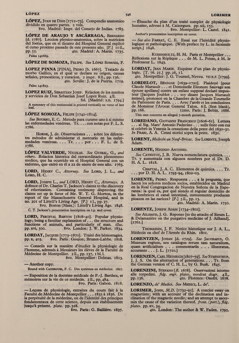 LÓPEZ, Juan de Dios [1711-73]. Compendio anatómico dividido en quatro partes. 2 vols. 8vo. Madrid: Impr. del Consejo de Indias. 1785. LÓPEZ DE ARAUJO Y ASCÁRRAGA, Bernardo [d. 1787]. Lección physico-anatomica, sobre la nutrición del foetus, que en el theatro del Hospital General explicó el curso proximo passado de este presente año. [P.] 1011., pp. 55. 4to. Madrid : A. Marin. 1735. Palau 140669. LÓPEZ DE SOMOZA, Felipe. See López Somoza, F. LOPEZ PINNA [PINA], Pedro [b. 1667]. Tratado de morbo Gallia), en el qual se declara su origen, causas señales, pronósticos, y curación. 2 impr. 811., pp. 136. 4to. Seville: J. de la Puerta. 1719. Palau 141823. LOPEZ RUIZ, Sebastian Josef. Relación de los méritos y servicios de Don Sebastian Josef Lopez Ruiz. 411. fol. [Madrid: s.n. 1794.] A summary of this testimonial is printed vertically on verso of last leaf. LÓPEZ SOMOZA, Felipe [1742-1814]. See Bourru, E. C. Método para curarse uno à sí mismo las enfermedades venéreas. Tr. ... con notas por F. L. S. 1786. Horne, J. de. Observaciones . . . sobre los diferen tes métodos de administrar el mercurio en las enfer medades venéreas. . . . Tr. . . . por . . . F. L. de S. 1786. LÓPEZ VAL VERDE, Nicolas. See Guiral, G., and others. Relación histórica del extraordinario phenomeno medico, que ha ocurrido en el Hospital General con un enfermo, que entró en él a 22 de enero de este año. 1763. LORD, Henry C., Attorney. See Lord, J. L., and Lord, H. C. LORD, Joseph L., and LORD, Henry C., Attorneys. A defence of Dr. Charles T. Jackson’s claims to the discovery of etherization. Containing testimony disproving the claims set up in favor of Mr. W. T. G. Morton, in the report of the Massachusetts General Hospital, and in no. 201 of Littell’s Living Age. [P.] 11., pp. 37. 8vo. Boston (Mass.): LitteU’s Living Age. 1848. C. T. lackson’s presentation inscription on t.p. and cover. LORD, Perceval Barton [1808-40]. Popular physio logy! being a familiar explanation of. . . the structure and fimctions of animals, and particularly of man. illus. pp.xvi, 500. 8vo. London: J. W. Parker. 1834. LORDAT, Jacques [1773-1870]. Traité des hémorragies, pp.x, 403. 8vo. Paris: Goujon; Brunot-Labbe. 1808. — Conseils sur la manière d’étudier la physiologie de l’homme, adressés à Messieurs les élèves de la Faculté de Médecine de Montpellier. 211., pp. 137, ibl.l. 8vo. Montpellier: Delmas. 1813. — Another copy. Bound with Caizergues, F. C. Des systèmes en médecine. 1827. — Exposition de la doctrine médicale de P.-J. Barthez, et mémoires sur la vie de ce médecin. 211., pp. 484. 8vo. Paris: Gabon. 1818. — Leçons de physiologie, extraites du cours fait à la Faculté de Médecine de Montpellier . .. 1835 à 1836. De la perpétuité de la médecine, ou de l’identité des principes fondamentaux de cette science, depuis son établissement jusqu’à présent, plate, pp. 328. 8vo. Paris: G. Baillière. 1837. — Ébauche du plan d’un traité complet de physiologie humaine, adressé à M. Caizergues. pp. xii, 155. 8vo. Montpellier: L. Castel. 1841. Author’s présentation inscription on cover. — See also Farrat, C. E. Essai sur l’hérédité physio logique et pathologique. [With preface by L. in facsímile script.] 1848. Kuehnholtz, H. M. Paris et Montpellier . .. Réflexions sur la Réplique . . . de M. L. Peisse, à M. le Professeur L. 1843. LORDAT, Jean Marie. Esquisse d’un plan de physio logie. [T. 76. 21.] pp.26, il. 4to. Montpellier: J. G. Toumel, Neveu, vu r.f. [1799]. LORDELOT, Bénigne [1639-1720]. Plaidoyé [pour Claude Marsault... et Demoiselle Eleonore Sauvage son épouse apellans] contre un enfant supposé declaré impos teur [Jacques Joublot . . . soy disant Jacques Marsault intimé], prononcé en la Chambre de la Grande Tournelle du Parlement de Paris. . . . Avec l’arrêt et les conclusions de Monsieur l’Avocat General Talon. 611. (first blank), pp. 168. i2mo. Paris : J. Bobin. 1686. This case concerns an alleged 7-month gestation. LOREDANO, Giovanni Francesco [1606-61]. Lettera ... al Sig. Marc’ Antonio Padavino . . . sulle feste con cui si celebró in Venezia la cessazione délia peste del 1630-31. In Frari, A. A. Cenni storici sopra la peste. 1830. LORENT, Médecin au Neuf-Brisac. See Lorentz, Joseph Adam. LORENTE, Higinio Antonio. See Caventou, J. B. Nueva nomenclatura química.... Tr. y aumentada con algunos nombres por el Dr. D. H. A. L. 1818. Chaptal, J. A. C. Elementos de química. . . . Tr. . . . por D. H. A. L. 1793-94, 1802-03. LORENTE, Pedro. Respuesta ... a la pregunta, que hacen los señores médicos socios, establecidos en Madrid en la Real Congregación de Nuestra Señora de la Espe ranza: la qual es, por qué siendo el regular domicilio de las lombrices el canal intestinal, comunmente producen picazón en las narices? [P.] 511., pp. 13. 4to. Madrid : A. Marin. 1750. LORENTZ, Joseph Adam [1734-1801]. See Ailhaud, J. G. Réponse [to the attacks of Sieurs L. & Delamazière on the purgative medicine of J. Ailhaud]. [1761.] Thomassin, J. F. Notice historique sur J. A. L., Médecin en chef de l’Armée du Rhin. 1801. LORENTZEN, Johan [d. 1729]. See Jacobaeus, O. Muséum regium, seu catalogus rerum tam naturalium, quam artificialium . . . commentariis . . . ¡Ilustraros, accurante . . . J. L. [1710.] LORENZEN, CarlHeinrich [1807-59]. See Steenstrup, J. J. S. On the alternation of générations. . . . Tr. from the Germán version of C. H. L., by G. Busk. 1845. LORENZINI, Stefano [fl. 1678]. Osservazioni intomo aile torpedini. fldg. engr. plates, woodcut diagr. 411., pp. 136. 4to. Florence: Onofri. 1678. LORENZO, de’ Medid. See Medici, L. de’. LORIMER, John, M.D. [1732-95]. A concise essay on magnetism; with an account of the déclination and in clination of the magnetic needle; and an attempt to ascer- tain the cause of the variation thereof. front, {port.), fldg. plates, pp. xv, 34. 4to. London: The author & W. Faden. 1795.