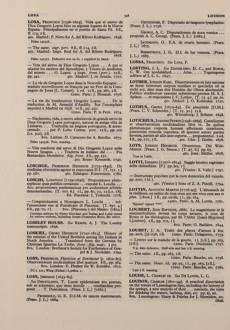 LOSA, Francisco [1536-1624]. Vida que el siervo de Dios Gregorio Lopez hizo en algunas lugares de la Nueva España. Principalmente en el pueblo de Santa Fé. 811., ff. 114, 211. 4to. Madrid : F. Nieto for A. del Ribero Rodríguez. 1648. Palau 142526. — The same. engr. port. 811., ff. 114, 211. 4to. Madrid: Impr. Real for A. del Ribero Rodríguez. 1658. Palau 142527. Defective text on fo. 1 supplied by hand. — Vida del siervo de Dios Gregorio Lopez. ... A que se añaden los escritos del Apocalypsi, y Tesoro de medicina, del mismo . . . G. Lopez. 4 impr. front, (port.). 12 IL, pp. 441. 4to. Madrid : J. de Ariztia. 1727. — La vie de Grégoire Lopez dans la Nouvelle Espagne traduite nouvellement en françois par un Pere de la Com pagnie de Jesus [L. Conart]. 2 ed. 1211., pp. 260, 211. i2mo. Paris: J. Henault. 1656. — La vie du bienheureux Grégoire Lopez. . . . De la traduction de M. Arnauld d’Andilly. Sur l’exemplaire imprimé à Madrid en 1658. 1011., pp. 420. i2mo. Paris: P. le Petit. 1674. — Nacimento, vida, e morte admiraveis do grande servo de Deos Gregorio Lopes portuguez, natural da amiga villa de Linhares. . . . Traduzida na linguoa portugueza, & acres- centado . . . por P. Lobo Correa, port. 1211., pp. 500 [i.e. 502], 3II. 8vo. Lisbon: D. Cameyro for A. Botelho. 1675. Palau 142536. Port, wanting. — Vita condotta dal servo di Dio Gregorio Lopez nella Nuova Spagna. . . . Tradotta in italiano dal . . . Fra Bernardino Membrive. fldg. front. 811., pp. 231. 4to. Rome: Komarek. 1740. LOSCHGE, Friedrich Heinrich [1755-1840]. De medicina obstetricia agente et expectante D.I. [T. 151. 1.] pp.xbv. 4to. Erlangen: Kunstmann. 1780. LOSCHI, Lodovico [1759-1836]. Propositiones philo sophicae quas publico certamini... exponit L. Loschi.... Acc. propositiones mathematicae pro audientium arbitrio demonstrandae. [T. 707. 6.] il., pp. 60, 12, 12 [i.e. 18]. fol. Piacenza: J. Tedeschi. 1778. — Congratulazioni a Monsignore L. Loschi . . . nel l’assunzione sua al Pontificato di Piacenza. [T. 697. 4.] 6 IL, pp. 70, 11. 8vo. [Piacenza :] del Majno. [1824.] Contains address by Pietro Giordani and Italian and Latin verses by various authors, including Anton-Domenico Rossi, the editor. LOSELEY HOUSE. See Kempe, A. J. The Loseley manuscripts. 1836. LOSKIEL, Georg Heinrich [1740-1814]. History of the mission of the United Brethren among the Indians in North America. . . . Translated from the German by Christian Ignatius La Trobe. front.(fldg. map). 3 pts. 8vo. London : Brethren’s Society for Furtherance of Gos pel & J. Stockdale. 1794. LOSS, Friedrich, Physician at Dorchester [c. 1602-80]. Observationum medicinalium libri quatuor. 811., pp. 384. 8vo. London: E. Flesher for W. Kettilby. 1672. TC i. 12IJ Wing (Philad.) L3o8oa. 1. LOSS, Jeremías [1643-84]. See Dentulinus, T. Luem epidemicam seu pestem, sub eo schemate, quo nunc incedit . . . ventilandam pro ponit . . . T. Dentulinus. (Praes. J. L.) [1682.] Fromhold, G. E. D.I.M. de cancro mammarum. (Praes. J. L.) 1684. Geitzinger, F. Disputatio de languore lymphatico. (Praes. J. L.) 1758. Georgi, A. C. Disputationem de nuce vomica . .. proponit A. C. Georgi. (Praes. J. L.) [1682.] Jachmann, G. E.A. de ovario humano. (Praes. J. L.) 1675. Rebentrost, J. G. D.I. de lue venerea. (Praes. J. L.) 1683. LOSSA, Francisco. See Losa, F. LOSTING, J. L. See Danielssen, D. C., and Boeck, C. W. Om spedalskhed. . . . Atlas. . . . Tegningeme udförte af J. L. L. 1847. LOTHER, Johann Karl. Dissertationem ex jure naturae an liceat brutorum corpora mutilare et speciatim ob es recht sey, dass man den Hunden die Ohren abschneide. Publico eruditorum examini submittunt praeses M. S. J. Apinus ... et respondens J. C. Lother. [T. 12. 4.] pp. 20. 4to. Altdorf: J. G. Kohlesius. 1720. LOTHUS, Georg [1623-84]. De pleuritide [D.M.]. (Praes. C. V. Schneider.) [T. 25. 30.] 12 11. 4to. Wittenberg: J. Röhner. 1648. LOTICHIUS, Joannes Petrus [1598-1669]. Consiliorum et observationum medicinalium libri vi. In quibus plerorumque corporis humani affectuum curationes, praesertim remedia euporista, ab ipsomet autore partim inventa, partim ab aliis ante experta... proponuntur. 2 ed. 811., pp.577, 511. 4to. Ulm: J. Gerlin. 1658. LOTS, Johann Heinrich. Obstetrices. Die Weh- Mütter. (Praes. J. G. Simon.) [T. 97. 6.] pp. 63. 4to. Jena: Müller. 1678. Text in Latin. LOTTI, Ignazio [i727?-i8i4], Saggio istorico ragionato della chinachina. [P.] pp. lxx, 11. 4to. [Venice: S. Valle.] 1791. — Instruzione popolare per la cura domestica del vajuolo. pp.xciv, ibl.l. 4to. [Venice:] Sons of Z. A. Pinelli. 1794. LOTTIN, Augustin Martin [1726-93]. L’almanach de la vieillesse, ou notice de tous ceux qui ont vécu cent ans et plus. [ Anon .] 2 IL, pp. cxviii, i L, pp. 164. 24mo. Paris: A. M. Lottin. 1761. ‘Epistre’ signed ****’. LOUBERT, Jean Baptiste, Abbé. Le magnétisme et le somnambulisme devant les corps savants, le cour de Rome et les théologiens, par M. l’Abbé J[ean]-B[aptiste] L[oubert], 211., pp.702, il. 8vo. Paris: G. Baillière. 1844. LOUBET, J. A. Traité des playes d’armes à feu. pp. xxvi, [3]-236, 211. i2mo. Paris : Delaguette. 1753. — Lettres sur la maladie de la goutte. 11. [2 IL], pp. 263, [211.]. i2mo. Paris : Duchesne. 1757. T.p. date defective. Half-title and last 2 11. wanting. — The same. 211., pp. 263, 211. i2mo. Paris : Bauche, etc. 1758. — The same. Nouv. éd. pp.93, il., pp.263, [2II.]. i2mo. Paris : Bauche, etc. 1760. Last 2 11. wanting. LOUDE, L. Charles de. See De Loude, L. C. LOUDON, Charles [1801-44]. A practical dissertation on the waters of Leamington-Spa; including the history of the springs, a new analysis of their .. . contents, the rules for drinking the waters, bathing, diet, etc. pp. xi, 92. 8vo. Leamington: Sharp & Fairfax for J. Merridew, etc. 1828.