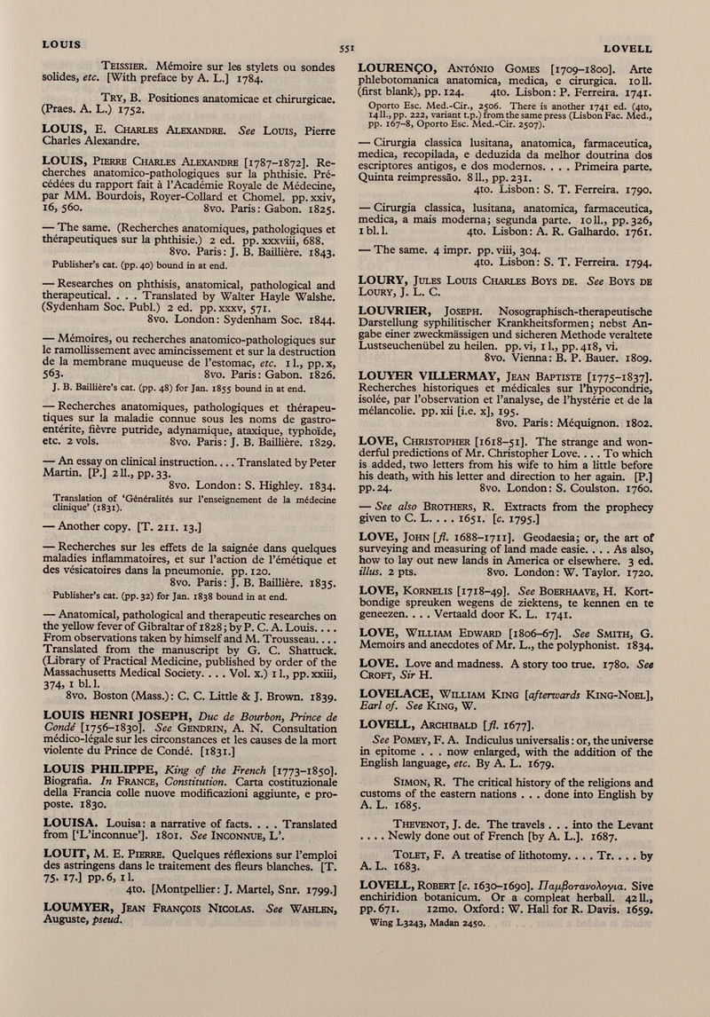 Teissier. Mémoire sur les stylets ou sondes solides, etc. [With preface by A. L.] 1784. Try, B. Positiones anatomicae et chirurgicae. (Praes. A. L.) 1752. LOUIS, E. Charles Alexandre. See Louis, Pierre Charles Alexandre. LOUIS, Pierre Charles Alexandre [1787-1872]. Re cherches anatomico-pathologiques sur la phthisie. Pré cédées du rapport fait à l’Académie Royale de Médecine, par MM. Bourdois, Royer-Collard et Chomel. pp. xxiv, 16, 560. 8vo. Paris: Gabon. 1825. — The same. (Recherches anatomiques, pathologiques et thérapeutiques sur la phthisie.) 2 ed. pp. xxxviii, 688. 8vo. Paris: J. B. Baillière. 1843. Publisher’s cat. (pp.40) bound in at end. — Researches on phthisis, anatomical, pathological and therapeutical. . . . Translated by Walter Hayle Walshe. (Sydenham Soc. Publ.) 2 ed. pp. xxxv, 571. 8vo. London: Sydenham Soc. 1844. — Mémoires, ou recherches anatomico-pathologiques sur le ramollissement avec amincissement et sur la destruction de la membrane muqueuse de l’estomac, etc. 1 L, pp. x, 563. 8vo. Paris: Gabon. 1826. J. B. Baillière’s cat. (pp. 48) for Jan. 1855 bound in at end. — Recherches anatomiques, pathologiques et thérapeu tiques sur la maladie connue sous les noms de gastro entérite, fièvre putride, adynamique, ataxique, typhoïde, etc. 2 vols. 8vo. Paris: J. B. Baillière. 1829. — An essay on clinical instruction Translated by Peter Martin. [P.] 211., pp. 33. 8vo. London: S. Highley. 1834. Translation of ‘Généralités sur l’enseignement de la médecine clinique’ (1831). — Another copy. [T. 211. 13.] — Recherches sur les effets de la saignée dans quelques maladies inflammatoires, et sur l’action de l’émétique et des vésicatoires dans la pneumonie, pp. 120. 8vo. Paris: J. B. Baillière. 1835. Publisher’s cat. (pp.32) for Jan. 1838 bound in at end. — Anatomical, pathological and therapeutic researches on the yellow fever of Gibraltar of 1828 ; by P. C. A. Louis.... From observations taken by himself and M. Trousseau Translated from the manuscript by G. C. Shattuck. (Library of Practical Medicine, published by order of the Massachusetts Medical Society. . . . Vol. x.) 11., pp. xxiii, 374, i bl.l. 8vo. Boston (Mass.): C. C. Little & J. Brown. 1839. LOUIS HENRI JOSEPH, Duc de Bourbon, Prince de Condé [1756-1830]. See Gendrin, A. N. Consultation médico-légale sur les circonstances et les causes de la mort violente du Prince de Condé. [1831.] LOUIS PHILIPPE, King of the French [1773-1850]. Biografia. In France, Constitution. Carta costituzionale della Francia colle nuove modificazioni aggiunte, e pro- poste. 1830. LOUISA. Louisa: a narrative of facts. . . . Translated from [‘L’inconnue’]. 1801. See Inconnue, L’. LOUIT, M. E. Pierre. Quelques réflexions sur l’emploi des astringens dans le traitement des fleurs blanches. [T. 75. 17.] pp. 6, 11. 4to. [Montpellier: J. Martel, Snr. 1799.] LOUMYER, Jean François Nicolas. See Wahlen, Auguste, pseud. LOURENÇO, Antônio Gomes [1709-1800]. Arte phlebotomanica anatomica, medica, e cirurgica. 1011. (first blank), pp. 124. 4to. Lisbon: P. Ferreira. 1741. Oporto Esc. Med.-Cir., 2506. There is another 1741 ed. (4to, 1411., pp. 222, variant t.p.) from the same press (Lisbon Fac. Med., pp. 167-8, Oporto Esc. Med.-Cir. 2507). — Cirurgia classica lusitana, anatomica, farmaceutica, medica, recopilada, e deduzida da melhor doutrina dos escriptores antigos, e dos modernos. . . . Primeira parte. Quinta reimpressâo. 811., pp. 231. 4to. Lisbon: S. T. Ferreira. 1790. — Cirurgia classica, lusitana, anatomica, farmaceutica, medica, a mais moderna; segunda parte. 1011., pp. 326, ibl.l. 4to. Lisbon: A. R. Galhardo. 1761. — The same. 4 impr. pp. viii, 304. 4to. Lisbon: S. T. Ferreira. 1794. LOURY, Jules Louis Charles Boys de. See Boys de Loury, J. L. C. LOUVRIER, Joseph. Nosographisch-therapeutische Darstellung syphilitischer Krankheitsformen ; nebst An gabe einer zweckmässigen und sicheren Methode veraltete Lustseuchenübel zu heilen, pp.vi, 11., pp. 418, vi. 8vo. Vienna: B. P. Bauer. 1809. LOUYER VILLERMAY, Jean Baptiste [1775-1837]. Recherches historiques et médicales sur l’hypocondrie, isolée, par l’observation et l’analyse, de l’hystérie et de la mélancolie, pp. xii [i.e. x], 195. 8vo. Paris : Méquignon. 1802. LOVE, Christopher [1618-51]. The strange and won derful predictions of Mr. Christopher Love.... To which is added, two letters from his wife to him a little before his death, with his letter and direction to her again. [P.] pp.24. 8vo. London: S. Coulston. 1760. — See also Brothers, R. Extracts from the prophecy given to C. L. . . . 1651. [c. 1795.] LOVE, John [fl. 1688-1711]. Geodaesia; or, the art of surveying and measuring of land made easie. ... As also, how to lay out new lands in America or elsewhere. 3 ed. illus. 2 pts. 8vo. London: W. Taylor. 1720. LOVE, Kornelis [1718-49]. See Boerhaave, H. Kort- bondige spreuken wegens de ziektens, te kennen en te geneezen. . . . Vertaald door K. L. 1741. LOVE, William Edward [1806-67]. See Smith, G. Memoirs and anecdotes of Mr. L., the polyphonist. 1834. LOVE. Love and madness. A story too true. 1780. See Croft, Sir H. LOVELACE, William King [afterwards King-Noel], Earl of. See King, W. LOVELL, Archibald [fl. 1677]. See Pomey, F. A. Indiculus universalis : or, the universe in epitome . . . now enlarged, with the addition of the English language, etc. By A. L. 1679. Simon, R. The critical history of the religions and customs of the eastern nations . . . done into English by A. L. 1685. Thevenot, J. de. The travels . . . into the Levant .... Newly done out of French [by A. L.]. 1687. Tolet, F. A treatise of lithotomy. ... Tr. ... by A. L. 1683. LOVELL, Robert [c. 1630-1690]. napßoTavoXoyia. Sive enchiridion botanicum. Or a compleat herball. 4211., pp.671. i2mo. Oxford: W. Hall for R. Davis. 1659. Wing L3243, Madan 2450.