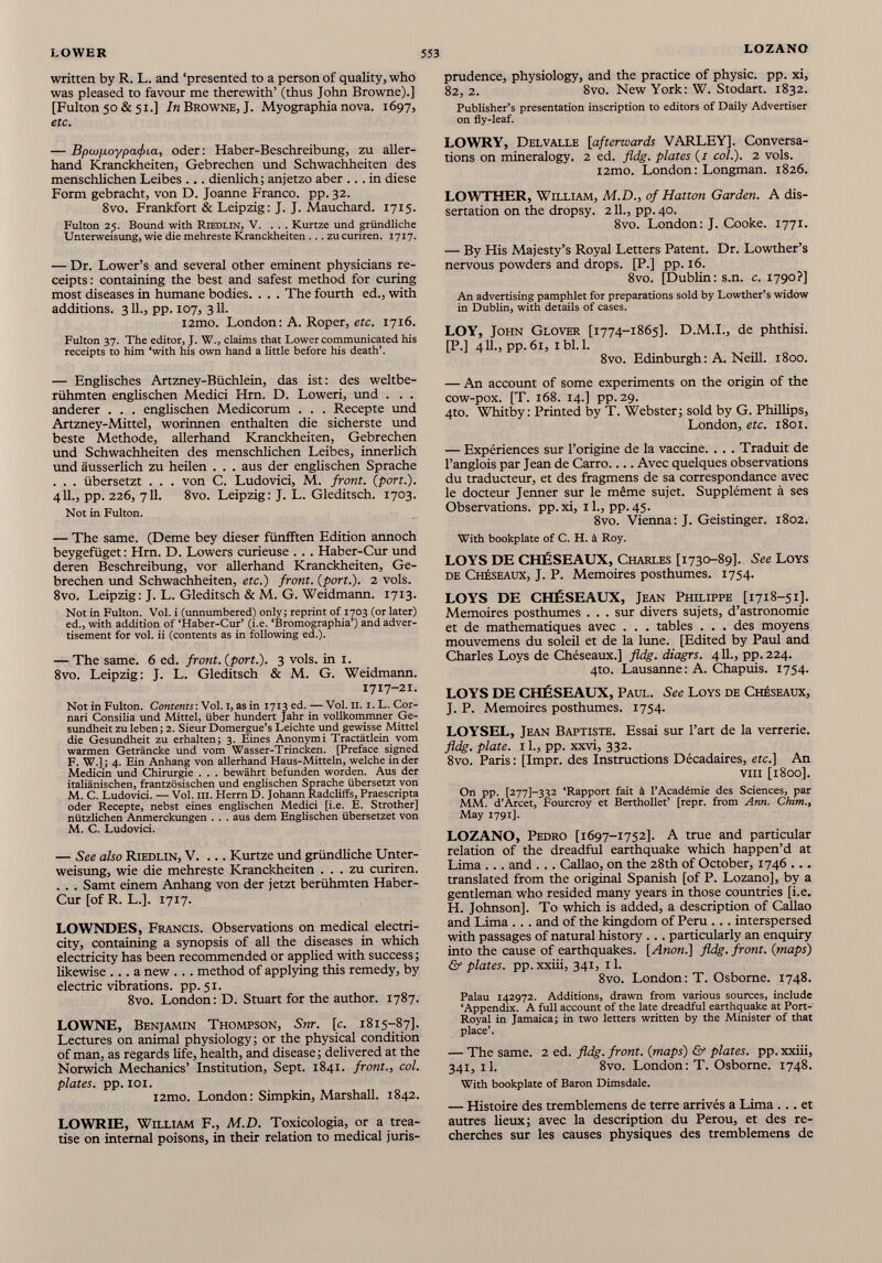 written by R. L. and ‘presented to a person of quality, who was pleased to favour me therewith’ (thus John Browne).] [Fulton50&51.] /«Browne,J. Myographianova. 1697, etc. — Bpcofioypafia, oder: Haber-Beschreibung, zu aller hand Kranckheiten, Gebrechen und Schwachheiten des menschlichen Leibes ... dienlich; anjetzo aber ... in diese Form gebracht, von D. Joanne Franco, pp. 32. 8vo. Frankfort & Leipzig: J. J. Mauchard. 1715. Fulton 25. Bound with Riedlin, V. ... Kurtze und gründliche Unterweisung, wie die mehreste Kranckheiten... zucuriren. 1717. — Dr. Lower’s and several other eminent physicians re ceipts: containing the best and safest method for curing most diseases in humane bodies. . . . The fourth ed., with additions. 311., pp. 107, 311. i2mo. London: A. Roper, etc. 1716. Fulton 37. The editor, J. W., claims that Lower communicated his receipts to him ‘with his own hand a little before his death’. — Englisches Artzney-Büchlein, das ist: des weltbe rühmten engüschen Medici Hrn. D. Loweri, und . . . anderer . . . englischen Medicorum . . . Recepte und Artzney-Mittel, worinnen enthalten die sicherste und beste Methode, allerhand Kranckheiten, Gebrechen und Schwachheiten des menschlichen Leibes, innerlich und äusserlich zu heilen . . . aus der englischen Sprache . . . übersetzt . . . von C. Ludovici, M. front, {port.). 411., pp. 226, 711. 8vo. Leipzig: J. L. Gleditsch. 1703. Not in Fulton. — The same. (Derne bey dieser fünfften Edition annoch beygefüget: Hrn. D. Lowers curieuse . . . Haber-Cur und deren Beschreibung, vor allerhand Kranckheiten, Ge brechen und Schwachheiten, etc.) front, {port.). 2 vols. 8vo. Leipzig: J. L. Gleditsch & M. G. Weidmann. 1713. Not in Fulton. Vol. i (unnumbered) only; reprint of 1703 (or later) ed., with addition of ‘Haber-Cur’ (i.e. ‘Bromographia’) and adver tisement for vol. ii (contents as in following ed.). — The same. 6 ed. front, {port.). 3 vols. in 1. 8vo. Leipzig: J. L. Gleditsch & M. G. Weidmann. 1717-21. Not in Fulton. Contents: Vol. I, as in 1713 ed. — Vol. II. 1. L. Cor- nari Consilia und Mittel, über hundert Jahr in vollkommner Ge sundheit zu leben; 2. Sieur Domergue’s Leichte und gewisse Mittel die Gesundheit zu erhalten; 3. Eines Anonymi Tractätlein vom warmen Geträncke und vom Wasser-Trincken. [Preface signed F. W.]; 4. Ein Anhang von allerhand Haus-Mitteln, welche in der Medicin und Chirurgie . . . bewährt befunden worden. Aus der italiänischen, frantzösischen und englischen Sprache übersetzt von M. C. Ludovici. — Vol. m. Herrn D. Johann Radcliffs, Praescripta oder Recepte, nebst eines englischen Medici [i.e. E. Strother] nützlichen Anmerckungen . . . aus dem Englischen übersetzet von M. C. Ludovici. — See also Riedlin, V. ... Kurtze und gründliche Unter weisung, wie die mehreste Kranckheiten ... zu curiren. . . . Samt einem Anhang von der jetzt berühmten Haber- Cur [of R. L.]. 1717. LOWNDES, Francis. Observations on medical electri city, containing a synopsis of all the diseases in which electricity has been recommended or applied with success; likewise ... a new . . . method of applying this remedy, by electric vibrations, pp. 51. 8vo. London: D. Stuart for the author. 1787. LOWNE, Benjamin Thompson, Snr. [c. 1815-87]. Lectures on animal physiology; or the physical condition of man, as regards life, health, and disease; delivered at the Norwich Mechanics’ Institution, Sept. 1841. front., col. plates, pp. 101. i2mo. London: Simpkin, Marshall. 1842. LOWRIE, William F., M.D. Toxicologia, or a trea tise on internal poisons, in their relation to medical juris- prudence, physiology, and the practice of physic, pp. xi, 82, 2. 8vo. New York: W. Stodart. 1832. Publisher’s presentation inscription to editors of Daily Advertiser on fly-leaf. LOWRY, Delvalle [ afterwards VARLEY]. Conversa tions on mineralogy. 2 ed. fldg. plates {1 col.). 2 vols. i2mo. London: Longman. 1826. LOWTHER, William, M.D., of Hatton Garden. A dis sertation on the dropsy. 211., pp. 40. 8vo. London: J. Cooke. 1771. — By His Majesty’s Royal Letters Patent. Dr. Lowther’s nervous powders and drops. [P.] pp. 16. 8vo. [Dublin: s.n. c. 1790?] An advertising pamphlet for preparations sold by Lowther’s widow in Dublin, with details of cases. LOY, John Glover [1774-1865]. D.M.I., de phthisi. [P.] 411., pp. 61, ibl.l. 8vo. Edinburgh: A. Neill. 1800. — An account of some experiments on the origin of the cow-pox. [T. 168. 14.] pp. 29. 4to. Whitby: Printed by T. Webster; sold by G. Phillips, London, etc. 1801. — Expériences sur l’origine de la vaccine. . . . Traduit de l’anglois par Jean de Carro Avec quelques observations du traducteur, et des fragmens de sa correspondance avec le docteur Jenner sur le même sujet. Supplément à ses Observations, pp.xi, il., pp.45. 8vo. Vienna: J. Geistinger. 1802. With bookplate of C. H. à Roy. LOYS DE CHÉSEAUX, Charles [1730-89]. See Loys de Chéseaux, J. P. Mémoires posthumes. 1754. LOYS DE CHÉSEAUX, Jean Philippe [1718-51]. Mémoires posthumes . . . sur divers sujets, d’astronomie et de mathématiques avec . . . tables . . . des moyens mouvemens du soleil et de la lune. [Edited by Paul and Charles Loys de Chéseaux.] fldg. diagrs. 4 11., pp. 224. 4to. Lausanne: A. Chapuis. 1754. LOYS DE CHÉSEAUX, Paul. See Loys de Chéseaux, J. P. Mémoires posthumes. 1754. LOYSEL, Jean Baptiste. Essai sur l’art de la verrerie. fldg. plate. 11., pp. xxvi, 332. 8vo. Paris : [Impr. des Instructions Décadaires, etc.] An vin [1800]. On pp. [2771-332 ‘Rapport fait à l’Académie des Sciences, par MM. d’Arcet, Fourcroy et Berthollet’ [repr. from Ann. Chim., May 1791]. LOZANO, Pedro [1697-1752]. A true and particular relation of the dreadful earthquake which happen’d at Lima .. . and . . . Callao, on the 28th of October, 1746 ... translated from the original Spanish [of P. Lozano], by a gentleman who resided many years in those countries [i.e. H. Johnson], To which is added, a description of Callao and Lima . . . and of the kingdom of Peru . . . interspersed with passages of natural history ... particularly an enquiry into the cause of earthquakes. [Anon.] fldg. front, {maps) & plates, pp. xxiii, 341, 11. 8vo. London: T. Osborne. 1748. Palau 142972. Additions, drawn from various sources, include ‘Appendix. A full account of the late dreadful earthquake at Port- Royal in Jamaica; in two letters written by the Minister of that place’. — The same. 2 ed. fldg. front, {maps) & plates, pp. xxiii, 341, il. 8vo. London: T. Osborne. 1748. With bookplate of Baron Dimsdale. — Histoire des tremblemens de terre arrivés a Lima ... et autres lieux; avec la description du Pérou, et des re cherches sur les causes physiques des tremblemens de