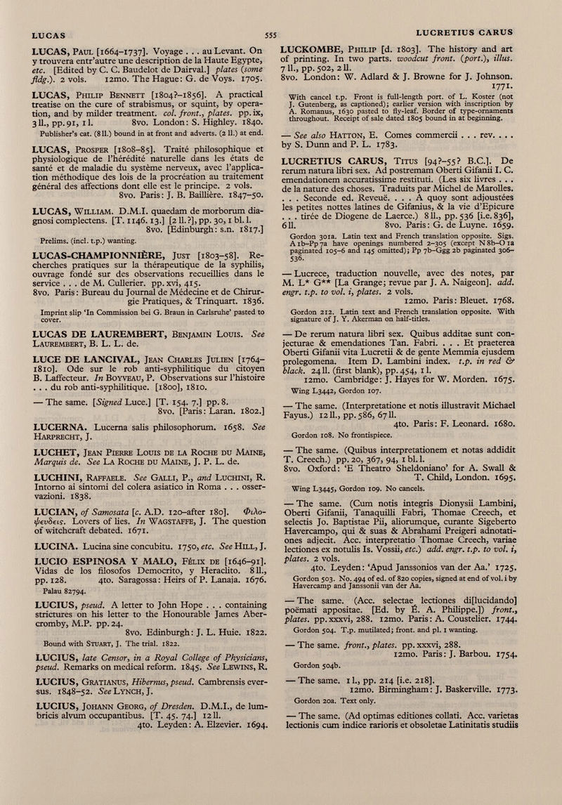 LUCAS, Paul [1664-1737]. Voyage . . . au Levant. On y trouvera entr’autre une description de la Haute Egypte, etc. [Edited by C. C. Baudelot de Dairval.] plates ( some fldg.). 2 vols. i2mo. The Hague: G. de Voys. 1705. LUCAS, Philip Bennett [i8o4?-i8s6]. A practical treatise on the cure of strabismus, or squint, by opera tion, and by milder treatment, col. front., plates, pp. ix, 311., pp.91, il. 8vo. London: S. Highley. 1840. Publisher’s cat. (811.) bound in at front and adverts. (2 11.) at end. LUCAS, Prosper [1808-85]. Traité philosophique et physiologique de l’hérédité naturelle dans les états de santé et de maladie du système nerveux, avec l’applica tion méthodique des lois de la procréation au traitement général des affections dont elle est le principe. 2 vols. 8vo. Paris: J. B. Baillière. 1847-50. LUCAS, William. D.M.I. quaedam de morborum dia gnosi complectens. [T. 1146.13.] [211.?], pp. 30,1 bl. 1. 8vo. [Edinburgh: s.n. 1817.] Prelims, (inch t.p.) wanting. LUCAS-CHAMPIONNIÈRE, Just [1803-58]. Re cherches pratiques sur la thérapeutique de la syphilis, ouvrage fondé sur des observations recueillies dans le service ... de M. Cullerier. pp.xvi, 415. 8vo. Paris : Bureau du Journal de Médecine et de Chirur gie Pratiques, & Trinquart. 1836. Imprint slip ‘In Commission bei G. Braun in Carlsruhe’ pasted to cover. LUCAS DE LAUREMBERT, Benjamin Louis. See Laurembert, B. L. L. de. LUCE DE LANCIVAL, Jean Charles Julien [1764- 1810]. Ode sur le rob anti-syphilitique du citoyen B. Laffecteur. In Boyveau, P. Observations sur l’histoire ... du rob anti-syphilitique. [1800], 1810. — The same. [Signed Luce.] [T. 154. 7.] pp. 8. 8vo. [Paris: Laran. 1802.] LUCERNA. Lucerna salis philosophorum. 1658. See Harprecht, J. LUCHET, Jean Pierre Louis de la Roche du Maine, Marquis de. See La Roche du Maine, J. P. L. de. LUCHINI, Raffaele. See Galli, P., and Luchini, R. Intorno ai sintomi del colera asiatico in Roma . . . osser vazioni. 1838. LUCIAN, of Samosata [c. A.D. 120-after 180]. &l\o- tpevSeis. Lovers of lies. In Wagstaffe, J. The question of witchcraft debated. 1671. LUCINA. Lucina sine concubini. 1750 ,etc. See Hill, J. LUCIO ESPINOSA Y MALO, Félix de [1646-91]. Vidas de los filosofos Democrito, y Heraclito. 811., pp. 128. 4to. Saragossa : Heirs of P. Lanaia. 1676. Palau 82794. LUCIUS, pseud. A letter to John Hope . . . containing strictures on his letter to the Honourable James Aber- cromby, M.P. pp. 24. 8vo. Edinburgh: J. L. Huie. 1822. Bound with Stuart, J. The trial. 1822. LUCIUS, late Censor, in a Royal College of Physicians, pseud. Remarks on medical reform. 1845. See Lewins, R. LUCIUS, Gratianus, Hibernus, pseud. Cambrensis ever- sus. 1848-52. See Lynch, J. LUCIUS, Johann Georg, of Dresden. D.M.I., de lum- bricis alvum occupantibus. [T. 45. 74.] 1211. 4to. Leyden : A. Elzevier. 1694. LUCKOMBE, Philip [d. 1803]. The history and art of printing. In two parts, woodcut front, {port.), illus. 7 11., pp. 502, 211. 8vo. London: W. Adlard & J. Browne for J. Johnson. 1771- With cancel t.p. Front is full-length port, of L. Koster (not J. Gutenberg, as captioned); earlier version with inscription by A. Romanus, 1630 pasted to fly-leaf. Border of type-ornaments throughout. Receipt of sale dated 1805 bound in at beginning. — See also Hatton, E. Comes commercii . . . rev. . . . by S. Dunn and P. L. 1783. LUCRETIUS CARUS, Titus [94?-55? B.C.]. De rerum natura libri sex. Ad postremam Oberti Gifanii I. C. emendationem accuratissime restituti. (Les six livres . . . de la nature des choses. Traduits par Michel de Maroilles. . . . Seconde ed. Reveuë. ... A quoy sont adjoustées les petites nottes latines de Gifanius, & la vie d’Epicure . . . tirée de Diogene de Laerce.) 8 IL, pp. 536 [i.e. 836], 611. 8vo. Paris: G. de Luyne. 1659. Gordon 301a. Latin text and French translation opposite. Sigs. A ib-Pp 7a have openings numbered 2-305 (except N 8b-0 ia paginated 105-6 and 145 omitted); Pp 7b-Ggg 2b paginated 306- 536. — Lucrece, traduction nouvelle, avec des notes, par M. L* G** [La Grange; revue par J. A. Naigeon]. add. engr. t.p. to vol. i, plates. 2 vols. i2mo. Paris : Bleuet. 1768. Gordon 212. Latin text and French translation opposite. With signature of J. Y. Akerman on half-titles. — De rerum natura libri sex. Quibus additae sunt con jecturae & emendationes Tan. Fabri. ... Et praeterea Oberti Gifanii vita Lucretii & de gente Memmia ejusdem prolegomena. Item D. Lambini index, t.p. in red & black. 2411. (first blank), pp. 454, 11. i2mo. Cambridge : J. Hayes for W. Morden. 1675. Wing L3442, Gordon 107. — The same. (Interpretatione et notis illustravit Michael Fayus.) 1211., pp. 586, 6711. 4to. Paris: F. Leonard. 1680. Gordon 108. No frontispiece. — The same. (Quibus interpretationem et notas addidit T. Creech.) pp. 20, 367, 94, i bl. 1. 8vo. Oxford: ‘E Theatro Sheldoniano’ for A. Swall & T. Child, London. 1695. Wing L3445, Gordon 109. No cancels. — The same. (Cum notis integris Dionysii Lambini, Oberti Gifanii, Tanaquilli Fabri, Thomae Creech, et selectis Jo. Baptistae Pii, aliorumque, curante Sigeberto Havercampo, qui & suas & Abrahami Preigeri adnotati- ones adjecit. Acc. interpretatio Thomae Creech, variae lectiones ex notulis Is. Vossii, etc.) add. engr. t.p. to vol. i, plates. 2 vols. 4to. Leyden: ‘Apud Janssonios van der Aa.’ 1725. Gordon 503. N0. 494 of ed. of 820 copies, signed at end of vol. i by Havercamp and Janssonii van der Aa. — The same. (Acc. selectae lectiones di[lucidando] poëmati appositae. [Ed. by É. A. Philippe.]) front., plates, pp.xxxvi, 288. i2mo. Paris : A. Coustelier. 1744. Gordon 504. T.p. mutilated; front, and pi. 1 wanting. — The same, front., plates, pp. xxxvi, 288. i2mo. Paris : J. Barbou. 1754. Gordon 504b. — The same. 11., pp. 214 [i.e. 218]. i2mo. Birmingham : J. Baskerville. 1773. Gordon 20a. Text only. — The same. (Ad optimas editiones collati. Acc. varietas lectionis cum indice rarioris et obsoletae Latinitatis studiis