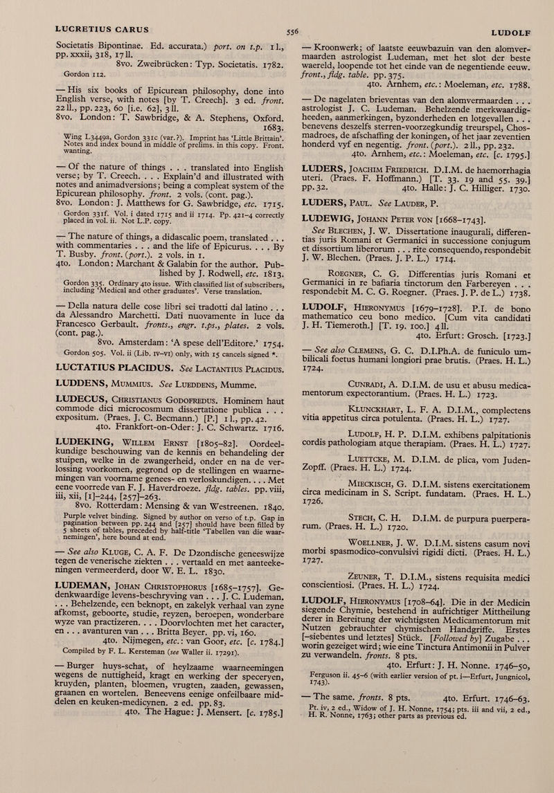 Societatis Bipontinae. Ed. accurata.) port, on t.p. 1 1 ., pp. xxxii, 318, 1711. 8vo. Zweibriicken: Typ. Societatis. 1782. Gordon 112. — His six books of Epicurean philosophy, done into English verse, with notes [by T. Creech], 3 ed. front. 2211., pp.223, 60 [i.e. 62], 311. 8vo. London: T. Sawbridge, & A. Stephens, Oxford. 1683. Wing L3449a, Gordon 331c (var.?). Imprint has ‘Little Brittain’. Notes and index bound in middle of prelims, in this copy. Front, wanting. — Of the nature of things . . . translated into English verse; by T. Creech. . . . Explain’d and illustrated with notes and animadversions; being a compleat system of the Epicurean philosophy, front. 2 vols. (cont. pag.). 8vo. London: J. Matthews for G. Sawbridge, etc. 1715. Gordon 331L Vol. i dated 1715 and ii 1714. Pp. 421-4 correctly placed in vol. ii. Not L.P. copy. — The nature of things, a didascalic poem, translated . . . with commentaries . . . and the life of Epicurus. ... By T. Busby, front, (port.). 2 vols. in 1. 4to. London: Marchant & Galabin for the author. Pub lished by J. Rodwell, etc. 1813. Gordon 335. Ordinary 4to issue. With classified list of subscribers, including ‘Medical and other graduates’. Verse translation. — Della natura delle cose libri sei tradotti dal latino . . . da Alessandro Marchetti. Dati nuovamente in luce da Francesco Gerbault. fronts., engr. t.ps., plates. 2 vols. (cont. pag.). 8vo. Amsterdam: ‘A spese dell’Editore.’ 1754. Gordon 505. Vol. ii (Lib. iv-vi) only, with 15 cancels signed *. LUCTATIUS PLACIDUS. See Lactantius Placidus. LUDDENS, Mummius. See Lueddens, Mumme. LUDECUS, Christianus Godofredus. Hominem haut commode dici microcosmum dissertatione publica . . . expositum. (Praes. J. C. Becmann.) [P.] 1 1 ., pp. 42. 4to. Frankfort-on-Oder: j. C. Schwartz. 1716. LUDEKING, Willem Ernst [1805-82]. Oordeel- kundige beschouwing van de kennis en behandeling der stuipen, welke in de zwangerheid, onder en na de ver- lossing voorkomen, gegrond op de stellingen en waame- mingen van voomame genees- en verloskundigen... . Met eene voorrede van F. J. Haverdroeze. fldg. tables, pp. viii, iii, xii, [i]- 244 , [257]-263. 8vo. Rotterdam: Mensing & van Westreenen. 1840. Purple velvet binding. Signed by author on verso of t.p. Gap in pagination between pp. 244 and [257] should have been filled by 5 sheets of tables, preceded by half-title ‘Tabellen van die waar- nemingen’, here bound at end. — See also Kluge, C. A. F. De Dzondische geneeswijze tegen de venerische ziekten . . . vertaald en met aanteeke- ningen vermeerderd, door W. E. L. 1830. LUDEMAN, Johan Christophorus [1685-1757]. Ge- denkwaardige levens-beschryving van . . . J. C. Ludeman. . . . Behelzende, een beknopt, en zakelyk verhaal van zyne afkomst, geboorte, studie, reyzen, beroepen, wonderbare wyze van practizeren. . . . Doorvlochten met het caracter, en . . . avanturen van . . . Britta Beyer, pp. vi, 160. 4to. Nijmegen, etc.: van Goor, etc. [c. 1784.] Compiled by F. L. Kersteman (see Waller ii. 17291). — Burger huys-schat, of heylzaame waarneemingen wegens de nuttigheid, kragt en werking der speceryen, kruyden, planten, bloemen, vrugten, zaaden, gewassen, graanen en wortelen. Beneevens eenige onfeilbaare mid- delen en keuken-medicynen. 2 ed. pp. 83. 4to. The Hague: J. Mensert. [c. 1785.] — Kroonwerk; of laatste eeuwbazuin van den alomver- maarden astrologist Ludeman, met het slot der beste waereld, loopende tot het einde van de negentiende eeuw. front., fldg. table. pp. 375. 4to. Arnhem, etc .: Moeleman, etc. 1788. — De nagelaten brieventas van den alomvermaarden . . . astrologist J. C. Ludeman. Beheizende merkwaardig- heeden, aanmerkingen, byzonderheden en lotgevallen . . . benevens deszelfs sterren-voorzegkundig treurspel, Chos- madroes, de afschaffing der koningen, of het jaar zeventien honderd vyf en negentig. front. ( port .). 211., pp. 232. 4to. Arnhem, etc.: Moeleman, etc. [c. 1795.] LUDERS, Joachim Friedrich. D.I.M. de haemorrhagia uteri. (Praes. F. Hoffmann.) [T. 33. 19 and 55. 39.] pp. 32. 4to. Halle: J. C. Hilliger. 1730. LUDERS, Paul. See Lauder, P. LUDEWIG, Johann Peter von [1668-1743]. See Blechen, J. W. Dissertatione inaugurali, differen tias juris Romani et Germanici in successione conjugum et dissortium liberorum . . . rite consequendo, respondebit J. W. Blechen. (Praes. J. P. L.) 1714. Roegner, C. G. Differentias juris Romani et Germanici in re bafiaria tinctorum den Farbereyen . . . respondebit M. C. G. Roegner. (Praes. J. P. de L.) 1738. LUDOLF, Hieronymus [1679-1728]. P.I. de bono mathematico ceu bono medico. [Cum vita candidati J. H. Tiemeroth.] [T. 19. 100.] 411. 4to. Erfurt: Grosch. [1723.] — See also Clemens, G. C. D.I.Ph.A. de funiculo um bilicali foetus humani longiori prae brutis. (Praes. H. L.) 1724. Cunradi, A. D.I.M. de usu et abusu medica mentorum expectorantium. (Praes. H. L.) 1723. Klunckhart, L. F. A. D.I.M., complectens vitia appetitus circa potulenta. (Praes. H. L.) 1727. Ludolf, H. P. D.I.M. exhibens palpitationis cordis pathologiam atque therapiam. (Praes. H. L.) 1727. Luettcke, M. D.I.M. de plica, vom Juden- Zopff. (Praes. H. L.) 1724. Mieckisch, G. D.I.M. sistens exercitationem circa medicinam in S. Script, fundatam. (Praes. H. L.) 1726. Stech, C. H. D.I.M. de purpura puerpera rum. (Praes. H. L.) 1720. Woellner, J. W. D.I.M. sistens casum novi morbi spasmodico-convulsivi rigidi dicti. (Praes. H. L.) 1727. Zeuner, T. D.I.M., sistens requisita medici conscientiosi. (Praes. H. L.) 1724. LUDOLF, Hieronymus [1708-64]. Die in der Medicin siegende Chymie, bestehend in aufrichtiger Mittheilung derer in Bereitung der wichtigsten Medicamentorum mit Nutzen gebrauchter chymischen Handgriffe. Erstes [-siebentes und letztes] Stück. [Follozved by] Zugabe ... worin gezeiget wird; wie eine Tinctura Antimonii in Pulver zu verwandeln, fronts. 8 pts. 4to. Erfurt: J. H. Nonne. 1746-50, Ferguson ii. 45-6 (with earlier Version of pt. i—Erfurt, Jungnicol, 1743)- — The same. fronts. 8 pts. 4to. Erfurt. 1746-63. Pt. iv, 2 ed., Widow of J. H. Nonne, 1754; pts. iii and vii, 2 ed., H. R. Nonne, 1763; other parts as previous ed.