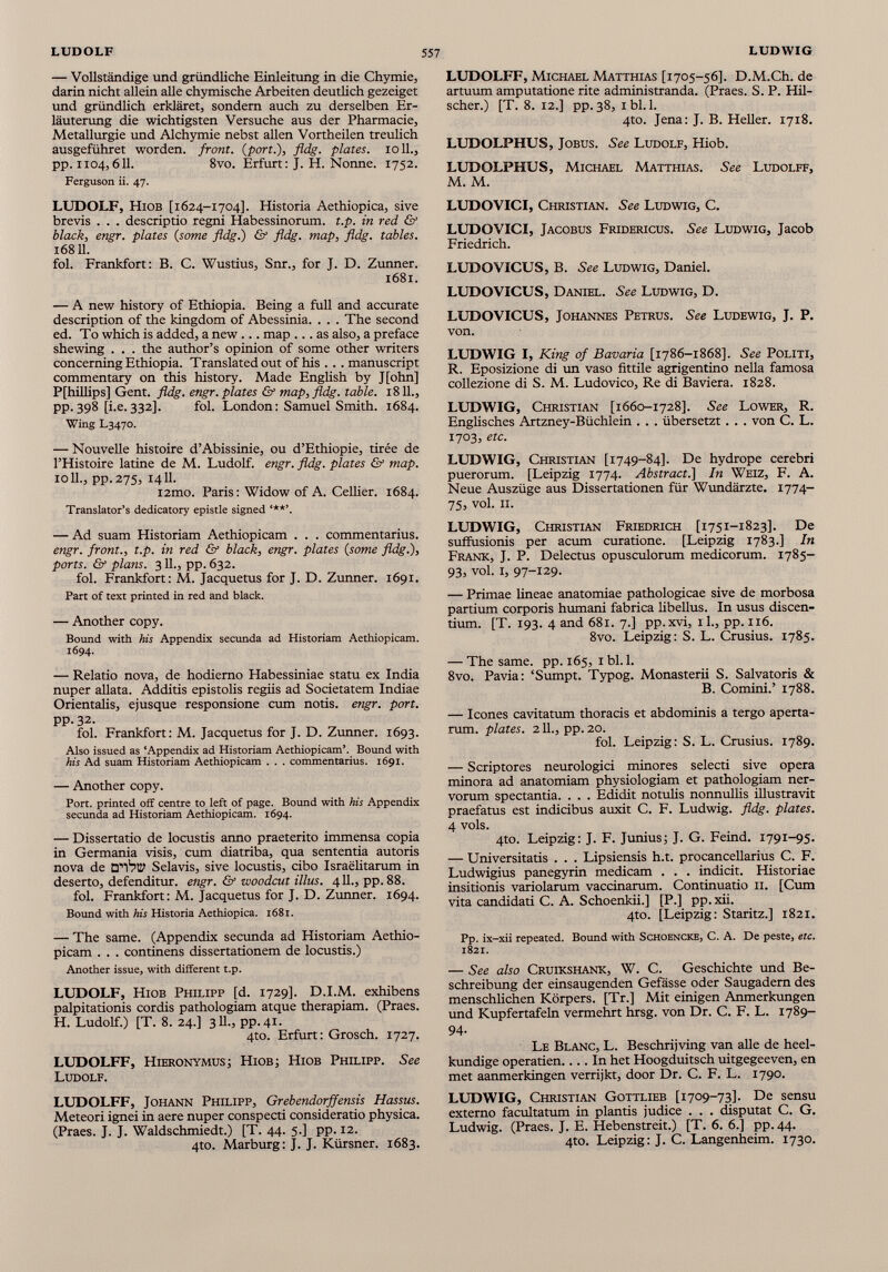 — Vollständige und gründliche Einleitung in die Chymie, darin nicht allein alle chymische Arbeiten deutlich gezeiget und gründlich erkläret, sondern auch zu derselben Er läuterung die wichtigsten Versuche aus der Pharmacie, Metallurgie und Alchymie nebst allen Vortheilen treulich ausgeführet worden, front. ( port.), fldg. plates, roll., pp. 1104, 611 . 8vo. Erfurt : J. H. Nonne. 1752. Ferguson ii. 47. LUDOLF, Hiob [1624-1704]. Historia Aethiopica, sive brevis . . . descriptio regni Habessinorum. t.p. in red & black, engr. plates (some fldg.) & fldg. map, fldg. tables. 16811. fol. Frankfort: В. C. Wustius, Snr., for J. D. Zunner. 1681. — A new history of Ethiopia. Being a full and accurate description of the kingdom of Abessinia. . . . The second ed. To which is added, a new ... map ... as also, a preface shewing . . . the author’s opinion of some other writers concerning Ethiopia. Translated out of his . . . manuscript commentary on this history. Made English by J[ohn] P[hillips] Gent. fldg. engr. plates & map, fldg. table. 18 11 ., pp.398 [i.e.332]. fol. London: Samuel Smith. 1684. Wing L3470. — Nouvelle histoire d’Abissinie, ou d’Ethiopie, tirée de l’Histoire latine de M. Ludolf, engr. fldg. plates & map. 10 IL, pp.275, 1411. i2mo. Paris : Widow of A. Cellier. 1684. Translator’s dedicatory epistle signed ***’. — Ad suam Historiam Aethiopicam . . . commentarius. engr. front., t.p. in red Gf black, engr. plates (some fldg.), ports. & plans. 3 IL, pp. 632. fol. Frankfort: M. Jacquetus for J. D. Zunner. 1691. Part of text printed in red and black. — Another copy. Bound with his Appendix secunda ad Historiam Aethiopicam. 1694. — Relatio nova, de hodierno Habessiniae statu ex India nuper allata. Additis epistolis regiis ad Societatem Indiae Orientalis, ejusque responsione cum notis, engr. port. pp. 32. fol. Frankfort: M. Jacquetus for J. D. Zunner. 1693. Also issued as ‘Appendix ad Historiam Aethiopicam’. Bound with his Ad suam Historiam Aethiopicam . . . commentarius. 1691. — Another copy. Port, printed off centre to left of page. Bound with his Appendix secunda ad Historiam Aethiopicam. 1694. — Dissertatio de locustis anno praeterito immensa copia in Germania visis, cum diatriba, qua sententia autoris nova de D’I 1 ?© Selavis, sive locustis, cibo Israëlitarum in deserto, defenditur, engr. & woodcut illus. 411., pp. 88. fol. Frankfort: M. Jacquetus for J. D. Zunner. 1694. Bound with his Historia Aethiopica. 1681. — The same. (Appendix secunda ad Historiam Aethio picam . . . continens dissertationem de locustis.) Another issue, with different t.p. LUDOLF, Hiob Philipp [d. 1729]. D.I.M. exhibens palpitationis cordis pathologiam atque therapiam. (Praes. H. Ludolf.) [T. 8. 24.] 3 11 ., pp. 41. 4to. Erfurt: Grosch. 1727. LUDOLFF, Hieronymus; Hiob; Hiob Philipp. See Ludolf. LUDOLFF, Johann Philipp, Grebendorff ensis Hassus. Meteori ignei in aere nuper conspecti consideratio physica. (Praes. J. J. Waldschmiedt.) [T. 44. 5.] pp. 12. 4to. Marburg: J. J. Kürsner. 1683. LUDOLFF, Michael Matthias [1705-56]. D.M.Ch. de artuum amputatione rite administranda. (Praes. S. P. Hil- scher.) [T. 8. 12.] pp. 38, ibl.l. 4to. Jena: J. B. Heller. 1718. LUDOLPHUS, Jobus. See Ludolf, Hiob. LUDOLPHUS, Michael Matthias. See Ludolff, M. M. LUDOVICI, Christian. See Ludwig, C. LUDOVICI, Jacobus Fridericus. See Ludwig, Jacob Friedrich. LUDOVICUS, B. See Ludwig, Daniel. LUDOVICUS, Daniel. See Ludwig, D. LUDOVICUS, Johannes Petrus. See Ludewig, J. P. von. LUDWIG I, King of Bavaria [1786-1868]. See Politi, R. Eposizione di un vaso fittile agrigentino nella famosa collezione di S. M. Ludovico, Re di Baviera. 1828. LUDWIG, Christian [1660-1728]. See Lower, R. Englisches Artzney-Büchlein . . . übersetzt. . . von C. L. 1703, etc. LUDWIG, Christian [1749-84]. De hydrope cerebri puerorum. [Leipzig 1774. Abstracti] In Weiz, F. A. Neue Auszüge aus Dissertationen für Wundärzte. 1774- 75, vol. 11. LUDWIG, Christian Friedrich [1751-1823]. De suffusionis per acum curatione. [Leipzig 1783.] In Frank, J. P. Delectus opusculorum medicorum. 1785- 93, vol. 1, 97-129. — Primae lineae anatomiae pathologicae sive de morbosa partium corporis humani fabrica libellus. In usus discen tium. [T. 193. 4 and 681. 7.] pp.xvi, il., pp. 116. 8vo. Leipzig: S. L. Crusius. 1785. — The same. pp. 165, 1 bl. 1 . 8vo. Pavia: ‘Sumpt. Typog. Monasterii S. Salvatoris & B. Comini.’ 1788. — Icones cavitatum thoracis et abdominis a tergo aperta rum. plates. 211., pp. 20. fol. Leipzig: S. L. Crusius. 1789. — Scriptores neurologici minores selecti sive opera minora ad anatomiam physiologiam et pathologiam ner vorum spectantia. . . . Edidit notulis nonnullis illustravit praefatus est indicibus auxit C. F. Ludwig, fldg. plates. 4 vols. 4to. Leipzig: J. F. Junius; J. G. Feind. 1791-95. — Universitatis . . . Lipsiensis h.t. procancellarius C. F. Ludwigius panegyrin medicam . . . indicit. Historiae insitionis variolarum vaccinarum. Continuatio 11. [Cum vita candidati C. A. Schoenkii.] [P.] pp. xii. 4to. [Leipzig: Staritz.] 1821. Pp. ix-xii repeated. Bound with Schoencke, C. A. De peste, etc. 1821. — See also Cruikshank, W. C. Geschichte und Be schreibung der einsaugenden Gefässe oder Saugadem des menschlichen Körpers. [Tr.] Mit einigen Anmerkungen und Kupfertafeln vermehrt hrsg. von Dr. C. F. L. 1789- 94 - Le Blanc, L. Beschrijving van alle de heel- kundige operatien In het Hoogduitsch uitgegeeven, en met aanmerkingen verrijkt, door Dr. C. F. L. 1790. LUDWIG, Christian Gottlieb [1709-73]. De sensu externo facultatum in plantis judice . . . disputat C. G. Ludwig. (Praes. J. E. Hebenstreit.) [T. 6. 6.] pp.44. 4to. Leipzig: J. C. Langenheim. 1730.
