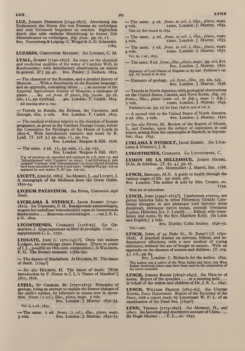 LUZ, Johann Friedrich [1744-1827]. Anweisung das Eudiometer des Herm Abt von Fontana zu verfertigen und zum Gebrauch bequemer zu machen. Ingleichen durch eine sehr einfache Einrichtung in kurzer Zeit Mineralwasser zu verfertigen. fldg. plate, pp. 78, 1 1 . 8vo. Nuremberg & Leipzig : C. Weigel & A. G. Schneider. 1784. LUZARDI, Christophe Mathieu. See Lusardi, C. M. LYALL, Robert [1790-1831]. An essay on the chemical and medicinal qualities of the water of Candren Well, in Renfrewshire: with introductory observations on waters ingenerai. [P.] pp.40. 8vo. Paisley: J. Neilson. 1814. — The character of the Russians, and a detailed history of Moscow. . . . With a dissertation on the Russian language; and an appendix, containing tables ... ; an account of the Imperial Agricultural Society of Moscow; a catalogue of plants . . . &c. col. front. & plates, fldg. facsim. pp.28, cliv, il., pp. 632[639]. 4to. London: T. Cadell. 1823. All wanting after p. 632. — Travels in Russia, the Krimea, the Caucasus, and Georgia. Ulus. 2 vols. 8vo. London: T. Cadell. 1825. — The medical evidence relative to the duration of human pregnancy, as given in the Gardner Peerage Cause, before the Committee for Privileges of the House of Lords in 1825-6. With introductory remarks and notes by R. Lyall. [T. 318. 3.] pp.xxix, il., pp. 104. 8vo. London: Burgess & Hill. 1826. — The same. 2 ed. 1 1 ., pp. xxix, 1 1 ., pp. 122. 8vo. London : Burgess & Hill. 1827. T.p. of previous ed. cancelled and replaced by 2 11. (new t.p. and ‘Advertisement’ with ‘Contents’ on verso). Leaf following p. xxix (original ‘Contents’ with ‘Advertisement’ on verso) should therefore have been cancelled (as it is in a 2nd copy). Original H 4 (pp. 103-4) replaced by new matter I s , K 2 (pp. 103-22). LYCETT, John [d. 1882]. See Morris, J., and Lycett, J. A monograph of the Mollusca from the Great Oolite. 1850-54. LYCEUM PATAVINUM. See Pavia, Università degli Studi. LYCKLAMA À NYEHOLT, Jacob Egbert [1742- 1810]. See Themmen, P. H. Raadgevende aanmerkingen, wegens het onfeilbaar behoedmiddel tegen de besmettende kinderziekte.... Benevens overdenkingen . .. van J. E. L. à N. 1809. LYCOSTHENES, Conradus [1518-61]. See Ob- sequens, J. Quae supersunt ex libro de prodigiis. Cum ... supplements C. L. 1720. LYDGATE, John [c. 1370-1451?]. Onne mie maister Lydgate, his travellynge ynnto Fraunce. [Poem in praise of J. L., possibly an i8th-cent. composition.] In Waldron, F. G. The literary museum. I7[89~]92. — The daunce of Machabree. In Holbein, H. The dance of death. [1794?] — See also Holbein, H. The dance of death. [With introduction by F. Douce to J. L.’s ‘Dance of Macaber’.] 1811, 1816. LYELL, Sir Charles, Bt. [1797-1875]. Principles of geology, being an attempt to explain the former changes of the earth’s surface, by reference to causes now in opera tion. fronts. (2 col.), illus., plates, maps. 3 vols. 8vo. London: J. Murray. 1830-33. Voi. ii, 2 ed., 1833. — The same. 2 ed. fronts. (2 col.), illus., plates, maps. 3 vols. 8vo. London: J. Murray. 1832-33. — The same. 3 ed. front, to vol. i, illus., plates, maps. 4 vols. i2mo. London: J. Murray. 1835. This ed. first issued in 1834. — The same. 4 ed. front, to vol. i, illus., plates, maps. 4 vols. i2mo. London: J. Murray. 1835. — The same. 5 ed. front, to vol. i, illus., plates, maps. 4 vols. i2mo. London: J. Murray. 1837. Vol. iii, 1 ed., 1833. — The same. 8 ed. front., illus., plates, maps. pp. xvi, 811. 8vo. London: J. Murray. 1850. Signature of Lord Napier of Magdala on fly-leaf. Publisher’s cat. (pp. 16) bound in at end. — Elements of geology, col. front., illus. pp. xix, 543. 8vo. London: J. Murray. 1838. — Travels in North America; with geological observations on the United States, Canada, and Nova Scotia, fldg. col. fronts., illus., plates (some col. & fldg.), maps (r fldg.). 2 vols. i2mo. London: J. Murray. 1845. Publisher’s cat. (pp. 12) for June 1846 at end of vol. ii. — A second visit to the United States of North America. 2 ed. illus. 2 vols. 8vo. London: J. Murray. 1850. — See also Dunn, M. Review of the Report of Messrs. L. and Faraday, upon the subject of explosions in coal mines, arising from the catastrophe at Haswell, in Septem ber, 1844. 1845. LYKLAMA A NYEHOLT, Jacob Egbert. See Lyck- lama A Nyeholt, J. E. LYKOSTHENES, Conradus. See Lycosthenes, C. LYMON DE LA BELLEISSUE, Joseph Michel. D.M. de febribus. [T. 65. 4.] pp. 16. 4to. Montpellier: J. Martel, Snr. 1786. LYNCH, Bernard, M.D. A guide to health through the various stages of life. pp. xxxii, 480. 8vo. London: The author & sold by Mrs. Cooper, etc. 1744. With list of subscribers. LYNCH, John [i599?-i673?]. Cambrensis eversus, seu potius historica fides in rebus Hibernicis Giraldo Cam- brensi abrogata; in quo plerasque justi historici dotes desiderari, plerosque naevos inesse, ostendit Gratianus Lucius, Hibemus [i.e. J. Lynch], ... Edited, with trans lation and notes, by the Rev. Matthew Kelly. [In Latin and English.] 3 vols. 8vo. Dublin: Celtic Society. 1848-52. Vol. i only. LYNCH, John, of 44 Duke St., St. James’s [fl. 1792- 1826]. A practical treatise on nervous, bilious, and in flammatory affections, with a new method of curing strictures, without the use of bougie or caustic. With an appendix on the diseases of women and children. [T. 219. 3.] 211., pp.84. 8vo. London: C. Richards for the author. 1822. The author was a native of the West Indies and hints that West Indian medicinal plants may have been used in the preparation of his secret remedies. LYNCH, Jordan Roche [i8o9?-i847]. See Health of towns. Report of the speeches ... at a meeting held . . . in behalf of the widow and children of Dr. J. R. L. 1847. LYNCH, William Francis [1801-65]. See United States, Navy Department. Report of the Secretary of the Navy, with a report made by Lieutenant W. F. L. of an examination of the Dead Sea. [1849?] LYNN, Thomas [1774-1847]. See Murray, H., and others. An historical and descriptive account of China.... By Hugh Murray . . . T. L., etc. 1843.