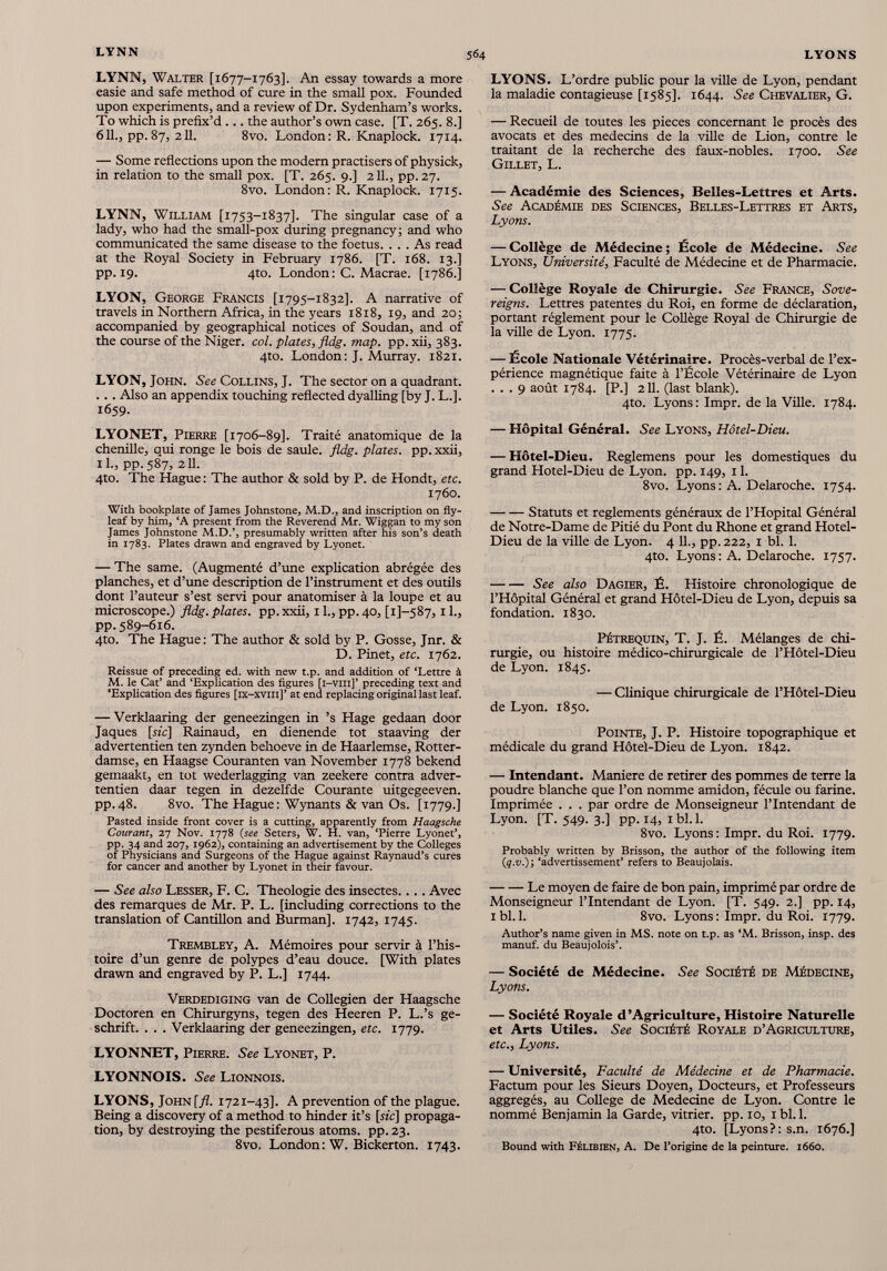 LYNN, Walter [1677-1763]. An essay towards a more easie and safe method of cure in the small pox. Founded upon experiments, and a review of Dr. Sydenham’s works. To which is prefix’d ... the author’s own case. [T. 265. 8.] 611 ., pp.87, 2 11 . 8vo. London: R. Knaplock. 1714. — Some reflections upon the modern practisers of physick, in relation to the small pox. [T. 265. 9.] 2 11 ., pp.27. 8vo. London: R. Knaplock. 1715. LYNN, William [1753-1837]. The singular case of a lady, who had the small-pox during pregnancy; and who communicated the same disease to the foetus. ... As read at the Royal Society in February 1786. [T. 168. 13.] pp. 19. 4to. London: C. Macrae. [1786.] LYON, George Francis [1795-1832]. A narrative of travels in Northern Africa, in the years 1818, 19, and 20; accompanied by geographical notices of Soudan, and of the course of the Niger, col. plates , j fldg. map. pp. xii, 383. 4to. London: J. Murray. 1821. LYON, John. See Collins, J. The sector on a quadrant. ... Also an appendix touching reflected dyalling [by J. L.]. 1659. LYONET, Pierre [1706-89]. Traité anatomique de la chenille, qui ronge le bois de saule, fldg. plates, pp. xxii, 11., pp. 587, 211. 4to. The Hague: The author & sold by P. de Hondt, etc. 1760. With bookplate of James Johnstone, M.D., and inscription on fly leaf by him, ‘A present from the Reverend Mr. Wiggan to my son James Johnstone M.D.’, presumably written after his son’s death in 1783. Plates drawn and engraved by Lyonet. — The same. (Augmenté d’une explication abrégée des planches, et d’une description de l’instrument et des outils dont l’auteur s’est servi pour anatomiser à la loupe et au microscope.) fldg. plates, pp. xxii, 11., pp. 40, [1]—587, 11., pp. 589-616. 4to. The Hague: The author & sold by P. Gosse, Jnr. & D. Pinet, etc. 1762. Reissue of preceding ed. with new t.p. and addition of ‘Lettre à M. le Cat’ and ‘Explication des figures [i-viii]’ preceding text and ‘Explication des figures [ix-xvm]’ at end replacing original last leaf. — Verklaaring der geneezingen in ’s Hage gedaan door Jaques [sic] Rainaud, en dienende tot staaving der advertentien ten zynden behoeve in de Haarlemse, Rotter- damse, en Haagse Couranten van November 1778 bekend gemaakt, en tot wederlagging van zeekere contra adver tentien daar tegen in dezelfde Courante uitgegeeven. pp.48. 8vo. The Hague: Wynants & van Os. [1779.] Pasted inside front cover is a cutting, apparently from Haagsche Courant , 27 Nov. 1778 (see Seters, W. H. van, ‘Pierre Lyonet’, pp. 34 and 207, 1962), containing an advertisement by the Colleges of Physicians and Surgeons of the Hague against Raynaud’s cures for cancer and another by Lyonet in their favour. — See also Lesser, F. C. Théologie des insectes.... Avec des remarques de Mr. P. L. [including corrections to the translation of Cantillon and Burman], 1742, 1745. Trembley, A. Mémoires pour servir à l’his toire d’un genre de polypes d’eau douce. [With plates drawn and engraved by P. L.] 1744. Verdediging van de Collégien der Haagsche Doctoren en Chirurgyns, tegen des Heeren P. L.’s ge- schrift. . . . Verklaaring der geneezingen, etc. 1779. LYONNET, Pierre. See Lyonet, P. LYONNOIS. See Lionnois. LYONS, John [fl. 1721-43]. A prevention of the plague. Being a discovery of a method to hinder it’s [sic] propaga tion, by destroying the pestiferous atoms, pp. 23. 8vo, London : W. Bickerton. 1743. LYONS. L’ordre public pour la ville de Lyon, pendant la maladie contagieuse [1585]. 1644. See Chevalier, G. — Recueil de toutes les pièces concernant le procès des avocats et des médecins de la ville de Lion, contre le traitant de la recherche des faux-nobles. 1700. See Gillet, L. — Académie des Sciences, Belles-Lettres et Arts. See Académie des Sciences, Belles-Lettres et Arts, Lyons. — Collège de Médecine; Ecole de Médecine. See Lyons, Université, Faculté de Médecine et de Pharmacie. — Collège Royale de Chirurgie. See France, Sove- reigns. Lettres patentes du Roi, en forme de déclaration, portant réglement pour le Collège Royal de Chirurgie de la ville de Lyon. 1775. — École Nationale Vétérinaire. Procès-verbal de l’ex périence magnétique faite à l’École Vétérinaire de Lyon ... 9 août 1784. [P.] 2 11 . (last blank). 4to. Lyons: Impr. de la Ville. 1784. — Hôpital Général. See Lyons, Hôtel-Dieu. — Hôtel-Dieu. Reglemens pour les domestiques du grand Hotel-Dieu de Lyon. pp. 149, 1 1 . 8vo. Lyons : A. Delaroche. 1754. Statuts et reglements généraux de l’Hôpital Général de Notre-Dame de Pitié du Pont du Rhône et grand Hotel- Dieu de la ville de Lyon. 4 IL, pp. 222, 1 bl. 1 . 4to. Lyons : A. Delaroche. 1757. See also Dagier, É. Histoire chronologique de l’Hôpital Général et grand Hôtel-Dieu de Lyon, depuis sa fondation. 1830. Pétrequin, T. J. É. Mélanges de chi rurgie, ou histoire médico-chirurgicale de l’Hôtel-Dieu de Lyon. 1845. — Clinique chirurgicale de l’Hôtel-Dieu de Lyon. 1850. Pointe, J. P. Histoire topographique et médicale du grand Hôtel-Dieu de Lyon. 1842. — Intendant. Maniéré de retirer des pommes de terre la poudre blanche que l’on nomme amidon, fécule ou farine. Imprimée . . . par ordre de Monseigneur l’Intendant de Lyon. [T. 549. 3.] pp.14, ibl.l. 8vo. Lyons: Impr. du Roi. 1779. Probably written by Brisson, the author of the following item (q.v.)', ‘advertissement’ refers to Beaujolais. Le moyen de faire de bon pain, imprimé par ordre de Monseigneur l’Intendant de Lyon. [T. 549. 2.] pp. 14, 1 bl. 1 . 8vo. Lyons : Impr. du Roi. 1779. Author’s name given in MS. note on t.p. as ‘M. Brisson, insp. des manuf. du Beaujolois’. — Société de Médecine. See Société de Médecine, Lyons. — Société Royale d’Agriculture, Histoire Naturelle et Arts Utiles. See Société Royale d’Agriculture, etc., Lyons. — Université, Faculté de Médecine et de Pharmacie. Factum pour les Sieurs Doyen, Docteurs, et Professeurs aggregés, au College de Medecine de Lyon. Contre le nommé Benjamin la Garde, vitrier, pp. 10, 1 bl. 1 . 4to. [Lyons?: s.n. 1676.] Bound with Félibien, A. De l’origine de la peinture. 1660.