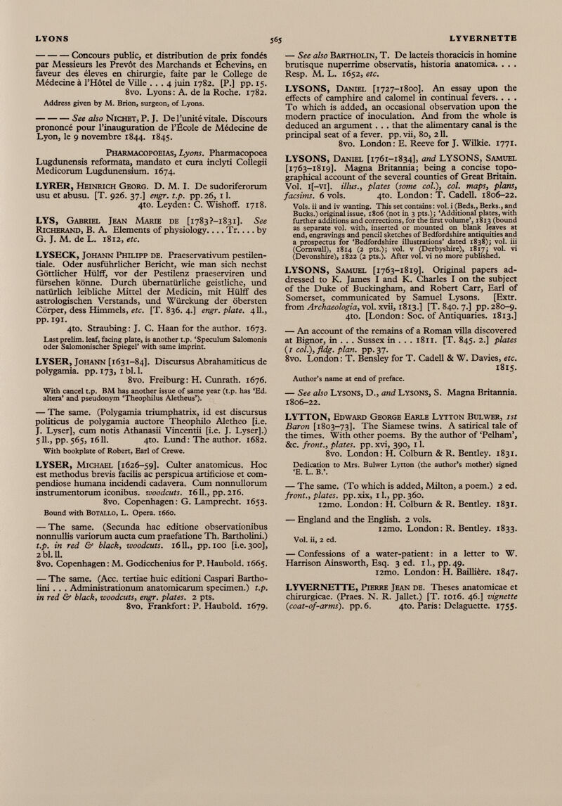 Concours public, et distribution de prix fondés par Messieurs les Prévôt des Marchands et Échevins, en faveur des éleves en chirurgie, faite par le College de Médecine à l’Hôtel de Ville ... 4 juin 1782. [P.] pp. 15. 8vo. Lyons: A. de la Roche. 1782. Address given by M. Brion, surgeon, of Lyons. See also Nichet, P. J. De l’unité vitale. Discours prononcé pour l’inauguration de l’École de Médecine de Lyon, le 9 novembre 1844. 1845. Pharmacopoeias, Lyons. Pharmacopoea Lugdunensis reformata, mandato et cura inclyti Collegii Medicorum Lugdunensium. 1674. LYRER, Heinrich Georg. D. M. I. De sudoriferorum usu et abusu. [T. 926. 37.] engr. t.p. pp.26, 1 1 . 4to. Leyden: C. Wishoff. 1718. LYS, Gabriel Jean Marie de [i783?-i83i]. See Richerand, B. A. Elements of physiology.... Tr.... by G. J. M. de L. 1812, etc. LYSECK, Johann Philipp de. Praeservativum pestilen- tiale. Oder ausführlicher Bericht, wie man sich nechst Göttlicher Hülff, vor der Pestilenz praeserviren und fürsehen könne. Durch übernatürliche geistliche, und natürlich leibliche Mittel der Medicin, mit Hülff des astrologischen Verstands, und Würckung der obersten Cörper, dess Himmels, etc. [T. 836. 4.] engr. plate. 4 11 ., pp. 191. 4to. Straubing: J. C. Haan for the author. 1673. Last prelim, leaf, facing plate, is another t.p. ‘Speculum Salomonis oder Salomonischer Spiegel’ with same imprint. LYSER, Johann [1631-84]. Discursus Abrahamiticus de polygamia. pp. 173, 1 bl. 1. 8vo. Freiburg: H. Cunrath. 1676. With cancel t.p. BM has another issue of same year (t.p. has ‘Ed. altera’ and pseudonym ‘Theophilus Aletheus’). — The same. (Polygamia triumphatrix, id est discursus politicus de polygamia auctore Theophilo Aletheo [i.e. J. Lyser], cum notis Athanasii Vincentii [i.e. J. Lyser].) 5 11 ., pp. 565, 16 11 . 4to. Lund : The author. 1682. With bookplate of Robert, Earl of Crewe. LYSER, Michael [1626-59]. Culter anatomicus. Hoc est methodus brevis facilis ac perspicua artificiose et com pendiose humana incidendi cadavera. Cum nonnullorum instrumentorum iconibus, woodcuts. 1611., pp. 216. 8vo. Copenhagen: G. Lamprecht. 1653. Bound with BOTALLO, L. Opera. 1660. — The same. (Secunda hac editione observationibus nonnullis variorum aucta cum praefatione Th. Bartholini.) t.p. in red & black, woodcuts. 1611., pp. 100 [i.e. 300], 2bl.ll. 8vo. Copenhagen: M. Godicchenius for P. Haubold. 1665. — The same. (Acc. tertiae huic editioni Caspari Bartho lini . . . Administrationum anatomicarum specimen.) t.p. in red & black, woodcuts, engr. plates. 2 pts. 8vo. Frankfort: P. Haubold. 1679. — See also Bartholin, T. De lacteis thoracicis in homine brutisque nuperrime observatis, historia anatomica. . . . Resp. M. L. 1652, etc. LYSONS, Daniel [1727-1800]. An essay upon the effects of camphire and calomel in continual fevers. . . . To which is added, an occasional observation upon the modern practice of inoculation. And from the whole is deduced an argument. . . that the alimentary canal is the principal seat of a fever, pp. vii, 80, 211. 8vo. London: E. Reeve for J. Wilkie. 1771. LYSONS, Daniel [1761-1834], and LYSONS, Samuel [1763-1819]. Magna Britannia; being a concise topo graphical account of the several counties of Great Britain. Vol. l[-vi], illus., plates ( some col.), col. maps, plans, facsims. 6 vols. 4to. London: T. Cadell. 1806-22. Vols, ii and iv wanting. This set contains: vol. i (Beds., Berks., and Bucks.) original issue, 1806 (not in 3 pts.); ‘Additional plates, with further additions and corrections, for the first volume’, 1813 (bound as separate vol. with, inserted or mounted on blank leaves at end, engravings and pencil sketches of Bedfordshire antiquities and a prospectus for ‘Bedfordshire illustrations’ dated 1838); vol. iii (Cornwall), 1814 (2 pts.); vol. v (Derbyshire), 1817; vol. vi (Devonshire), 1822 (2 pts.). After vol. vi no more published. LYSONS, Samuel [1763-1819]. Original papers ad dressed to K. James I and K. Charles I on the subject of the Duke of Buckingham, and Robert Carr, Earl of Somerset, communicated by Samuel Lysons. [Extr. from Archaeologia, vol. xvii, 1813.] [T. 840. 7.] pp. 280-9. 4to. [London: Soc. of Antiquaries. 1813.] — An account of the remains of a Roman villa discovered at Bignor, in . . . Sussex in . . . 1811. [T. 845. 2.] plates (i col.),fldg. plan, pp.37. 8vo. London : T. Bensley for T. Cadell & W. Davies, etc. 1815. Author’s name at end of preface. — See also Lysons, D., and Lysons, S. Magna Britannia. 1806-22. LYTTON, Edward George Earle Lytton Bulwer, 1st Baron [1803-73]. The Siamese twins. A satirical tale of the times. With other poems. By the author of ‘Pelham’, &c. front., plates, pp. xvi, 390, 11. 8vo. London: H. Colburn & R. Bentley. 1831. Dedication to Mrs. Bulwer Lytton (the author’s mother) signed ‘E. L. B.’. — The same. (To which is added, Milton, a poem.) 2 ed. front., plates, pp. xix, 11., pp. 360. i2mo. London: H. Colburn & R. Bentley. 1831. — England and the English. 2 vols. i2mo. London: R. Bentley. 1833. Vol. ii, 2 ed. — Confessions of a water-patient : in a letter to W. Harrison Ainsworth, Esq. 3 ed. 1 1 ., pp. 49. i2mo. London: H. Baillière. 1847. LYVERNETTE, Pierre Jean de. Theses anatomicae et chirurgicae. (Praes. N. R. Jallet.) [T. 1016. 46.] vignette ( coat-of-arms ). pp.6. 4to. Paris: Delaguette. 1755.