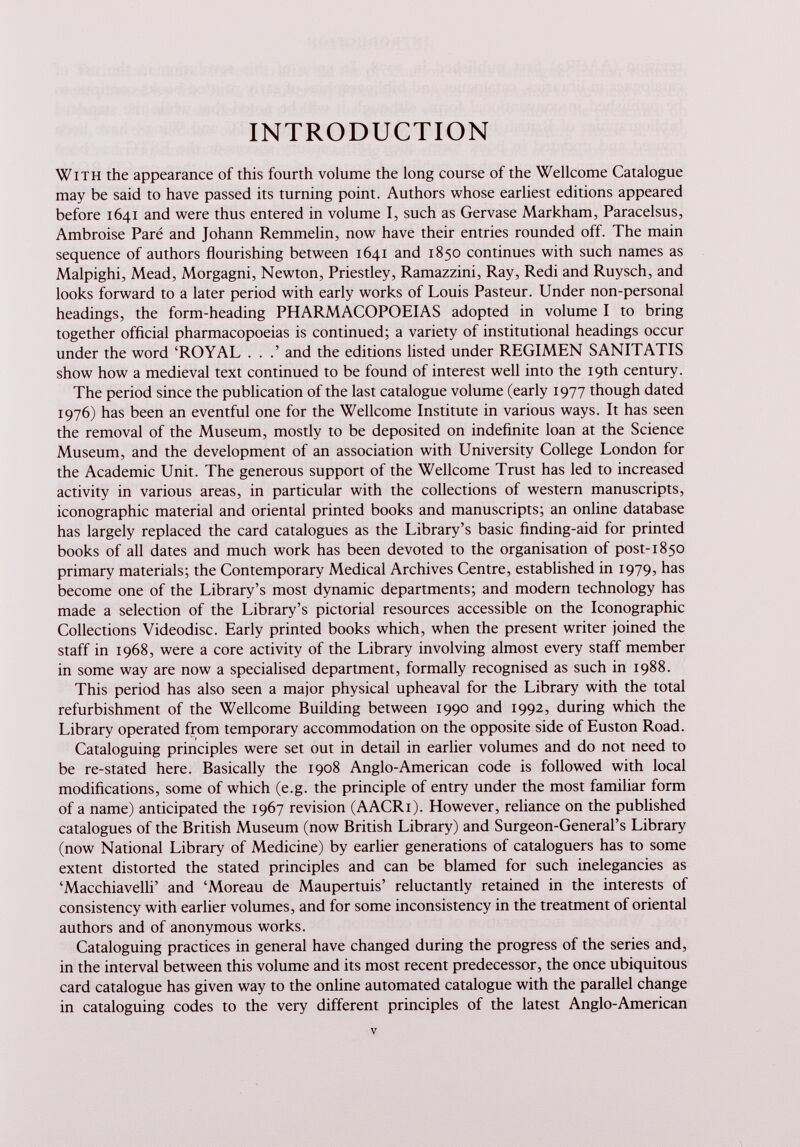 INTRODUCTION With the appearance of this fourth volume the long course of the Wellcome Catalogue may be said to have passed its turning point. Authors whose earliest editions appeared before 1641 and were thus entered in volume I, such as Gervase Markham, Paracelsus, Ambroise Paré and Johann Remmelin, now have their entries rounded off. The main sequence of authors flourishing between 1641 and 1850 continues with such names as Malpighi, Mead, Morgagni, Newton, Priestley, Ramazzini, Ray, Redi and Ruysch, and looks forward to a later period with early works of Louis Pasteur. Under non-personal headings, the form-heading PHARMACOPOEIAS adopted in volume I to bring together official pharmacopoeias is continued; a variety of institutional headings occur under the word ‘ROYAL . . .’ and the editions listed under REGIMEN SANITATIS show how a medieval text continued to be found of interest well into the 19th century. The period since the publication of the last catalogue volume (early 1977 though dated 1976) has been an eventful one for the Wellcome Institute in various ways. It has seen the removal of the Museum, mostly to be deposited on indefinite loan at the Science Museum, and the development of an association with University College London for the Academic Unit. The generous support of the Wellcome Trust has led to increased activity in various areas, in particular with the collections of western manuscripts, iconographie material and oriental printed books and manuscripts; an online database has largely replaced the card catalogues as the Library’s basic finding-aid for printed books of all dates and much work has been devoted to the organisation of post-1850 primary materials; the Contemporary Medical Archives Centre, established in 1979, has become one of the Library’s most dynamic departments; and modern technology has made a selection of the Library’s pictorial resources accessible on the Iconographie Collections Videodisc. Early printed books which, when the present writer joined the staff in 1968, were a core activity of the Library involving almost every staff member in some way are now a specialised department, formally recognised as such in 1988. This period has also seen a major physical upheaval for the Library with the total refurbishment of the Wellcome Building between 1990 and 1992, during which the Library operated from temporary accommodation on the opposite side of Euston Road. Cataloguing principles were set out in detail in earlier volumes and do not need to be re-stated here. Basically the 1908 Anglo-American code is followed with local modifications, some of which (e.g. the principle of entry under the most familiar form of a name) anticipated the 1967 revision (AACRi). However, reliance on the published catalogues of the British Museum (now British Library) and Surgeon-General’s Library (now National Library of Medicine) by earlier generations of cataloguers has to some extent distorted the stated principles and can be blamed for such inelegancies as ‘Macchiavelli’ and ‘Moreau de Maupertuis’ reluctantly retained in the interests of consistency with earlier volumes, and for some inconsistency in the treatment of oriental authors and of anonymous works. Cataloguing practices in general have changed during the progress of the series and, in the interval between this volume and its most recent predecessor, the once ubiquitous card catalogue has given way to the online automated catalogue with the parallel change in cataloguing codes to the very different principles of the latest Anglo-American