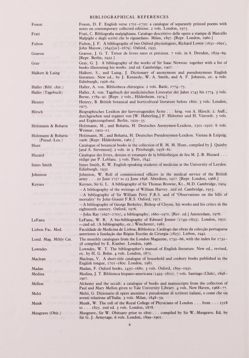 Foxon Foxon, D. F. English verse 1701-1750: a catalogue of separately printed poems with notes on contemporary collected editions. 2 vols. London, 1975. Frati Frati, C. Bibliografia malpighiana. Catalogo descrittivo delle opere a stampa di Marcello Malpighi e degli scritti ehe lo riguardano. Milan, 1897. [Repr. London, i960.] Fulton Fulton, J. F. A bibliography of two Oxford physiologists, Richard Lower (1631-1691), John Mayow, (i64i[stc]-i679). Oxford, 1935. Graesse Graesse, J. G. T. Trésor de livres rares et précieux. 7 vols, in 8. Dresden, 1859-69. [Repr. Berlin, 1922.] Gray Gray, G. J. A bibliography of the works of Sir Isaac Newton: together with a list of books illustrating his works. 2nd ed. Cambridge, 1907. Halkett & Laing Halkett, S., and Laing, J. Dictionary of anonymous and pseudonymous English literature. New ed., by J. Kennedy, W. A. Smith, and A. F. Johnson, etc. 9 vols. Haller (Bibl. chir.) Haller (Tagebuch) Edinburgh, 1926-62. Haller, A. von. Bibliotheca chirurgica. 2 vols. Basle, 1774-75. Haller, A. von. Tagebuch der medicinischen Litteratur der Jahre 1745 bis 1774. 3 vols. Berne, 1789-91. [Repr. 2 vols., Hildesheim, 1974.] Henrey Henrey, B. British botanical and horticultural literature before 1800. 3 vols. London, 1975- Hirsch Biographisches Lexikon der hervorragenden Ärzte . . . hrsg. von A. Hirsch. 2. Aufl., durchgesehen und ergänzt von [W. Haberling,] F. Hübotter und H. Vierordt. 5 vols, and Ergänzungsband. Berlin, 1929-35. Holzmann & Bohatta Holzmann, M., and Bohatta, H. Deutsches Anonymen-Lexikon, 1501-1910. 6 vols. Weimar, 1902-11. Holzmann & Bohatta (Pseud.-Lex.) Hunt Holzmann, M., and Bohatta, H. Deutsches Pseudonymen-Lexikon. Vienna & Leipzig, 1906. [Repr. Hildesheim, 1961.] Catalogue of botanical books in the collection of R. M. M. Hunt, compiled by J. Quinby [and A. Stevenson], 2 vols, in 3. Pittsburgh, 1958-61. Huzard Catalogue des livres, dessins et estampes de la bibliothèque de feu M. J.-B. Huzard . . . rédigé par P. Leblanc. 3 vols. Paris, 1842. Innés Smith Innés Smith, R. W. English-speaking students of medicine at the University of Leyden. Edinburgh, 1932. Johnston Johnston, W. Roll of commissioned officers in the medical service of the British army ... 20 June 1727 to 23 June 1898. Aberdeen, 1917. [Repr. London, 1968.] Keynes Keynes, Sir G. L. A bibliography of Sir Thomas Browne, Kt., M.D. Cambridge, 1924. —A bibliography of the writings of William Harvey. 2nd ed. Cambridge, 1953. —A bibliography of Sir William Petty F.R.S. and of ‘Observations on the bills of mortality’ by John Graunt F.R.S. Oxford, 1971. —A bibliography of George Berkeley, Bishop of Cloyne, his works and his critics in the eighteenth century. Oxford, 1976. —John Ray (1627-1705), a bibliography, 1660-1970. [Rev. ed.] Amsterdam, 1976. LeFanu LeFanu, W. R. A bio-bibliography of Edward Jenner (1749-1823). London, 1951. —2nd ed. (A bibliography, etc.) Winchester, 1985. Lisbon Fac. Med. Faculdade de Medicina de Lisboa, Biblioteca. Catalogo das obras da colecçào portuguesa anteriores à fundaçào das Régias Escolas de Cirurgia (1825). Lisbon, 1942. Lond. Mag. Mthly Cat. The monthly catalogues from the London Magazine, 1732-66, with the index for 1732- 58 compiled by E. Kimber. London, 1966. Lowndes Lowndes, W. T. The bibliographer’s manual of English literature. New ed., revised, etc. by H. G. Bohn. 4 vols. London, 1871. Maclean Maclean, V. A short-title catalogue of household and cookery books published in the English tongue, 1701-1800. London, 1981. Madan Medina Madan, F. Oxford books, 1450-1680. 3 vols. Oxford, 1895-1931. Medina, J. T. Biblioteca hispano-americana (1493-1810). 7 vols. Santiago (Chile), 1898- 1907. Mellon Alchemy and the occult: a catalogue of books and manuscripts from the collection of Paul and Mary Mellon given to Yale University Library. 4 vols. New Haven, 1968-77. Melzi Melzi, G. Dizionario di opere anonime e pseudonime di scrittori italiani, 0 come ehe sia aventi relazione all’Italia. 3 vols. Milan, 1848-59. Munk Munk, W. The roll of the Royal College of Physicians of London . . . from . . . 1518 to . . . 1825. 2nd ed. 3 vols. London, 1878. Musgrave (Obit.) Musgrave, Sir W. Obituary prior to 1800 . . . compiled by Sir W. Musgrave. Ed. by Sir G. J. Armytage. 6 vols. London, 1899-1901.