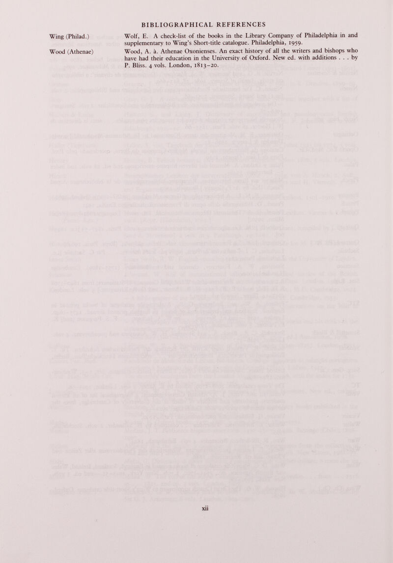 Wing (Philad.) Wood (Athenae) Wolf, E. A check-list of the books in the Library Company of Philadelphia in and supplementary to Wing’s Short-title catalogue. Philadelphia, 1959. Wood, A. ä. Athenae Oxonienses. An exact history of all the writers and bishops who have had their education in the University of Oxford. New ed. with additions ... by P. Bliss. 4 vols. London, 1813-20.