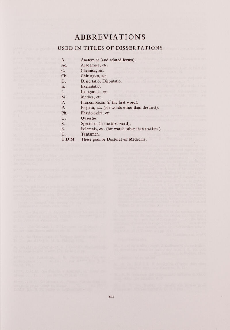 ABBREVIATIONS USED IN TITLES OF DISSERTATIONS A. Anatomica (and related forms). Ac. Academica, etc. C. Chemica, etc. Ch. Chirurgica, etc. D. Dissertatio, Disputatio. E. Exercitatio. I. Inaugurali, etc. M. Medica, etc. P. Propempticon (if the first word). P. Physica, etc. (for words other than the first). Ph. Physiologica, etc. Q. Quaestio. s. Specimen (if the first word). s. Solemnis, etc. (for words other than the first). T. Tentamen. T.D.M. Thèse pour le Doctorat en Médecine.