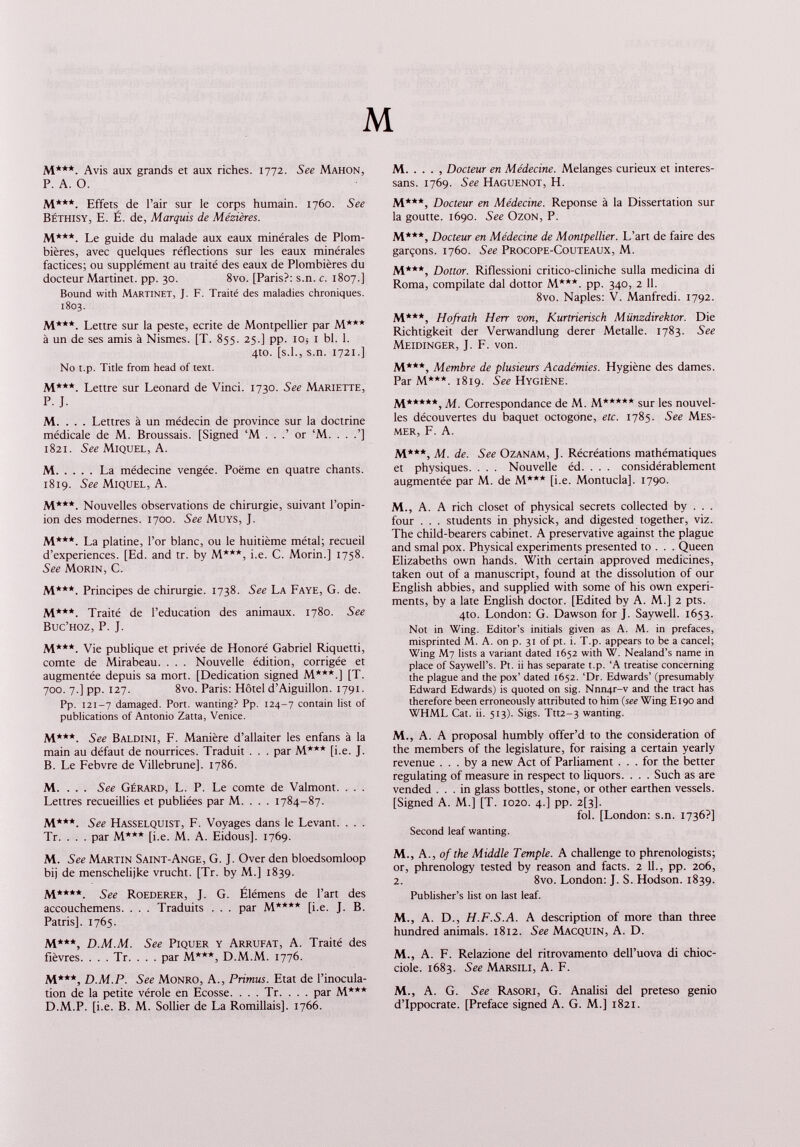 M M***. Avis aux grands et aux riches. 1772. See Mahon, P. A. O. M***. Effets de l’air sur le corps humain. 1760. See Béthisy, E. É. de, Marquis de Mézières. M***. Le guide du malade aux eaux minérales de Plom bières, avec quelques réflections sur les eaux minérales factices; ou supplément au traité des eaux de Plombières du docteur Martinet, pp. 30. 8vo. [Paris?: s.n. c. 1807.] Bound with Martinet, J. F. Traité des maladies chroniques. 1803. M***. Lettre sur la peste, écrite de Montpellier par M*** à un de ses amis à Nismes. [T. 855. 25.] pp. io ; 1 bl. 1. 4to. [s.l., s.n. 1721.] N0 t.p. Title from head of text. M.***. Lettre sur Leonard de Vinci. 1730. See Mariette, P. J. M. . . . Lettres à un médecin de province sur la doctrine médicale de M. Broussais. [Signed ‘M . . .’ or ‘M. . . .’] 1821. See Miquel, A. M La médecine vengée. Poème en quatre chants. 1819. See Miquel, A. M***. Nouvelles observations de chirurgie, suivant l’opin ion des modernes. 1700. See Muys, J. M***. La platine, l’or blanc, ou le huitième métal; recueil d’experiences. [Ed. and tr. by M***, i.e. C. Morin.] 1758. See Morin, C. M***. Principes de chirurgie. 1738. See La Faye, G. de. M***. Traité de l’éducation des animaux. 1780. See Buc’hoz, P. J. M***. Vie publique et privée de Honoré Gabriel Riquetti, comte de Mirabeau. . . . Nouvelle édition, corrigée et augmentée depuis sa mort. [Dedication signed M***.] [T. 700. 7.] pp. 127. 8vo. Paris: Hôtel d’Aiguillon. 1791. Pp. 121-7 damaged. Port, wanting? Pp. 124-7 contain list of publications of Antonio Zatta, Venice. M***. See Baldini, F. Manière d’allaiter les enfans à la main au défaut de nourrices. Traduit . . . par M*** [i.e. J. B. Le Febvre de Villebrune]. 1786. M. . . . See Gérard, L. P. Le comte de Valmont. . . . Lettres recueillies et publiées par M. . . . 1784-87. M***. See Hasselquist, F. Voyages dans le Levant. . . . Tr. . . . par M*** [i.e. M. A. Eidous], 1769. M. See Martin Saint-Ange, G. J. Over den bloedsomloop bij de menschelijke vrucht. [Tr. by M.] 1839. M****. See Roederer, J. G. Élémens de l’art des accouchemens. . . . Traduits . . . par M**** [i.e. J. B. Patris]. 1765. M***, D.M.M. See Piquer y Arrufat, A. Traité des fièvres. . . . Tr. . . . par M***, D.M.M. 1776. M***, D.M.P. See Monro, A., Primus. Etat de l’inocula tion de la petite vérole en Ecosse. . . . Tr. . . . par M*** D.M.P. [i.e. B. M. Sollier de La Romillais]. 1766. M. , Docteur en Médecine. Melanges curieux et interes- sans. 1769. See Haguenot, H. M***, Docteur en Médecine. Réponse à la Dissertation sur la goutte. 1690. See Ozon, P. M***, Docteur en Médecine de Montpellier. L’art de faire des garçons. 1760. See Procope-Couteaux, M. M***, Dottor. Riflessioni critico-cliniche sulla medicina di Roma, compilate dal dottor M***. pp. 340, 2 11. 8vo. Naples: V. Manfredi. 1792. M***, Hofrath Herr von, Kurtrierisch Münzdirektor. Die Richtigkeit der Verwandlung derer Metalle. 1783. See Meidinger, J. F. von. M***, Membre de plusieurs Académies. Hygiène des dames. Par M***. 1819. See Hygiène. M****‘, M. Correspondance de M. M***** sur les nouvel les découvertes du baquet octogone, etc. 1785. See Mes mer, F. A. M***, Ai. de. See Ozanam, J. Récréations mathématiques et physiques. . . . Nouvelle éd. . . . considérablement augmentée par M. de M*** [i.e. Montucla]. 1790. M., A. A rich closet of physical secrets collected by . . . four . . . students in physick, and digested together, viz. The child-bearers cabinet. A preservative against the plague and smal pox. Physical experiments presented to . . . Queen Elizabeths own hands. With certain approved medicines, taken out of a manuscript, found at the dissolution of our English abbies, and supplied with some of his own experi ments, by a late English doctor. [Edited by A. M.] 2 pts. 4to. London: G. Dawson for J. Say well. 1653. Not in Wing. Editor’s initials given as A. M. in prefaces, misprinted M. A. on p. 31 of pt. i. T.p. appears to be a cancel; Wing M7 lists a variant dated 1652 with W. Nealand’s name in place of Saywell’s. Pt. ii has separate t.p. ‘A treatise concerning the plague and the pox’ dated 1652. ‘Dr. Edwards’ (presumably Edward Edwards) is quoted on sig. Nnn4r-v and the tract has therefore been erroneously attributed to him ( see Wing E190 and WHML Cat. ii. 513). Sigs. Ttt2-3 wanting. M., A. A proposal humbly offer’d to the consideration of the members of the legislature, for raising a certain yearly revenue ... by a new Act of Parliament ... for the better regulating of measure in respect to liquors. . . . Such as are vended ... in glass bottles, stone, or other earthen vessels. [Signed A. M.] [T. 1020. 4.] pp. 2[3]. fol. [London: s.n. 1736?] Second leaf wanting. M., A., of the Middle Temple. A challenge to phrenologists; or, phrenology tested by reason and facts. 2 11., pp. 206, 2. 8vo. London: J. S. Hodson. 1839. Publisher’s list on last leaf. M., A. D., H.F.S.A. A description of more than three hundred animals. 1812. See Macquin, A. D. M., A. F. Relazione del ritrovamento dell’uova di chioc- ciole. 1683. See Marsili, A. F. M., A. G. See Rasori, G. Analisi del preteso genio d’lppocrate. [Preface signed A. G. M.] 1821.