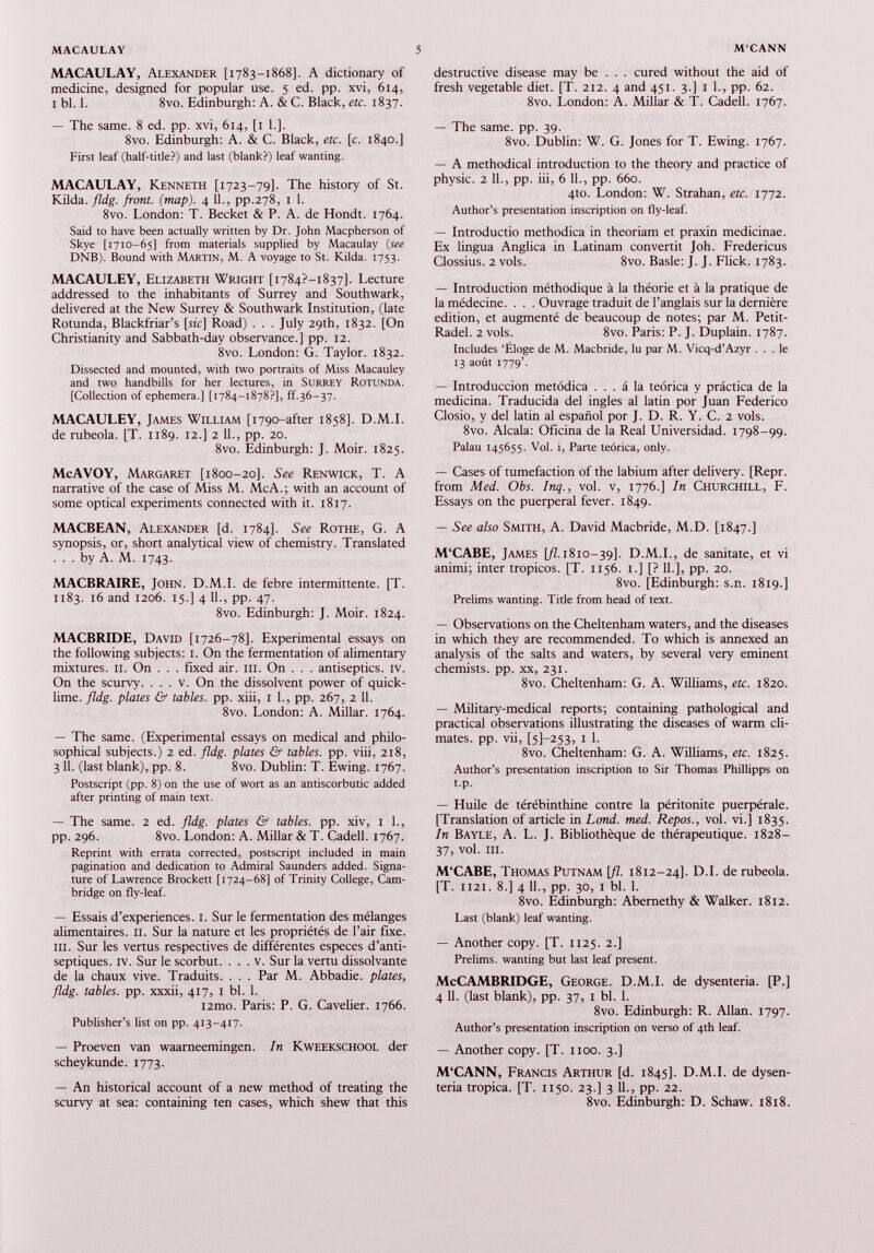 MACAULAY, Alexander [1783-1868]. A dictionary of medicine, designed for popular use. 5 ed. pp. xvi, 614, 1 bl. 1. 8vo. Edinburgh: A. & C. Black, etc. 1837. — The same. 8 ed. pp. xvi, 614, [1 1.]. 8vo. Edinburgh: A. & C. Black, etc. [c. 1840.] First leaf (half-title?) and last (blank?) leaf wanting. MACAULAY, Kenneth [1723-79]. The history of St. Kilda. fldg. front, (map). 4 11., pp.278, 1 1. 8vo. London: T. Becket & P. A. de Hondt. 1764. Said to have been actually written by Dr. John Macpherson of Skye [1710-65] from materials supplied by Macaulay ( see DNB). Bound with Martin, M. A voyage to St. Kilda. 1753. MACAULEY, Elizabeth Wright [i784?-i 837]. Lecture addressed to the inhabitants of Surrey and Southwark, delivered at the New Surrey & Southwark Institution, (late Rotunda, Blackfriar’s [sic] Road) . . . July 29th, 1832. [On Christianity and Sabbath-day observance.] pp. 12. 8vo. London: G. Taylor. 1832. Dissected and mounted, with two portraits of Miss Macauley and two handbills for her lectures, in Surrey Rotunda. [Collection of ephemera.] [1784-1878?], ff.36-37. MACAULEY, James William [1790-after 1858]. D.M.I. de rubeola. [T. 1189. 12.] 2 11., pp. 20. 8vo. Edinburgh: J. Moir. 1825. McAVOY, Margaret [1800-20]. See Renwick, T. A narrative of the case of Miss M. Me A.; with an account of some optical experiments connected with it. 1817. MACBEAN, Alexander [d. 1784]. See Rothe, G. A synopsis, or, short analytical view of chemistry. Translated ... by A. M. 1743. MACBRAIRE, John. D.M.I. de febre intermittente. [T. 1183. 16 and 1206. 15.] 4 11., pp. 47. 8vo. Edinburgh: J. Moir. 1824. MACBRIDE, David [1726-78]. Experimental essays on the following subjects: 1. On the fermentation of alimentary mixtures. 11. On . . . fixed air. ill. On . . . antiseptics. IV. On the scurvy. . . . v. On the dissolvent power of quick lime. fldg. plates & tables, pp. xiii, 1 1., pp. 267, 2 11. 8vo. London: A. Millar. 1764. — The same. (Experimental essays on medical and philo sophical subjects.) 2 ed. fldg. plates & tables, pp. viii, 218, 3 11. (last blank), pp. 8. 8vo. Dublin: T. Ewing. 1767. Postscript (pp. 8) on the use of wort as an antiscorbutic added after printing of main text. — The same. 2 ed. fldg. plates & tables, pp. xiv, 1 1., pp. 296. 8vo. London: A. Millar & T. Cadell. 1767. Reprint with errata corrected, postscript included in main pagination and dedication to Admiral Saunders added. Signa ture of Lawrence Brockett [1724-68] of Trinity College, Cam bridge on fly-leaf. — Essais d’experiences. 1. Sur le fermentation des mélanges alimentaires. 11. Sur la nature et les propriétés de l’air fixe. III. Sur les vertus respectives de différentes especes d’anti septiques. iv. Sur le scorbut. . . . v. Sur la vertu dissolvante de la chaux vive. Traduits. . . . Par M. Abbadie. plates, fldg. tables, pp. xxxii, 417, 1 bl. 1. i2mo. Paris: P. G. Cavelier. 1766. Publisher’s list on pp. 413-417. — Proeven van waarneemingen. In Kweekschool der scheykunde. 1773. — An historical account of a new method of treating the scurvy at sea: containing ten cases, which shew that this destructive disease may be . . . cured without the aid of fresh vegetable diet. [T. 212. 4 and 451. 3.] 1 1., pp. 62. 8vo. London: A. Millar & T. Cadell. 1767. — The same. pp. 39. 8vo. Dublin: W. G. Jones for T. Ewing. 1767. — A methodical introduction to the theory and practice of physic. 2 11., pp. iii, 6 11., pp. 660. 4to. London: W. Strahan, etc. 1772. Author’s presentation inscription on fly-leaf. — Introductio methodica in theoriam et praxin medicinae. Ex lingua Anglica in Latinam convertit Joh. Fredericus Clossius. 2 vols. 8vo. Basle: J. J. Flick. 1783. — Introduction méthodique à la théorie et à la pratique de la médecine. . . . Ouvrage traduit de l’anglais sur la dernière edition, et augmenté de beaucoup de notes; par M. Petit- Radel. 2 vols. 8vo. Paris: P. J. Duplain. 1787. Includes ‘Éloge de M. Macbride, lu par M. Vicq-d’Azyr ... le 13 août 1779’. — Introducción metódica ... á la teórica y práctica de la medicina. Traducida del ingles al latin por Juan Federico Closio, y del latin al español por J. D. R. Y. C. 2 vols. 8vo. Alcala: Oficina de la Real Universidad. 1798-99. Palau 145655. Vol. i, Parte teórica, only. — Cases of tumefaction of the labium after delivery. [Repr. from Med. Obs. Inq., vol. v, 1776.] In Churchill, F. Essays on the puerperal fever. 1849. — See also Smith, A. David Macbride, M.D. [1847.] M'CABE, James [/Z.1810-39]. D.M.I., de sanitate, et vi animi; inter tropicos. [T. 1156. 1.] [? 11.], pp. 20. 8vo. [Edinburgh: s.n. 1819.] Prelims wanting. Title from head of text. — Observations on the Cheltenham waters, and the diseases in which they are recommended. To which is annexed an analysis of the salts and waters, by several very eminent chemists, pp. xx, 231. 8vo. Cheltenham: G. A. Williams, etc. 1820. — Military-medical reports; containing pathological and practical observations illustrating the diseases of warm cli mates. pp. vii, Ы-253, I 1. 8vo. Cheltenham: G. A. Williams, etc. 1825. Author’s presentation inscription to Sir Thomas Phillipps on t.p. — Huile de térébinthine contre la péritonite puerpérale. [Translation of article in Lond. med. Repos., vol. vi.] 1835. In Bayle, A. L. J. Bibliothèque de thérapeutique. 1828- 37, vol. III. M‘CABE, Thomas Putnam [fl. 1812-24]. D.I. de rubeola. [T. 1121. 8.] 4 11., pp. 30, i bl. 1. 8vo. Edinburgh: Abernethy & Walker. 1812. Last (blank) leaf wanting. — Another copy. [T. 1125. 2.] Prelims, wanting but last leaf present. McCAMBRIDGE, George. D.M.I. de dysenteria. [P.] 4 11. (last blank), pp. 37, 1 bl. 1. 8vo. Edinburgh: R. Allan. 1797. Author’s presentation inscription on verso of 4th leaf. — Another copy. [T. 1100. 3.] M‘CANN, Francis Arthur [d. 1845]. D.M.I. de dysen teria tropica. [T. 1150. 23.] 3 11., pp. 22. 8vo. Edinburgh: D. Schaw. 1818.