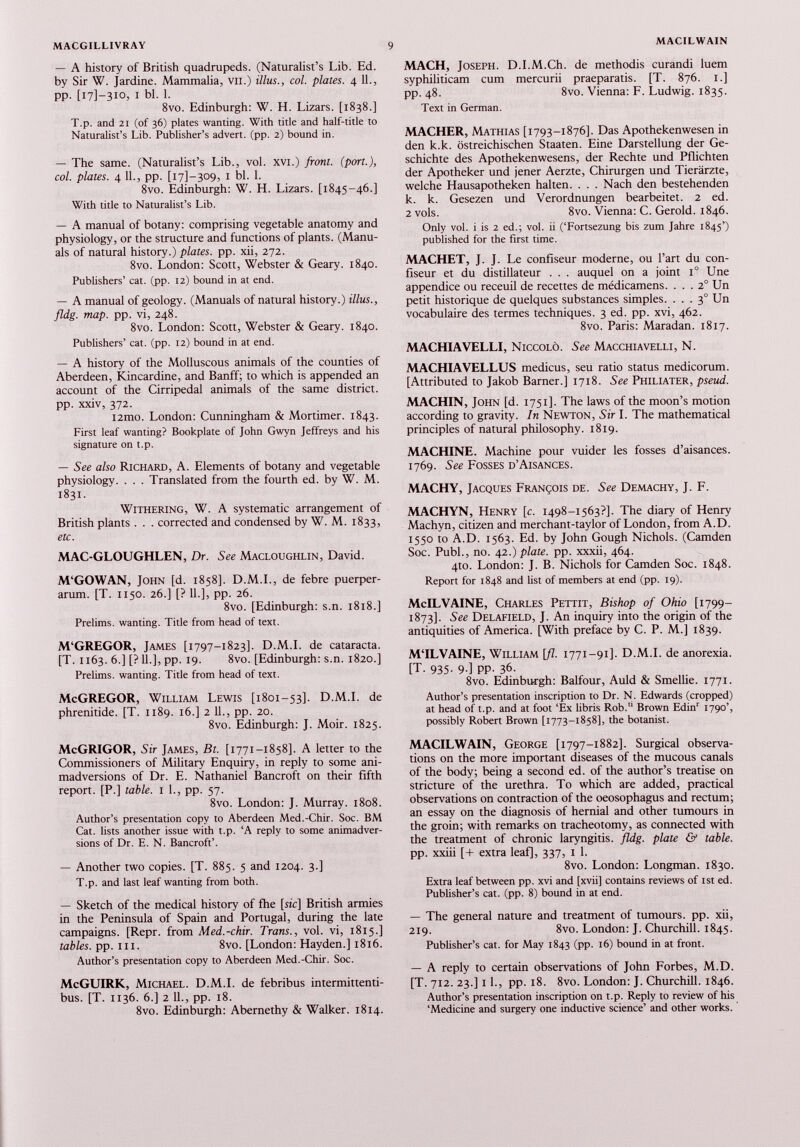 — A history of British quadrupeds. (Naturalist’s Lib. Ed. by Sir W. Jardine. Mammalia, VII.) illus., col. plates. 4 11., PP- i bl. 1. 8vo. Edinburgh: W. H. Lizars. [1838.] T.p. and 21 (of 36) plates wanting. With title and half-title to Naturalist’s Lib. Publisher’s advert, (pp. 2) bound in. — The same. (Naturalist’s Lib., vol. xvi.) front, (port.), col. plates. 4 11., pp. [171-309, i bl. 1. 8vo. Edinburgh: W. H. Lizars. [1845-46.] With title to Naturalist’s Lib. — A manual of botany: comprising vegetable anatomy and physiology, or the structure and functions of plants. (Manu als of natural history.) plates, pp. xii, 272. 8vo. London: Scott, Webster & Geary. 1840. Publishers’ cat. (pp. 12) bound in at end. — A manual of geology. (Manuals of natural history.) illus., fldg. map. pp. vi, 248. 8vo. London: Scott, Webster & Geary. 1840. Publishers’ cat. (pp. 12) bound in at end. — A history of the Molluscous animals of the counties of Aberdeen, Kincardine, and Banff; to which is appended an account of the Cirripedal animals of the same district, pp. xxiv, 372. i2mo. London: Cunningham & Mortimer. 1843. First leaf wanting? Bookplate of John Gwyn Jeffreys and his signature on t.p. — See also Richard, A. Elements of botany and vegetable physiology. . . . Translated from the fourth ed. by W. M. 1831. Withering, W. A systematic arrangement of British plants . . . corrected and condensed by W. M. 1833, etc. MAC-GLOUGHLEN, Dr. See Macloughlin, David. M‘GOWAN, John [d. 1858]. D.M.I., de febre puerper arum. [T. 1150. 26.] [? 11.], pp. 26. 8vo. [Edinburgh: s.n. 1818.] Prelims, wanting. Title from head of text. M‘GREGOR, James [1797-1823]. D.M.I. de cataracta. [T. 1163. 6.] [? 11.], pp. 19. 8vo. [Edinburgh: s.n. 1820.] Prelims, wanting. Title from head of text. McGREGOR, William Lewis [1801-53]. D.M.I. de phrenitide. [T. 1189. 16.] 2 11., pp. 20. 8vo. Edinburgh: J. Moir. 1825. McGRIGOR, Sir James, Bt. [1771-1858]. A letter to the Commissioners of Military Enquiry, in reply to some ani madversions of Dr. E. Nathaniel Bancroft on their fifth report. [P.] table. 1 1., pp. 57. 8vo. London: J. Murray. 1808. Author’s presentation copy to Aberdeen Med.-Chir. Soc. BM Cat. lists another issue with t.p. ‘A reply to some animadver sions of Dr. E. N. Bancroft’. — Another two copies. [T. 885. 5 and 1204. 3.] T.p. and last leaf wanting from both. — Sketch of the medical history of fhe [sic] British armies in the Peninsula of Spain and Portugal, during the late campaigns. [Repr. from Med.-chir. Trans., vol. vi, 1815.] tables, pp. hi. 8vo. [London: Hayden.] 1816. Author’s presentation copy to Aberdeen Med.-Chir. Soc. McGUIRK, Michael. D.M.I. de febribus intermittenti bus. [T. 1136. 6.] 2 11., pp. 18. 8vo. Edinburgh: Abernethy & Walker. 1814. MACH, Joseph. D.I.M.Ch. de methodis curandi luem syphiliticam cum mercurii praeparatis. [T. 876. 1.] pp. 48. 8vo. Vienna: F. Ludwig. 1835. Text in German. MACHER, Mathias [1793-1876]. Das Apothekenwesen in den k.k. bstreichischen Staaten. Fine Darstellung der Ge- schichte des Apothekenwesens, der Rechte und Pflichten der Apotheker und jener Aerzte, Chirurgen und Tierarzte, welche Hausapotheken halten. . . . Nach den bestehenden k. k. Gesezen und Verordnungen bearbeitet. 2 ed. 2 vols. 8vo. Vienna: C. Gerold. 1846. Only vol. i is 2 ed.; vol. ii (‘Fortsezung bis zum Jahre 1845’) published for the first time. MACHET, J. J. Le confiseur moderne, ou l’art du con fiseur et du distillateur . . . auquel on a joint i° Une appendice ou receuil de recettes de médicamens. ... 2° Un petit historique de quelques substances simples. . . . 3° Un vocabulaire des termes techniques. 3 ed. pp. xvi, 462. 8vo. Paris: Maradan. 1817. MACHIAVELLI, Niccolò. See Macchiavelli, N. MACHIAVELLUS medicus, seu ratio status medicorum. [Attributed to Jakob Barner.] 1718. See Philiater, pseud. MACHIN, John [d. 1751]. The laws of the moon’s motion according to gravity. In Newton, Sir I. The mathematical principles of natural philosophy. 1819. MACHINE. Machine pour vuider les fosses d’aisances. 1769. See Fosses d’Aisances. MACHY, Jacques François de. See Demachy, J. F. MACHYN, Henry [c. 1498-1563?]. The diary of Henry Machyn, citizen and merchant-taylor of London, from A.D. 1550 to A.D. 1563. Ed. by John Gough Nichols. (Camden Soc. Publ., no. 42 .) plate, pp. xxxii, 464. 410. London: J. B. Nichols for Camden Soc. 1848. Report for 1848 and list of members at end (pp. 19). McILVAINE, Charles Pettit, Bishop of Ohio [1799— 1873]. See Delafield, J. An inquiry into the origin of the antiquities of America. [With preface by C. P. M.] 1839. MTLVAINE, William [fl. 1771-91]. D.M.I. de anorexia. [T. 935- 9-] PP- 36. 8vo. Edinburgh: Balfour, Auld & Smellie. 1771. Author’s presentation inscription to Dr. N. Edwards (cropped) at head of t.p. and at foot ‘Ex libris Rob. Brown Edin r 1790’, possibly Robert Brown [1773-1858], the botanist. MACILWAIN, George [1797-1882]. Surgical observa tions on the more important diseases of the mucous canals of the body; being a second ed. of the author’s treatise on stricture of the urethra. To which are added, practical observations on contraction of the oeosophagus and rectum; an essay on the diagnosis of hernial and other tumours in the groin; with remarks on tracheotomy, as connected with the treatment of chronic laryngitis, fldg. plate & table. pp. xxiii [+ extra leaf], 337, 1 1. 8vo. London: Longman. 1830. Extra leaf between pp. xvi and [xvii] contains reviews of 1st ed. Publisher’s cat. (pp. 8) bound in at end. — The general nature and treatment of tumours, pp. xii, 219. 8vo. London: J. Churchill. 1845. Publisher’s cat. for May 1843 (pp. 16) bound in at front. — A reply to certain observations of John Forbes, M.D. [T. 712. 23.] 11., pp. 18. 8vo. London: J. Churchill. 1846. Author’s presentation inscription on t.p. Reply to review of his ‘Medicine and surgery one inductive science’ and other works.