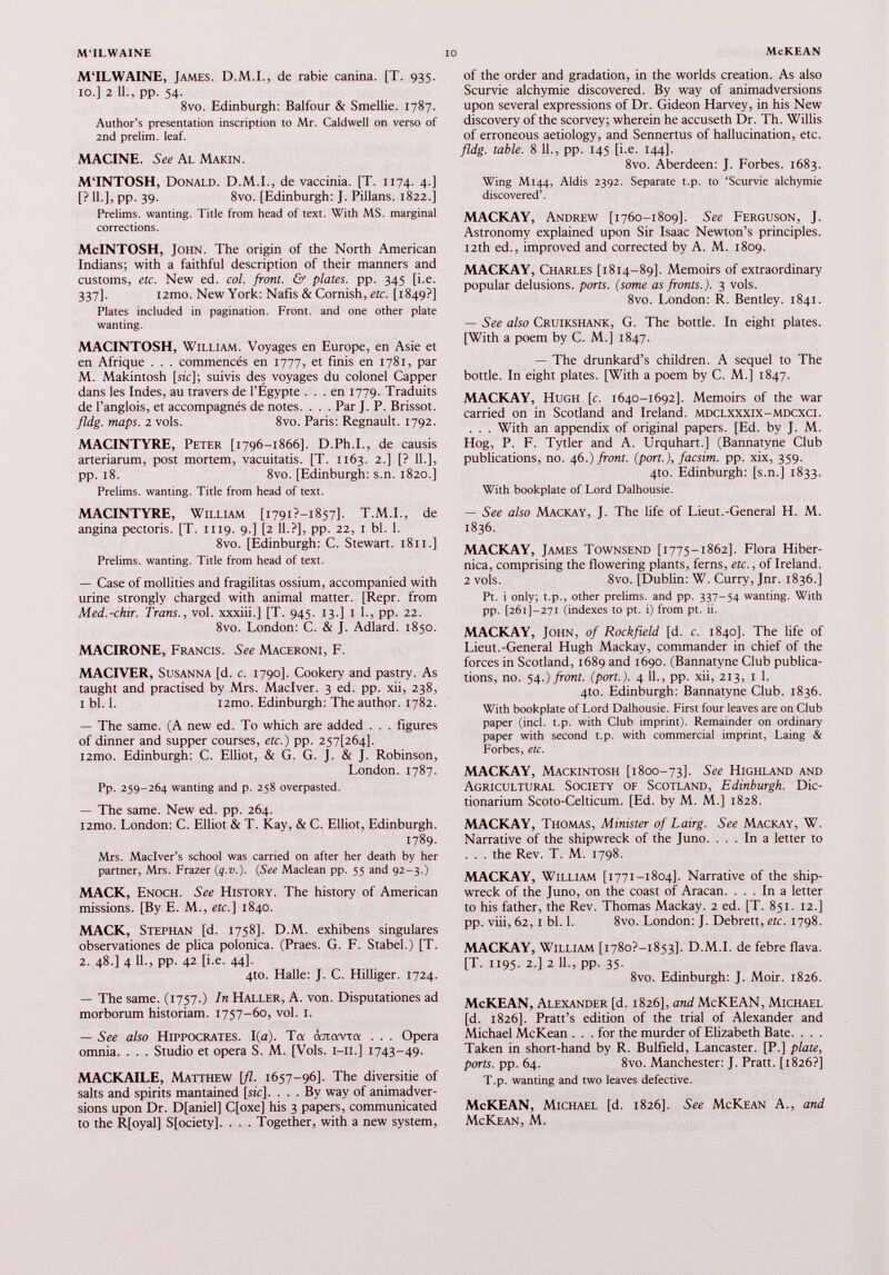 M‘ILWAINE, James. D.M.I., de rabie canina. [T. 935. 10.] 2 11., pp. 54. 8vo. Edinburgh: Balfour & Smellie. 1787. Author’s presentation inscription to Mr. Caldwell on verso of 2nd prelim, leaf. MACINE. See Al Makin. MTNTOSH, Donald. D.M.I., de vaccinia. [T. 1174. 4.] [? 11.], pp. 39. 8vo. [Edinburgh: J. Pillans. 1822.] Prelims, wanting. Title from head of text. With MS. marginal corrections. McINTOSH, John. The origin of the North American Indians; with a faithful description of their manners and customs, etc. New ed. col. front. & plates, pp. 345 [i.e. 337]. i2mo. New York: Nafis & Cornish, etc. [1849?] Plates included in pagination. Front, and one other plate wanting. MACINTOSH, William. Voyages en Europe, en Asie et en Afrique . . . commencés en 1777, et finis en 1781, par M. Makintosh [sic]; suivis des voyages du colonel Capper dans les Indes, au travers de l’Égypte ... en 1779. Traduits de l’anglois, et accompagnés de notes. . . . Par J. P. Brissot. fldg. maps. 2 vols. 8vo. Paris: Régnault. 1792. MACINTYRE, Peter [1796-1866]. D.Ph.I., de causis arteriarum, post mortem, vacuitatis. [T. 1163. 2.] [? 11.], pp. 18. 8vo. [Edinburgh: s.n. 1820.] Prelims, wanting. Title from head of text. MACINTYRE, William [1791 ?-i857]. T.M.I., de angina pectoris. [T. 1119. 9.] [2 11.?], pp. 22, 1 bl. 1. 8vo. [Edinburgh: C. Stewart. 1811.] Prelims, wanting. Title from head of text. — Case of mollifies and fragilitas ossium, accompanied with urine strongly charged with animal matter. [Repr. from Med.-chir. Trans., vol. xxxiii.] [T. 945. 13.] 1 1., pp. 22. 8vo. London: C. & J. Adlard. 1850. MACIRONE, Francis. See Maceroni, F. MACIVER, Susanna [d. c. 1790]. Cookery and pastry. As taught and practised by Mrs. Maclver. 3 ed. pp. xii, 238, 1 bl. 1. i2mo. Edinburgh: The author. 1782. — The same. (A new ed. To which are added . . . figures of dinner and supper courses, etc.) pp. 257^64]. i2mo. Edinburgh: C. Elliot, & G. G. J. & J. Robinson, London. 1787. Pp. 259-264 wanting and p. 258 overpasted. — The same. New ed. pp. 264. i2mo. London: C. Elliot & T. Kay, & C. Elliot, Edinburgh. 1789. Mrs. Maclver’s school was carried on after her death by her partner, Mrs. Frazer ( q.v .). (See Maclean pp. 55 and 92-3.) MACK, Enoch. See History. The history of American missions. [By E. M., etc.] 1840. MACK, Stephan [d. 1758]. D.M. exhibens singulares observationes de plica polonica. (Praes. G. F. Stabel.) [T. 2. 48.] 4 11., pp. 42 [i.e. 44]. 4to. Halle: J. C. Hilliger. 1724. — The same. (1757.) In Haller, A. von. Disputationes ad morborum historiam. 1757-60, vol. 1. — See also Hippocrates. 1(a). Ta œrcavTa . . . Opera omnia. . . . Studio et opera S. M. [Vols. 1-11.] 1743-49. MACKAILE, Matthew [fl. 1657-96]. The diversifie of salts and spirits mantained [sic]. ... By way of animadver sions upon Dr. D[aniel] C[oxe] his 3 papers, communicated to the R[oyal] S[ociety], . . . Together, with a new system, of the order and gradation, in the worlds creation. As also Scurvie alchymie discovered. By way of animadversions upon several expressions of Dr. Gideon Harvey, in his New discovery of the scorvey; wherein he accuseth Dr. Th. Willis of erroneous aetiology, and Sennertus of hallucination, etc. fldg. table. 8 11., pp. 145 [i.e. 144]. 8vo. Aberdeen: J. Forbes. 1683. Wing M144, Aldis 2392. Separate t.p. to ‘Scurvie alchymie discovered’. MACKAY, Andrew [1760-1809]. See Ferguson, J. Astronomy explained upon Sir Isaac Newton’s principles. 12th ed., improved and corrected by A. M. 1809. MACKAY, Charles [1814-89]. Memoirs of extraordinary popular delusions, ports. (some as fronts.). 3 vols. 8vo. London: R. Bentley. 1841. — See also Cruikshank, G. The bottle. In eight plates. [With a poem by C. M.] 1847. — The drunkard’s children. A sequel to The bottle. In eight plates. [With a poem by C. M.] 1847. MACKAY, Hugh [c. 1640-1692]. Memoirs of the war carried on in Scotland and Ireland, mdclxxxix-mdcxci. . . . With an appendix of original papers. [Ed. by J. M. Hog, P. F. Tytler and A. Urquhart.] (Bannatyne Club publications, no. 46.) front, (port.), facsim. pp. xix, 359. 4to. Edinburgh: [s.n.] 1833. With bookplate of Lord Dalhousie. — See also Mackay, J. The life of Lieut.-General H. M. 1836. MACKAY, James Townsend [1775-1862]. Flora Hiber- nica, comprising the flowering plants, ferns, etc. , of Ireland. 2 vols. 8vo. [Dublin: W. Curry, Jnr. 1836.] Pt. i only; t.p., other prelims, and pp. 337-54 wanting. With pp. [261]—271 (indexes to pt. i) from pt. ii. MACKAY, John, of Rockfield [d. c. 1840]. The life of Lieut.-General Hugh Mackay, commander in chief of the forces in Scotland, 1689 and 1690. (Bannatyne Club publica tions, no. 54.) front, (port.). 4 11., pp. xii, 213, 1 1. 4to. Edinburgh: Bannatyne Club. 1836. With bookplate of Lord Dalhousie. First four leaves are on Club paper (inch t.p. with Club imprint). Remainder on ordinary paper with second t.p. with commercial imprint, Laing & Forbes, etc. MACKAY, Mackintosh [1800-73]. See Highland and Agricultural Society of Scotland, Edinburgh. Dic- tionarium Scoto-Celticum. [Ed. by M. M.] 1828. MACKAY, Thomas, Minister of Lairg. See Mackay, W. Narrative of the shipwreck of the Juno. ... In a letter to . . . the Rev. T. M. 1798. MACKAY, William [1771-1804]. Narrative of the ship wreck of the Juno, on the coast of Aracan. ... In a letter to his father, the Rev. Thomas Mackay. 2 ed. [T. 851. 12.] pp. viii, 62,1 bl. 1. 8vo. London: J. Debrett, etc. 1798. MACKAY, William [i78o?-i853]. D.M. I. de febre flava. [T. 1195. 2.] 2 11., pp. 35. 8vo. Edinburgh: J. Moir. 1826. McKEAN, Alexander [d. 1826], and McKEAN, Michael [d. 1826]. Pratt’s edition of the trial of Alexander and Michael McKean . . . for the murder of Elizabeth Bate. . . . Taken in short-hand by R. Bulfield, Lancaster. [P.] plate, ports, pp. 64. 8vo. Manchester: J. Pratt. [1826?] T.p. wanting and two leaves defective. McKEAN, Michael [d. 1826]. See McKean A., and McKean, M.