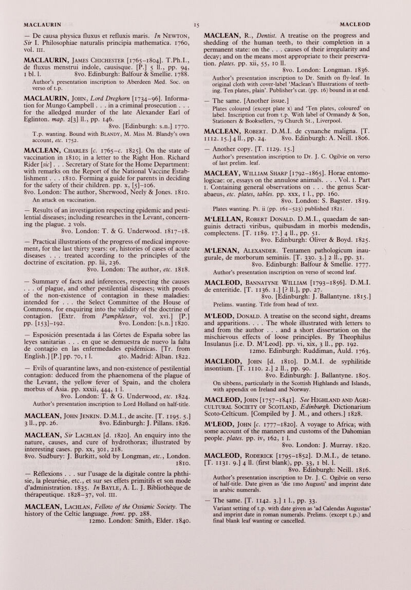 — De causa physica fluxus et refluxis maris. In Newton, Sir I. Philosophiae naturalis principia mathematica. 1760, vol. in. MACLAURIN, James Chichester [1765-1804]. T.Ph.I., de fluxus menstrui indole, causisque. [P.] 5 11., pp. 94, i bl. 1. 8vo. Edinburgh: Balfour & Smellie. 1788. Author’s presentation inscription to Aberdeen Med. Soc. on verso of t.p. MACLAURIN, John, Lord Dreghom [1734-96]. Informa tion for Mungo Campbell ... in a criminal prosecution . . . for the alledged murder of the late Alexander Earl of Eglinton. map. 2(3] 11., pp. 146. 8vo. [Edinburgh: s.n.] 1770. T.p. wanting. Bound with Blandy, M. Miss M. Blandy’s own account, etc. 1752. MACLEAN, Charles [c. 1765-c. 1825]. On the state of vaccination in 1810; in a letter to the Right Hon. Richard Rider [sic] . . . Secretary of State for the Home Department: with remarks on the Report of the National Vaccine Estab lishment . . . 1810. Forming a guide for parents in deciding for the safety of their children, pp. x, [5]-io6. 8vo. London: The author, Sherwood, Neely & Jones. 1810. An attack on vaccination. — Results of an investigation respecting epidemic and pesti lential diseases; including researches in the Levant, concern ing the plague. 2 vols. 8vo. London: T. & G. Underwood. 1817-18. — Practical illustrations of the progress of medical improve ment, for the last thirty years: or, histories of cases of acute diseases . . . treated according to the principles of the doctrine of excitation, pp. lii, 236. 8vo. London: The author, etc. 1818. — Summary of facts and inferences, respecting the causes . . . of plague, and other pestilential diseases; with proofs of the non-existence of contagion in these maladies: intended for . . . the Select Committee of the House of Commons, for enquiring into the validity of the doctrine of contagion. [Extr. from Pamphleteer , vol. xvi.] [P.] PP- [153]—192. 8vo. London: [s.n.] 1820. — Esposición presentada á las Cortes de España sobre las leyes sanitarias ... en que se demuestra de nuevo la falta de contagio en las enfermedades epidémicas. [Tr. from English.] [P.] pp. 70,11. 4to. Madrid: Alban. 1822. — Evils of quarantine laws, and non-existence of pestilential contagion: deduced from the phaenomena of the plague of the Levant, the yellow fever of Spain, and the cholera morbus of Asia. pp. xxxii, 444, 1 1. 8vo. London: T. & G. Underwood, etc. 1824. Author’s presentation inscription to Lord Holland on half-title. MACLEAN, John Jenkin. D.M.I., de ascite. [T. 1195. 5.] 3 IL, pp. 26. 8vo. Edinburgh: J. Pillans. 1826. MACLEAN, Sir Lachlan [d. 1820]. An enquiry into the nature, causes, and cure of hydrothorax; illustrated by interesting cases, pp. xx, 301, 218. 8vo. Sudbury: J. Burkitt, sold by Longman, etc., London. 1810. — Réflexions . . . sur l’usage de la digitale contre la phthi sie, la pleurésie, etc., et sur ses effets primitifs et son mode d’administration. 1835. In Bayle, A. L. J. Bibliothèque de thérapeutique. 1828-37, V °L m. MACLEAN, Lachlan, Fellow of the Ossianic Society. The history of the Celtic language, front, pp. 288. i2mo. London: Smith, Elder. 1840. MACLEAN, R., Dentist. A treatise on the progress and shedding of the human teeth, to their completion in a permanent state: on the . . . causes of their irregularity and decay; and on the means most appropriate to their preserva tion. plates, pp. xii, 55, 10 11. 8vo. London: Longman. 1836. Author’s presentation inscription to Dr. Smith on fly-leaf. In original cloth with cover-label ‘Maclean’s Illustrations of teeth ing. Ten plates, plain’. Publisher’s cat. (pp. 16) bound in at end. — The same. [Another issue.] Plates coloured (except plate x) and ‘Ten plates, coloured’ on label. Inscription cut from t.p. With label of Ormandy & Son, Stationers & Booksellers, 79 Church St., Liverpool. MACLEAN, Robert. D.M.I. de cynanche maligna. [T. 1112. 15.] 411., pp. 24. 8vo. Edinburgh: A. Neill. 1806. — Another copy. [T. 1129. 15.] Author’s presentation inscription to Dr. J. C. Ogilvie on verso of last prelim, leaf. MACLEAY, William Sharp [1792-1865]. Horae entomo- logicae: or, essays on the annulose animals. . . . Vol. 1. Part 1. Containing general observations on . . . the genus Scar- abaeus, etc. plates, tables, pp. xxx, 1 1., pp. 160. 8vo. London: S. Bagster. 1819. Plates wanting. Pt. ii (pp. 161-523) published 1821. M‘LELLAN, Robert Donald. D.M.I., quaedam de san guinis detracti viribus, quibusdam in morbis medendis, complectens. [T. 1189. 17.] 4 11., pp. 51. 8vo. Edinburgh: Oliver & Boyd. 1825. M‘LENAN, Alexander. Tentamen pathologicum inau gurate, de morborum seminiis. [T. 330. 3.] 2 11., pp. 31. 8vo. Edinburgh: Balfour & Smellie. 1777. Author’s presentation inscription on verso of second leaf. MACLEOD, Bannatyne William [1793-1856]. D.M.I. de enteritide. [T. 1136. 1.] [? 11.], pp. 27. 8vo. [Edinburgh: J. Ballantyne. 1815.] Prelims, wanting. Title from head of text. M‘LEOD, Donald. A treatise on the second sight, dreams and apparitions. . . . The whole illustrated with tetters to and from the author . . . and a short dissertation on the mischievous effects of loose principles. By Theophilus Insulanus [i.e. D. M‘Leod]. pp. vi, xix, 3 11., pp. 192. i2mo. Edinburgh: Ruddiman, Auld. 1763. MACLEOD, John [d. 1810]. D.M.I. de syphilitide insontium. [T. 1110. 2.] 2 11., pp. 90. 8vo. Edinburgh: J. Ballantyne. 1805. On sibbens, particularly in the Scottish Highlands and Islands, with appendix on Ireland and Norway. MACLEOD, John [1757-1841]. See Highland and Agri cultural Society of Scotland, Edinburgh. Dictionarium Scoto-Celticum. [Compiled by J. M., and others.] 1828. M'LEOD, John [c. 1777-1820]. A voyage to Africa; with some account of the manners and customs of the Dahomian people, plates, pp. iv, 162, 1 1. 8vo. London: J. Murray. 1820. MACLEOD, Roderick [1795-1852]. D.M.I., de tetano. [T. 1131. 9.] 4 11. (first blank), pp. 33, 1 bl. 1. 8vo. Edinburgh: Neill. 1816. Author’s presentation inscription to Dr. J. C. Ogilvie on verso of half-title. Date given as ‘die imo Augusti’ and imprint date in arabic numerals. — The same. [T. 1142. 3.] 1 1., pp. 33. Variant setting of t.p. with date given as ‘ad Calendas Augustas’ and imprint date in roman numerals. Prelims, (except t.p.) and final blank leaf wanting or cancelled.