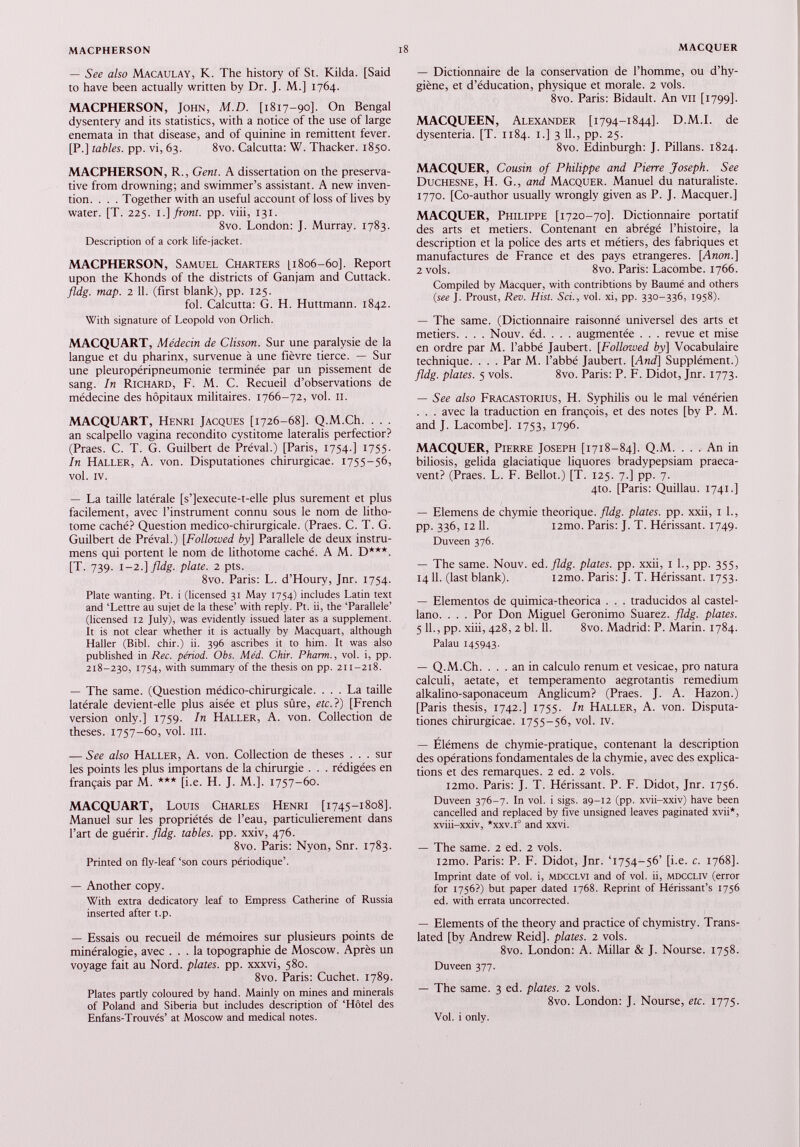 — See also Macaulay, K. The history of St. Kilda. [Said to have been actually written by Dr. J. M.] 1764. MACPHERSON, John, M.D. [1817-90]. On Bengal dysentery and its statistics, with a notice of the use of large enemata in that disease, and of quinine in remittent fever. [P.] tables, pp. vi, 63. 8vo. Calcutta: W. Thacker. 1850. MACPHERSON, R., Gent. A dissertation on the preserva tive from drowning; and swimmer’s assistant. A new inven tion. . . . Together with an useful account of loss of lives by water. [T. 225. 1 .] front, pp. viii, 131. 8vo. London: J. Murray. 1783. Description of a cork life-jacket. MACPHERSON, Samuel Charters [1806-60]. Report upon the Khonds of the districts of Gan jam and Cuttack. fldg. map. 2 11. (first blank), pp. 125. fol. Calcutta: G. H. Huttmann. 1842. With signature of Leopold von Orlich. MACQUART, Médecin de Clisson. Sur une paralysie de la langue et du pharinx, survenue à une fièvre tierce. — Sur une pleuropéripneumonie terminée par un pissement de sang. In Richard, F. M. C. Recueil d’observations de médecine des hôpitaux militaires. 1766-72, vol. II. MACQUART, Henri Jacques [1726-68]. Q.M.Ch. . . . an scalpello vagina recondito cystitome lateralis perfectior? (Praes. C. T. G. Guilbert de Préval.) [Paris, 1754.] 1755. In Haller, A. von. Disputationes chirurgicae. 1755—56, vol. IV. — La taille latérale [s’]execute-t-elle plus sûrement et plus facilement, avec l’instrument connu sous le nom de litho tome caché? Question medico-chirurgicale. (Praes. C. T. G. Guilbert de Préval.) [Followed by] Parallèle de deux instru- mens qui portent le nom de lithotome caché. A M. D***. [T. 739. 1-2.] fldg. plate. 2 pts. 8vo. Paris: L. d’Houry, Jnr. 1754. Plate wanting. Pt. i (licensed 31 May 1754) includes Latin text and ‘Lettre au sujet de la these’ with reply. Pt. ii, the ‘Parallèle’ (licensed 12 July), was evidently issued later as a supplement. It is not clear whether it is actually by Macquart, although Haller (Bibl. chir.) ii. 396 ascribes it to him. It was also published in Rec. period. Obs. Méd. Chir. Pharm., vol. i, pp. 218-230, 1754, with summary of the thesis on pp. 211-218. — The same. (Question médico-chirurgicale. ... La taille latérale devient-elle plus aisée et plus sûre, etc.}) [French version only.] 1759. In Haller, A. von. Collection de theses. 1757-60, vol. m. — See also Haller, A. von. Collection de theses ... sur les points les plus importans de la chirurgie . . . rédigées en français par M. *** [i.e. H. J. M.]. 1757-60. MACQUART, Louis Charles Henri [1745-1808]. Manuel sur les propriétés de l’eau, particulièrement dans l’art de guérir, fldg. tables, pp. xxiv, 476. 8vo. Paris: Nyon, Snr. 1783. Printed on fly-leaf ‘son cours périodique’. — Another copy. With extra dedicatory leaf to Empress Catherine of Russia inserted after t.p. — Essais ou recueil de mémoires sur plusieurs points de minéralogie, avec ... la topographie de Moscow. Après un voyage fait au Nord, plates, pp. xxxvi, 580. 8vo. Paris: Cuchet. 1789. Plates partly coloured by hand. Mainly on mines and minerals of Poland and Siberia but includes description of ‘Hôtel des Enfans-Trouvés’ at Moscow and medical notes. — Dictionnaire de la conservation de l’homme, ou d’hy giène, et d’éducation, physique et morale. 2 vols. 8vo. Paris: Bidault. An vu [1799]. MACQUEEN, Alexander [1794-1844]. D.M.I. de dysenteria. [T. 1184. 1.] 3 11., pp. 25. 8vo. Edinburgh: J. Pillans. 1824. MACQUER, Cousin of Philippe and Pierre Joseph. See Duchesne, H. G., and Macquer. Manuel du naturaliste. 1770. [Co-author usually wrongly given as P. J. Macquer.] MACQUER, Philippe [1720-70]. Dictionnaire portatif des arts et metiers. Contenant en abrégé l’histoire, la description et la police des arts et métiers, des fabriques et manufactures de France et des pays étrangères. [. Anon .] 2 vols. 8vo. Paris: Lacombe. 1766. Compiled by Macquer, with contribtions by Baumé and others (see J. Proust, Rev. Hist. Sri., vol. xi, pp. 330-336, 1958). — The same. (Dictionnaire raisonné universel des arts et metiers. . . . Nouv. éd. . . . augmentée . . . revue et mise en ordre par M. l’abbé Jaubert. [Followed by] Vocabulaire technique. . . . Par M. l’abbé Jaubert. [And] Supplément.) fldg. plates. 5 vols. 8vo. Paris: P. F. Didot, Jnr. 1773. — See also Fracastorius, H. Syphilis ou le mal vénérien . . . avec la traduction en françois, et des notes [by P. M. and J. Lacombe]. 1753, 1796. MACQUER, Pierre Joseph [1718-84]. Q.M. ... An in biliosis, gélida glaciatique liquores bradypepsiam praeca- vent? (Praes. L. F. Bellot.) [T. 125. 7.] pp. 7. 4to. [Paris: Quillau. 1741.] — Elemens de chymie théorique, fldg. plates, pp. xxii, 1 1., pp. 336,12 11. i2mo. Paris: J. T. Hérissant. 1749. Duveen 376. — The same. Nouv. ed .fldg. plates, pp. xxii, 1 L, pp. 355, 14 11. (last blank). i2mo. Paris: J. T. Hérissant. 1753. — Elementos de quimica-theorica . . . traducidos al castel lano. . . . Por Don Miguel Gerónimo Suarez, fldg. plates. 5 11., pp. xiii, 428, 2 bl. 11. 8vo. Madrid: P. Marin. 1784. Palau 145943. — Q.M.Ch. ... an in calculo renum et vesicae, pro natura calculi, aetate, et temperamento aegrotantis remedium alkalino-saponaceum Anglicum? (Praes. J. A. Hazon.) [Paris thesis, 1742.] 1755. In Haller, A. von. Disputa tiones chirurgicae. 1755-56, vol. iv. — Elémens de chymie-pratique, contenant la description des opérations fondamentales de la chymie, avec des explica tions et des remarques. 2 ed. 2 vols. i2mo. Paris: J. T. Hérissant. P. F. Didot, Jnr. 1756. Duveen 376-7. In vol. i sigs. aç-12 (pp. xvii-xxiv) have been cancelled and replaced by five unsigned leaves paginated xvii*, xviii-xxiv, *xxv.i° and xxvi. — The same. 2 ed. 2 vols. i2mo. Paris: P. F. Didot, Jnr. T754-56’ [i.e. c. 1768]. Imprint date of vol. i, mdcclvi and of vol. ii, mdccliv (error for 1756?) but paper dated 1768. Reprint of Hérissant’s 1756 ed. with errata uncorrected. — Elements of the theory and practice of chymistry. Trans lated [by Andrew Reid], plates. 2 vols. 8vo. London: A. Millar & J. Nourse. 1758. Duveen 377. — The same. 3 ed. plates. 2 vols. 8vo. London: J. Nourse, etc. 1775. Vol. i only.