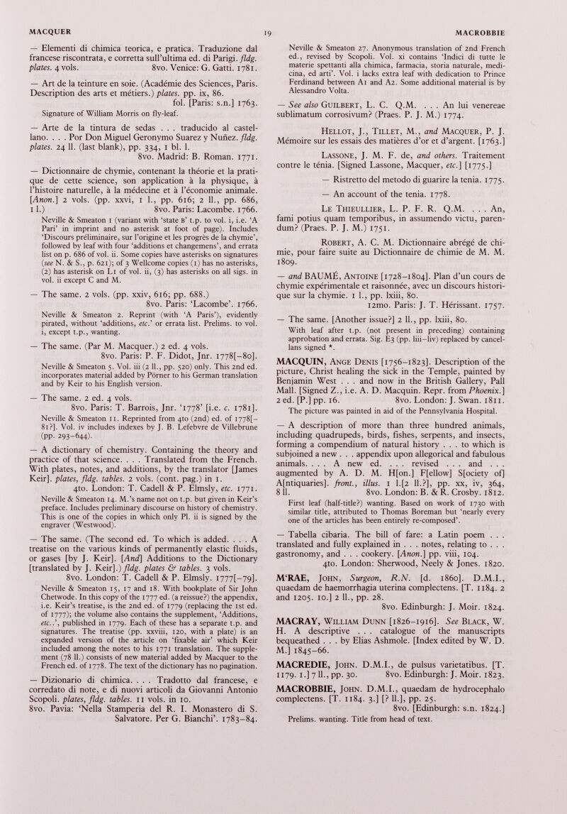 — Elementi di chimica teorica, e pratica. Traduzione dal francese riscontrata, e corretta sull’ultima ed. di Parigi. fldg. plates. 4 vols. 8vo. Venice: G. Gatti. 1781. — Art de la teinture en soie. (Académie des Sciences, Paris. Description des arts et métiers.) plates, pp. ix, 86. fol. [Paris: s.n.] 1763. Signature of William Morris on fly-leaf. — Arte de la tintura de sedas . . . traducido al Castel lano. . . . Por Don Miguel Geronymo Suarez y Nunez, fldg. plates. 24 11. (last blank), pp. 334, 1 bl. 1. 8vo. Madrid: B. Roman. 1771. — Dictionnaire de chymie, contenant la théorie et la prati que de cette science, son application à la physique, à l’histoire naturelle, à la médecine et à l’économie animale. [Anon.] 2 vols. (pp. xxvi, 1 1 ., pp. 616; 2 IL, pp. 686, 11.) 8vo. Paris: Lacombe. 1766. Neville & Smeaton 1 (variant with ‘state b’ t.p. to vol. i, i.e. ‘A Pari’ in imprint and no asterisk at foot of page). Includes ‘Discours préliminaire, sur l’origine et les progrès de la chymie’, followed by leaf with four ‘additions et changemens’, and errata list on p. 686 of vol. ii. Some copies have asterisks on signatures ( see N. & S., p. 621); of 3 Wellcome copies (1) has no asterisks, (2) has asterisk on Li of vol. ii, (3) has asterisks on all sigs. in vol. ii except C and M. — The same. 2 vols. (pp. xxiv, 616; pp. 688.) 8vo. Paris: ‘Lacombe’. 1766. Neville & Smeaton 2. Reprint (with ‘A Paris’), evidently pirated, without ‘additions, etc.’ or errata list. Prelims, to vol. i, except t.p., wanting. — The same. (Par M. Macquer.) 2 ed. 4 vols. 8vo. Paris: P. F. Didot, Jnr. i778[-8o]. Neville & Smeaton 5. Vol. iii (2 11 ., pp. 520) only. This 2nd ed. incorporates material added by Porner to his German translation and by Keir to his English version. — The same. 2 ed. 4 vols. 8vo. Paris: T. Barrois, Jnr. ‘1778’ [i.e. c. 1781]. Neville & Smeaton it. Reprinted from 4to (2nd) ed. of 1778]- 81?]. Vol. iv includes indexes by J. B. Lefebvre de Villebrune (pp. 293-644). — A dictionary of chemistry. Containing the theory and practice of that science. . . . Translated from the French. With plates, notes, and additions, by the translator [James Keir], plates, fldg. tables. 2 vols. (cont. pag.) in 1. 4to. London: T. Cadell & P. Elmsly, etc. 1771. Neville & Smeaton 14. M.’s name not on t.p. but given in Keir’s preface. Includes preliminary discourse on history of chemistry. This is one of the copies in which only PI. ii is signed by the engraver (Westwood). — The same. (The second ed. To which is added. ... A treatise on the various kinds of permanently elastic fluids, or gases [by J. Keir]. [ And] Additions to the Dictionary [translated by J. Keir].) fldg. plates & tables. 3 vols. 8vo. London: T. Cadell & P. Elmsly. i777[-79]. Neville & Smeaton 15, 17 and 18. With bookplate of Sir John Chetwode. In this copy of the 1777 ed. (a reissue?) the appendix, i.e. Keir’s treatise, is the 2nd ed. of 1779 (replacing the 1st ed. of 1777); the volume also contains the supplement, ‘Additions, etc..’, published in 1779. Each of these has a separate t.p. and signatures. The treatise (pp. xxviii, 120, with a plate) is an expanded version of the article on ‘fixable air’ which Keir included among the notes to his 1771 translation. The supple ment (78 11 .) consists of new material added by Macquer to the French ed. of 1778. The text of the dictionary has no pagination. — Dizionario di chimica. . . . Tradotto dal francese, e corredato di note, e di nuovi articoli da Giovanni Antonio Scopoli. plates, fldg. tables. 11 vols, in 10. 8vo. Pavia: ‘Nella Stamperia del R. I. Monastero di S. Salvatore. Per G. Bianchi’. 1783-84. Neville & Smeaton 27. Anonymous translation of 2nd French ed., revised by Scopoli. Vol. xi contains ‘Indici di tutte le materie spettanti alla chimica, farmacia, storia naturale, medi cina, ed arti’. Voi. i lacks extra leaf with dedication to Prince Ferdinand between Ai and A2. Some additional material is by Alessandro Volta. — See also Guilbert, L. C. Q.M. . . . An lui venereae sublimatum corrosivum? (Praes. P. J. M.) 1774. Hellot, J., Tillet, M., and Macquer, P. J. Mémoire sur les essais des matières d’or et d’argent. [1763.] Lassone, J. M. F. de, and others. Traitement contre le ténia. [Signed Lassone, Macquer, etc.] [1775.] — Ristretto del metodo di guarire la tenia. 1775. — An account of the tenia. 1778. Le Thieullier, L. P. F. R. Q.M. . . . An, fami potius quam temporibus, in assumendo victu, paren dum? (Praes. P. J. M.) 1751. Robert, A. C. M. Dictionnaire abrégé de chi mie, pour faire suite au Dictionnaire de chimie de M. M. 1809. — and BAUME, Antoine [1728-1804]. Plan d’un cours de chymie expérimentale et raisonnée, avec un discours histori que sur la chymie. 1 L, pp. lxiii, 80. i2mo. Paris: J. T. Hérissant. 1757. — The same. [Another issue?] 2 IL, pp. lxiii, 80. With leaf after t.p. (not present in preceding) containing approbation and errata. Sig. E3 (pp. liii-liv) replaced by cancel lans signed *. MACQUIN, Ange Denis [1756-1823]. Description of the picture, Christ healing the sick in the Temple, painted by Benjamin West . . . and now in the British Gallery, Pall Mall. [Signed Z., i.e. A. D. Macquin. Repr. from Phoenix.] 2 ed. [P.] pp. 16. 8vo. London: J. Swan. 1811. The picture was painted in aid of the Pennsylvania Hospital. — A description of more than three hundred animals, including quadrupeds, birds, fishes, serpents, and insects, forming a compendium of natural history ... to which is subjoined a new . . . appendix upon allegorical and fabulous animals. ... A new ed. ... revised . . . and . . . augmented by A. D. M. H[on.] F[ellow] S[ociety of] A[ntiquaries]. front., illus. 1 l.[2 11.?], pp. xx, iv, 364, 8 11. 8vo. London: B. & R. Crosby. 1812. First leaf (half-title?) wanting. Based on work of 1730 with similar title, attributed to Thomas Boreman but ‘nearly every one of the articles has been entirely re-composed’. — Tabella cibaria. The bill of fare: a Latin poem . . . translated and fully explained in . . . notes, relating to . . . gastronomy, and . . . cookery. [Anon.] pp. viii, 104. 4to. London: Sherwood, Neely & Jones. 1820. M‘RAE, John, Surgeon, R.N. [d. i860]. D.M.I., quaedam de haemorrhagia uterina complectens. [T. 1184. 2 and 1205. 10.] 2 11., pp. 28. 8vo. Edinburgh: J. Moir. 1824. MACRAY, William Dunn [1826-1916]. See Black, W. H. A descriptive . . . catalogue of the manuscripts bequeathed ... by Elias Ashmole. [Index edited by W. D. M.] 1845-66. MACREDIE, John. D.M.I., de pulsus varietatibus. [T. 1179. I.] 711., pp. 30. 8vo. Edinburgh: J. Moir. 1823. MACROBBIE, John. D.M.I., quaedam de hydrocephalo complectens. [T. 1184. 3.] [? IL], pp. 25. 8vo. [Edinburgh: s.n. 1824.] Prelims, wanting. Title from head of text.