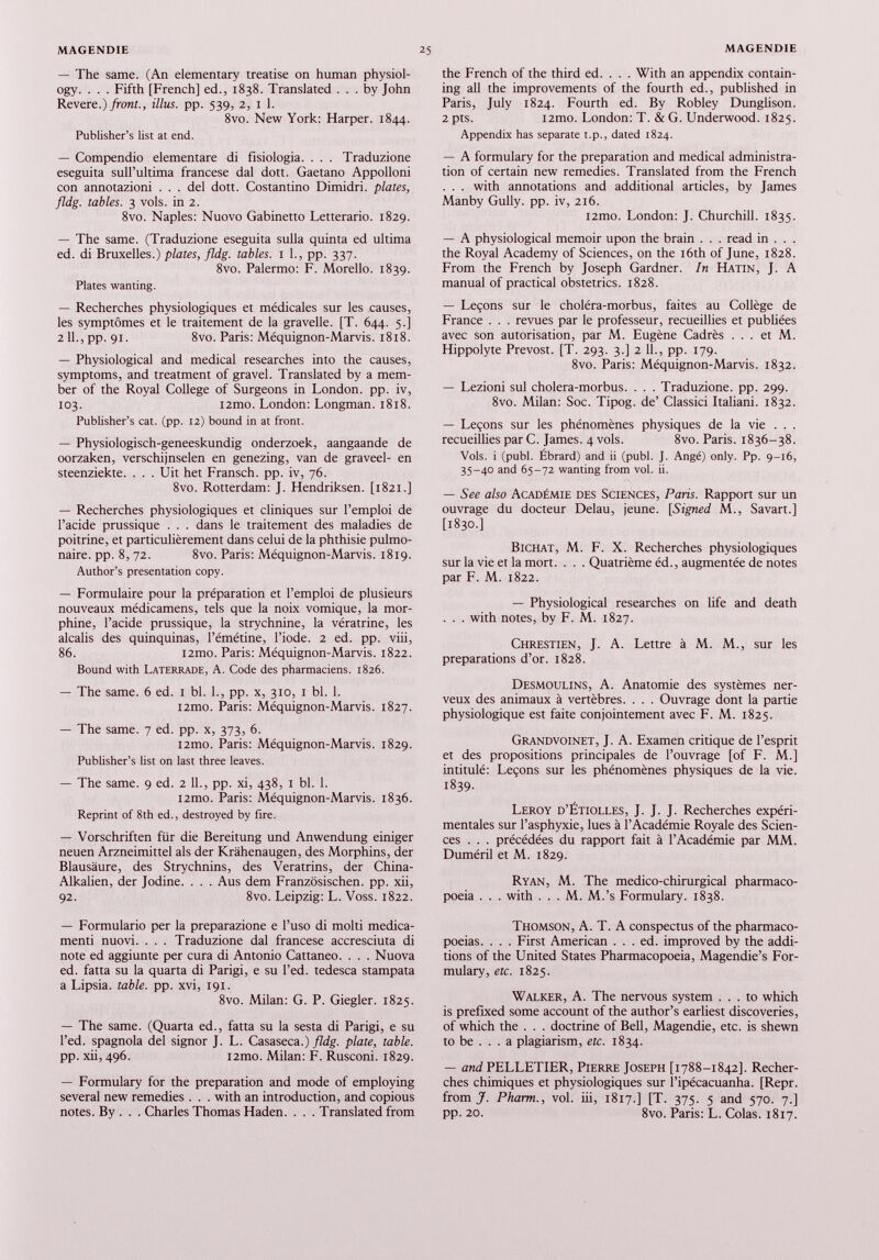 — The same. (An elementary treatise on human physiol ogy. . . . Fifth [French] ed., 1838. Translated ... by John Revere.) front., illus. pp. 539, 2, 1 1. 8vo. New York: Harper. 1844. Publisher’s list at end. — Compendio elementare di fisiologia. . . . Traduzione eseguita sull’ultima francese dal dott. Gaetano Appolloni con annotazioni ... del dott. Costantino Dimidri. plates, fldg. tables. 3 vols, in 2. 8vo. Naples: Nuovo Gabinetto Letterario. 1829. — The same. (Traduzione eseguita sulla quinta ed ultima ed. di Bruxelles.) plates, fldg. tables. 1 1., pp. 337. 8vo. Palermo: F. Morello. 1839. Plates wanting. — Recherches physiologiques et médicales sur les causes, les symptômes et le traitement de la gravelle. [T. 644. 5.] 2 11., pp. 91. 8 vo. Paris : Méquignon-Marvis. 1818. — Physiological and medical researches into the causes, symptoms, and treatment of gravel. Translated by a mem ber of the Royal College of Surgeons in London, pp. iv, 103. i2mo. London: Longman. 1818. Publisher’s cat. (pp. 12) bound in at front. — Physiologisch-geneeskundig onderzoek, aangaande de oorzaken, verschijnselen en genezing, van de graved- en steenziekte. . . . Uit het Fransch. pp. iv, 76. 8vo. Rotterdam: J. Hendriksen. [1821.] — Recherches physiologiques et cliniques sur l’emploi de l’acide prussique . . . dans le traitement des maladies de poitrine, et particulièrement dans celui de la phthisie pulmo naire. pp. 8, 72. 8vo. Paris: Méquignon-Marvis. 1819. Author’s presentation copy. — Formulaire pour la préparation et l’emploi de plusieurs nouveaux médicamens, tels que la noix vomique, la mor phine, l’acide prussique, la strychnine, la vératrine, les alcalis des quinquinas, l’émétine, l’iode. 2 ed. pp. viii, 86. i2mo. Paris: Méquignon-Marvis. 1822. Bound with Laterrade, A. Code des pharmaciens. 1826. — The same. 6 ed. 1 bl. 1., pp. x, 310, 1 bl. 1. i2mo. Paris: Méquignon-Marvis. 1827. — The same. 7 ed. pp. x, 373, 6. i2mo. Paris: Méquignon-Marvis. 1829. Publisher’s list on last three leaves. — The same. 9 ed. 2 11., pp. xi, 438, 1 bl. 1. i2mo. Paris: Méquignon-Marvis. 1836. Reprint of 8th ed., destroyed by fire. — Vorschriften für die Bereitung und Anwendung einiger neuen Arzneimittel als der Krähenaugen, des Morphins, der Blausäure, des Strychnins, des Veratrins, der China- Alkalien, der Jodine. . . . Aus dem Französischen, pp. xii, 92. 8vo. Leipzig: L. Voss. 1822. — Formulario per la preparazione e l’uso di molti medica menti nuovi. . . . Traduzione dal francese accresciuta di note ed aggiunte per cura di Antonio Cattaneo. . . . Nuova ed. fatta su la quarta di Parigi, e su l’ed. tedesca stampata a Lipsia, table, pp. xvi, 191. 8vo. Milan: G. P. Giegler. 1825. — The same. (Quarta ed., fatta su la sesta di Parigi, e su l’ed. spagnola del signor J. L. Casaseca.) fldg. plate, table. pp. xii, 496. i2mo. Milan: F. Rusconi. 1829. — Formulary for the preparation and mode of employing several new remedies . . . with an introduction, and copious notes. By . . . Charles Thomas Haden. . . . Translated from the French of the third ed. . . . With an appendix contain ing all the improvements of the fourth ed., published in Paris, July 1824. Fourth ed. By Robley Dunglison. 2 pts. i2mo. London: T. & G. Underwood. 1825. Appendix has separate t.p., dated 1824. — A formulary for the preparation and medical administra tion of certain new remedies. Translated from the French . . . with annotations and additional articles, by James Manby Gully, pp. iv, 216. i2mo. London: J. Churchill. 1835. — A physiological memoir upon the brain . . . read in . . . the Royal Academy of Sciences, on the 16th of June, 1828. From the French by Joseph Gardner. In Hatin, J. A manual of practical obstetrics. 1828. — Leçons sur le choléra-morbus, faites au Collège de France . . . revues par le professeur, recueillies et publiées avec son autorisation, par M. Eugène Cadrés ... et M. Hippolyte Prévost. [T. 293. 3.] 2 11., pp. 179. 8vo. Paris: Méquignon-Marvis. 1832. — Lezioni sul cholera-morbus. . . . Traduzione. pp. 299. 8vo. Milan: Soc. Tipog. de’ Classici Italiani. 1832. — Leçons sur les phénomènes physiques de la vie ... recueillies par C. James. 4 vols. 8vo. Paris. 1836-38. Vols, i (publ. Ébrard) and ii (publ. J. Angé) only. Pp. 9-16, 35-40 and 65-72 wanting from vol. ii. — See also Académie des Sciences, Paris. Rapport sur un ouvrage du docteur Delau, jeune. [Signed M., Savart.] [1830.] Bichat, M. F. X. Recherches physiologiques sur la vie et la mort. . . . Quatrième éd., augmentée de notes par F. M. 1822. — Physiological researches on life and death . . . with notes, by F. M. 1827. Chrestien, J. A. Lettre à M. M., sur les preparations d’or. 1828. Desmoulins, A. Anatomie des systèmes ner veux des animaux à vertèbres. . . . Ouvrage dont la partie physiologique est faite conjointement avec F. M. 1825. Grandvoinet, J. A. Examen critique de l’esprit et des propositions principales de l’ouvrage [of F. M.] intitulé: Leçons sur les phénomènes physiques de la vie. 1839. Leroy d’Étiolles, J. J. J. Recherches expéri mentales sur l’asphyxie, lues à l’Académie Royale des Scien ces .. . précédées du rapport fait à l’Académie par MM. Duméril et M. 1829. Ryan, M. The médico-chirurgical pharmaco poeia . . . with . . . M. M.’s Formulary. 1838. Thomson, A. T. A conspectus of the pharmaco poeias. . . . First American . . . ed. improved by the addi tions of the United States Pharmacopoeia, Magendie’s For mulary, etc. 1825. Walker, A. The nervous system ... to which is prefixed some account of the author’s earliest discoveries, of which the . . . doctrine of Bell, Magendie, etc. is shewn to be ... a plagiarism, etc. 1834. — and PELLETIER, Pierre Joseph [1788-1842]. Recher ches chimiques et physiologiques sur l’ipécacuanha. [Repr. from J. Pharm., vol. iii, 1817.] [T. 375. 5 and 570. 7.] PP- 20. 8vo. Paris: L. Colas. 1817.