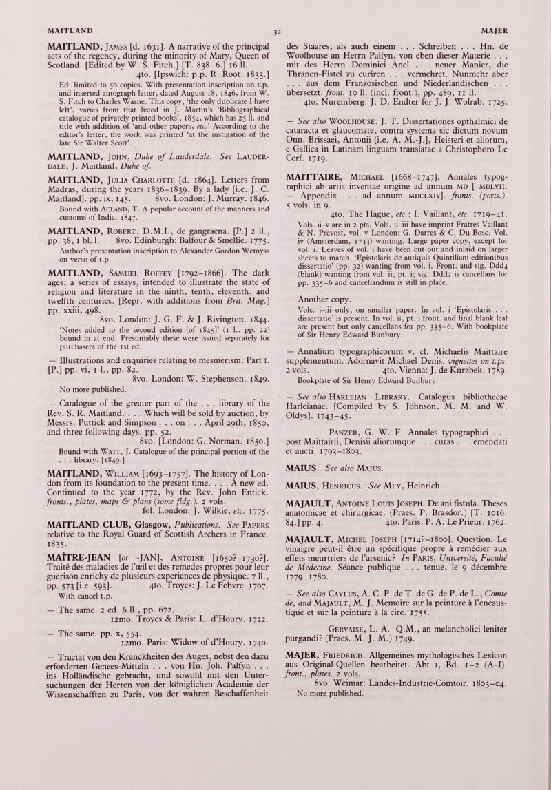 MAITLAND, James [d. 1631]. A narrative of the principal acts of the regency, during the minority of Mary, Queen of Scotland. [Edited by W. S. Fitch.] [T. 838. 6.] 16 11. 4to. [Ipswich: p.p. R. Root. 1833.] Ed. limited to 50 copies. With presentation inscription on t.p. and inserted autograph letter, dated August 18, 1846, from W. S. Fitch to Charles Warne. This copy, ‘the only duplicate I have left’, varies from that listed in J. Martin’s ‘Bibliographical catalogue of privately printed books’, 1854, which has 25 11. and title with addition of ‘and other papers, etc.’ According to the editor’s letter, the work was printed ‘at the instigation of the late Sir Walter Scott’. MAITLAND, John, Duke of Lauderdale. See Lauder dale, J. Maitland, Duke of. MAITLAND, Julia Charlotte [d. 1864]. Letters from Madras, during the years 1836-1839. By a lady [i.e. J. C. Maitland], pp. ix, 145. 8vo. London: J. Murray. 1846. Bound with Acland, T. A popular account of the manners and customs of India. 1847. MAITLAND, Robert. D.M.I., de gangraena. [P.] 2 11., pp. 38, I bl. 1. 8vo. Edinburgh: Balfour & Smellie. 1775. Author’s presentation inscription to Alexander Gordon Wemyss on verso of t.p. MAITLAND, Samuel Roffey [1792-1866]. The dark ages; a series of essays, intended to illustrate the state of religion and literature in the ninth, tenth, eleventh, and twelfth centuries. [Repr. with additions from Brit. Mag.] pp. xxiii, 498. 8vo. London: J. G. F. & J. Rivington. 1844. ‘Notes added to the second edition [of 1845]’ (1 1 ., pp. 22) bound in at end. Presumably these were issued separately for purchasers of the ist ed. — Illustrations and enquiries relating to mesmerism. Part I. [P.] pp. vi, I 1., pp. 82. 8vo. London: W. Stephenson. 1849. No more published. — Catalogue of the greater part of the . . . library of the Rev. S. R. Maitland. . . . Which will be sold by auction, by Messrs. Puttick and Simpson . . . on . . . April 29th, 1850, and three following days. pp. 52. 8vo. [London: G. Norman. 1850.] Bound with Watt, J. Catalogue of the principal portion of the . . . library. [1849.] MAITLAND, William [1693-1757]. The history of Lon don from its foundation to the present time. ... A new ed. Continued to the year 1772, by the Rev. John Entick. fronts., plates, maps & plans (some fldg.). 2 vols. fol. London: J. Wilkie, etc. 1775. MAITLAND CLUB, Glasgow, Publications. See Papers relative to the Royal Guard of Scottish Archers in France. 1835- MAÎTRE-JEAN [or -JAN], Antoine [i6so?-i73o?]. Traité des maladies de l’œil et des remedes propres pour leur guérison enrichy de plusieurs experiences de physique. 7 11., PP- 573 [i- e - 593]- 4 t0 - Troyes: J. Le Febvre. 1707. With cancel t.p. — The same. 2 ed. 6 11., pp. 672. i2tno. Troyes & Paris: L. d’Houry. 1722. — The same. pp. x, 554. i2mo. Paris: Widow of d’Houry. 1740. — Tractat von den Kranckheiten des Auges, nebst den dazu erforderten Genees-Mitteln . . . von Hn. Joh. Palfyn . . . ins Holländische gebracht, und sowohl mit den Unter suchungen der Herren von der königlichen Academie der Wissenschafften zu Paris, von der wahren Beschaffenheit des Staares; als auch einem . . . Schreiben . . . Hn. de Woolhouse an Herrn Palfyn, von eben dieser Materie . . . mit des Herrn Dominici Anei . . . neuer Manier, die Thränen-Fistel zu curiren . . . vermehret. Nunmehr aber . . . aus dem Französischen und Niederländischen . . . übersetzt, front. 10 11. (incl. front.), pp. 489, 11 11. 4to. Nuremberg: J. D. Endter for J. J. Wolrab. 1725. — See also Woolhouse, J. T. Dissertationes opthalmici de cataracta et glaucomate, contra systema sic dictum novum Onn. Brissaei, Antonii [i.e. A. M.-J.], Heisteri et aliorum, e Gallica in Latinam linguam translatae a Christophoro Le Cerf. 1719. MAITTAIRE, Michael [1668-1747]. Annales typog- raphici ab artis inventae origine ad annum MD [-mdlvii. — Appendix ... ad annum mdclxiv]. fronts, (ports.). 5 vols, in 9. 4to. The Hague, etc.: I. Vaillant, etc. 1719-41. Vols, ii-v are in 2 pts. Vols, ii-iii hâve imprint Fratres Vaillant & N. Prévost, vol. v London: G. Darres & C. Du Bosc. Vol. iv (Amsterdam, 1733) wanting. Large paper copy, except for vol. i. Leaves of vol. i hâve been eut out and inlaid on larger sheets to match. ‘Epistolaris de antiquis Quintiliani editionibus dissertatio’ (pp. 32) wanting from vol. i. Front, and sig. Ddd4 (blank) wanting from vol. ii, pt. i; sig. Ddd2 is cancellans for PP- 335-6 and cancellandum is still in place. — Another copy. Vols, i-iii only, on smaller paper. In vol. i ‘Epistolaris . . . dissertatio’ is present. In vol. ii, pt. i front, and final blank leaf are present but only cancellans for pp. 335-6. With bookplate of Sir Henry Edward Bunbury. — Annalium typographicorum v. cl. Michaelis Maittaire supplementum. Adornavit Michael Denis, vignettes on t.ps. 2 vols. 4to. Vienna: J. de Kurzbek. 1789. Bookplate of Sir Henry Edward Bunbury. — See also Harleian Library. Catalogus bibliothecae Harleianae. [Compiled by S. Johnson, M. M. and W. Oldys]. 1743-45- Panzer, G. W. F. Annales typographici . . . post Maittairii, Denisii aliorumque . . . curas . . . emendati et aucti. 1793-1803. MAIUS. See also Majus. MAIUS, Henricus. See Mey, Heinrich. MAJAULT, Antoine Louis Joseph. De ani fistula. Theses anatomicae et chirurgicae. (Praes. P. Brasdor.) [T. 1016. 84.] pp. 4. 4to. Paris: P. A. Le Prieur. 1762. MAJAULT, Michel Joseph [i7I4?-i8oo], Question. Le vinaigre peut-il être un spécifique propre à remédier aux effets meurtriers de l’arsenic? In Paris, Université, Faculté de Médecine. Séance publique . . . tenue, le 9 décembre 1779. 1780. — See also Caylus, A. C. P. de T. de G. de P. de L., Comte de, and Majault, M. J. Memoire sur la peinture à l’encaus tique et sur la peinture à la cire. 1755. Gervaise, L. A. Q.M., an melancholici leniter purgandi? (Praes. M. J. M.) 1749. MAJER, Friedrich. Allgemeines mythologisches Lexicon aus Original-Quellen bearbeitet. Abt 1, Bd. 1-2 (A-I). front., plates. 2 vols. 8vo. Weimar: Landes-Industrie-Comtoir. 1803-04. N0 more published.