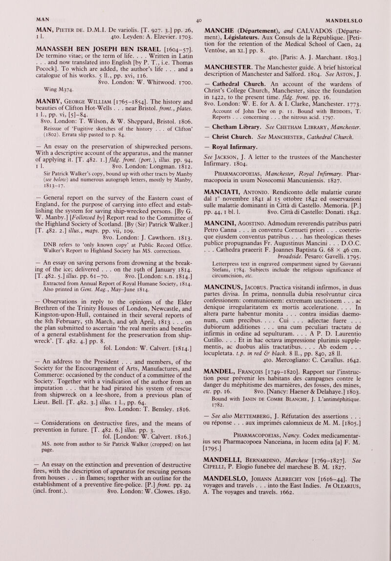 MAN, Pieter de. D.M.I. De variolis. [T. 927. 3.] pp. 26, 1 1. 410. Leyden: A. Elzevier. 1703. MANASSEH BEN JOSEPH BEN ISRAEL [1604-57]. De termino vitae; or the term of life. . . . Written in Latin . . . and now translated into English [by P. T., i.e. Thomas Pocock]. To which are added, the author’s life . . . and a catalogue of his works. 5 11., pp. xvi, 116. 8vo. London: W. Whitwood. 1700. Wing M374. MANBY, George William [1765-1854]. The history and beauties of Clifton Hot-Wells . . . near Bristol, front., plates. 1 1., pp. vi, [5]—84. 8vo. London: T. Wilson, & W. Sheppard, Bristol. 1806. Reissue of ‘Fugitive sketches of the history ... of Clifton’ (1802). Errata slip pasted to p. 84. — An essay on the preservation of shipwrecked persons. With a descriptive account of the apparatus, and the manner of applying it. [T. 482. 1.] fldg. front, (port.), illus. pp. 94, 1 1. 8vo. London: Longman. 1812. Sir Patrick Walker’s copy, bound up with other tracts by Manby (see below) and numerous autograph letters, mostly by Manby, 1813-17. — General report on the survey of the Eastern coast of England, for the purpose of carrying into effect and estab lishing the system for saving ship-wrecked persons. [By G. W. Manby.] [ Followed by] Report read to the Committee of the Highland Society of Scotland. [By (Sir) Patrick Walker.] [T. 482. 2.] illus., maps. pp. vii, 109. 8vo. London: J. Cawthorn. 1813. DNB refers to ‘only known copy’ at Public Record Office. Walker’s Report to Highland Society has MS. corrections. — An essay on saving persons from drowning at the break ing of the ice; delivered ... on the 19th of January 1814. [T. 482. 5.] illus. pp. 61-70. 8vo. [London: s.n. 1814.] Extracted from Annual Report of Royal Humane Society, 1814. Also printed in Gent. Mag., May-June 1814. — Observations in reply to the opinions of the Elder Brethren of the Trinity Houses of London, Newcastle, and Kingston-upon-Hull, contained in their several reports of the 8th February, 5th March, and 9th April, 1813 ... on the plan submitted to ascertain ‘the real merits and benefits of a general establishment for the preservation from ship wreck’. [T. 482. 4.] pp. 8. fol. London: W. Calvert. [1814.] — An address to the President . . . and members, of the Society for the Encouragement of Arts, Manufactures, and Commerce: occasioned by the conduct of a committee of the Society. Together with a vindication of the author from an imputation . . . that he had pirated his system of rescue from shipwreck on a lee-shore, from a previous plan of Lieut. Bell. [T. 482. 3.] illus. 1 1., pp. 64. 8vo. London: T. Bensley. 1816. — Considerations on destructive fires, and the means of prevention in future. [T. 482. 6.] illus. pp. 3. fol. [London: W. Calvert. 1816.] MS. note from author to Sir Patrick Walker (cropped) on last page. — An essay on the extinction and prevention of destructive fires, with the description of apparatus for rescuing persons from houses ... in flames; together with an outline for the establishment of a preventive fire-police. [P.] front, pp. 24 (inch front.). 8vo. London: W. Clowes. 1830. MANCHE (Département), and CALVADOS (Départe ment), Législateurs. Aux Consuls de la République. [Peti tion for the retention of the Medical School of Caen, 24 Ventôse, an xi.] pp. 8. 410. [Paris: A. J. Marchant. 1803.] MANCHESTER. The Manchester guide. A brief historical description of Manchester and Salford. 1804. See Aston, J. — Cathedral Church. An account of the wardens of Christ’s College Church, Manchester, since the foundation in 1422, to the present time. fldg. front, pp. 16. 8vo. London: W. E. for A. & I. Clarke, Manchester. 1773. Account of John Dee on p. 11. Bound with Beddoes, T. Reports . . . concerning ... the nitrous acid. 1797. — Chetham Library. See Chetham Library, Manchester. — Christ Church. See Manchester, Cathedral Church. — Royal Infirmary. See Jackson, J. A letter to the trustees of the Manchester Infirmary. 1804. Pharmacopoeias, Manchester, Royal Infirmary. Phar macopoeia in usum Nosocomii Mancuniensis. 1827. MANCIATI, Antonio. Rendiconto delle malattie curate dal i° novembre 1841 al 15 ottobre 1842 ed osservazioni sulle malattie dominanti in Città di Castello. Memoria. [P.] pp. 44, i bl. 1. 8vo. Città di Castello: Donati. 1842. MANCINI, Agostino. Admodum reverendis patribus patri Petro Canna ... in conventu Cornueti priori . . . coeteris- que ejusdem conventus patribus . . . has theologicas theses publice propugnandas Fr. Augustinus Mancini. . . D.O.C. . . . Cathedra praeerit F. Joannes Baptista G. 68 x 46 cm. broadside. Pesaro: Gavelli. 1795. Letterpress text in engraved compartment signed by Giovanni Stefani, 1784. Subjects include the religious significance of circumcision, etc. MANCINUS, Jacobus. Practica visitandi infirmos, in duas partes divisa. In prima, nonnulla dubia resolvuntur circa confessionem: communionem: extremam unctionem ... ac denique irregularitatem ex mortis acceleratione. ... In altera parte habentur monita . . . contra insidias daemo num, cum precibus. . . . Cui . . . adjectae fuere . . . dubiorum additiones . . . una cum peculiari tractatu de infirmis in ordine ad sepulturam. . . . A P. D. Laurentio Cutillo. ... Et in hac octava impressione plurimis supple mentis, ac duobus aliis tractatibus. . . . Ab eodem . . . locupletata, t.p. in red & black. 8 IL, pp. 840, 28 11. 4to. Mercogliano: C. Cavallus. 1642. MANDEL, François [1749-1820]. Rapport sur l’instruc tion pour prévenir les habitans des campagnes contre le danger du méphitisme des marnières, des fosses, des mines, etc. pp. 16. 8vo. [Nancy: Haener & Delahaye.] 1803. Bound with Janin de Combe Blanche, J. L’antiméphitique. 1782. — See also Mettemberg, J. Réfutation des assertions . . . ou réponse . . . aux imprimés calomnieux de M. M. [1805.] Pharmacopoeias, Nancy. Codex medicamentar ius seu Pharmacopoea Nanceiana, in lucem edita [a] F. M. [1795] MANDELLI, Bernardino, Marchese [1769-1827]. See CiPELLi, P. Elogio funebre del marchese B. M. 1827. MANDELSLO, Johann Albrecht von [1616-44]. The voyages and travels . . . into the East Indies. In Olearius, A. The voyages and travels. 1662.