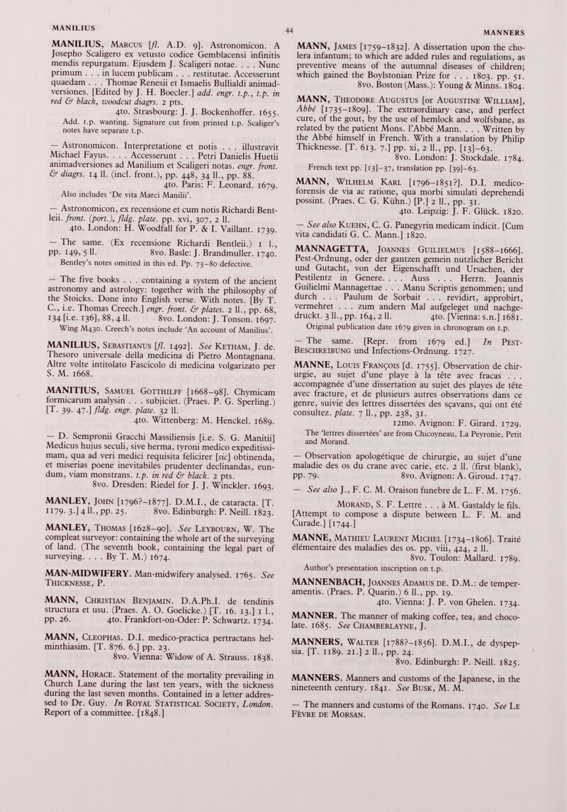 MANILIUS, Marcus [fl. A.D. 9]. Astronomicon. A Josepho Scaligero ex vetusto codice Gemblacensi infinitis mendis repurgatum. Ejusdem J. Scaligeri notae. . . . Nunc primum ... in lucem publicam . . . restitutae. Accesserunt quaedam . . . Thomae Renesii et Ismaelis Bullialdi animad versiones. [Edited by J. H. Boeder.] add. engr. t.p., t.p. in red & black, woodcut diagrs. 2 pts. 4to. Strasbourg: J. J. Bockenhoffer. 1655. Add. t.p. wanting. Signature cut from printed t.p. Scaliger’s notes have separate t.p. — Astronomicon. Interpretatione et notis . . . illustravit Michael Fayus. . . . Accesserunt . . . Petri Danielis Huetii animadversiones ad Manilium et Scaligeri notas, engr. front. & diagrs. 14 11. (inch front.), pp. 448, 34 11., pp. 88. 4to. Paris: F. Leonard. 1679. Also includes ‘De vita Marci Manilii’. — Astronomicon, ex recensione et cum notis Richardi Bent- leii. front, (port.), fldg. plate, pp. xvi, 307, 2 11. 4to. London: H. Woodfall for P. & I. Vaillant. 1739. — The same. (Ex recensione Richardi Bentleii.) 1 1., pp. 149, 5 11. 8vo. Basle: J. Brandmuller. 1740. Bentley’s notes omitted in this ed. Pp. 73-80 defective. — The five books . . . containing a system of the ancient astronomy and astrology: together with the philosophy of the Stoicks. Done into English verse. With notes. [By T. C., i.e. Thomas Creech.] engr. front. & plates. 2 11., pp. 68, 134 [i.e. 136], 88, 4 11. 8vo. London: J. Tonson. 1697. Wing M430. Creech’s notes include ‘An account of Manilius’. MANILIUS, Sebastianus \fl. 1492]. See Ketham, J. de. Thesoro universale della medicina di Pietro Montagnana. Altre volte intitolato Fascicolo di medicina volgarizato per S. M. 1668. MANITIUS, Samuel Gotthilff [1668-98]. Chymicam formicarum analysin . . . subjiciet. (Praes. P. G. Sperling.) [T. 39. 47.] fldg. engr. plate. 32 11. 4to. Wittenberg: M. Henckel. 1689. — D. Sempronii Gracchi Massiliensis [i.e. S. G. Manitii] Medicus hujus seculi, sive herma, tyroni medico expeditissi mam, qua ad veri medici requisita felicirer [sic] obtinenda, et miserias poene inevitabiles prudenter declinandas, eun dum, viam monstrans, t.p. in red & black. 2 pts. 8vo. Dresden: Riedel for J. J. Winckler. 1693. MANLEY, John [1796?—1877]. D.M.I., de cataracta. [T. 1179. 3.] 4 11., pp. 25. 8vo. Edinburgh: P. Neill. 1823. MANLEY, Thomas [1628-90]. See Leybourn, W. The compleat surveyor: containing the whole art of the surveying of land. (The seventh book, containing the legal part of surveying. ... By T. M.) 1674. MAN-MIDWIFERY. Man-midwifery analysed. 1765. See Thicknesse, P. MANN, Christian Benjamin. D.A.Ph.I. de tendinis structura et usu. (Praes. A. O. Goelicke.) [T. 16. 13.] 1 1., pp. 26. 4to. Frankfort-on-Oder: P. Schwartz. 1734. MANN, Cleophas. D.I. medico-practica pertractans hel- minthiasim. [T. 876. 6.] pp. 23. 8vo. Vienna: Widow of A. Strauss. 1838. MANN, Horace. Statement of the mortality prevailing in Church Lane during the last ten years, with the sickness during the last seven months. Contained in a letter addres sed to Dr. Guy. In Royal Statistical Society, London. Report of a committee. [1848.] MANN, James [1759-1832]. A dissertation upon the cho lera infantum; to which are added rules and regulations, as preventive means of the autumnal diseases of children; which gained the Boylstonian Prize for . . . 1803. pp. 51. 8vo. Boston (Mass.): Young & Minns. 1804. MANN, Theodore Augustus [or Augustine William], Abbé [1735-1809]. The extraordinary case, and perfect cure, of the gout, by the use of hemlock and wolfsbane, as related by the patient Mons. l’Abbé Mann. . . . Written by the Abbé himself in French. With a translation by Philip Thicknesse. [T. 613. 7.] pp. xi, 2 11., pp. [13]—63. 8vo. London: J. Stockdale. 1784. French text pp. [13]—37, translation pp. [391-63. MANN, Wilhelm Karl [1796-1851?]. D.I. medico- forensis de via ac ratione, qua morbi simulati deprehendi possint. (Praes. C. G. Kühn.) [P.] 2 11., pp. 31. 4to. Leipzig: J. F. Glück. 1820. — See also Kuehn, C. G. Panegyrin medicam indicit. [Cum vita candidati G. C. Mann.] 1820. MANNAGETTA, Joannes Guilielmus [1588-1666]. Pest-Ordnung, oder der gantzen gemein nützlicher Bericht und Gutacht, von der Eigenschafft und Ursachen, der Pestilentz in Genere. . . . Auss . . . Herrn. Joannis Guilielmi Mannagettae . . . Manu Scriptis genommen; und durch . . . Paulum de Sorbait . . . revidirt, approbirt, vermehret . . . zum andern Mal aufgeleget und nachge druckt. 3 11., pp. 164, 2 11. 4to. [Vienna: s.n.] 1681. Original publication date 1679 given in chronogram on t.p. — The same. [Repr. from 1679 ed.] In Pest- Beschreibung und Infections-Ordnung. 1727. MANNE, Louis François [d. 1755]. Observation de chir urgie, au sujet d’une playe à la tête avec fracas . . . accompagnée d’une dissertation au sujet des playes de tête avec fracture, et de plusieurs autres observations dans ce genre, suivie des lettres dissertées des sçavans, qui ont été consultez, plate. 7 IL, pp. 238, 31. i2mo. Avignon: F. Girard. 1729. The ‘lettres dissertées’ are from Chicoyneau, La Peyronie, Petit and Morand. — Observation apologétique de chirurgie, au sujet d’une maladie des os du crane avec carie, etc. 2 11. (first blank), pp. 79. 8vo. Avignon: A. Giroud. 1747. — See also J., F. C. M. Oraison funebre de L. F. M. 1756. Morand, S. F. Lettre . . . à M. Gastaldy le fils. [Attempt to compose a dispute between L. F. M. and Curade.] [1744.] MANNE, Mathieu Laurent Michel [1734-1806]. Traité élémentaire des maladies des os. pp. viii, 424, 2 11. 8vo. Toulon: Mallard. 1789. Author’s presentation inscription on t.p. MANNENBACH, Joannes Adamus de. D.M.: de temper- amentis. (Praes. P. Quarin.) 6 IL, pp. 19. 410. Vienna: J. P. von Ghelen. 1734. MANNER. The manner of making coffee, tea, and choco late. 1685. See Chamberlayne, J. MANNERS, Walter [i788?-i 856], D.M.I., de dyspep sia. [T. 1189. 21.] 2 11., pp. 24. 8vo. Edinburgh: P. Neill. 1825. MANNERS. Manners and customs of the Japanese, in the nineteenth century. 1841. See Busk, M. M. — The manners and customs of the Romans. 1740. See Le Fèvre de Morsan.