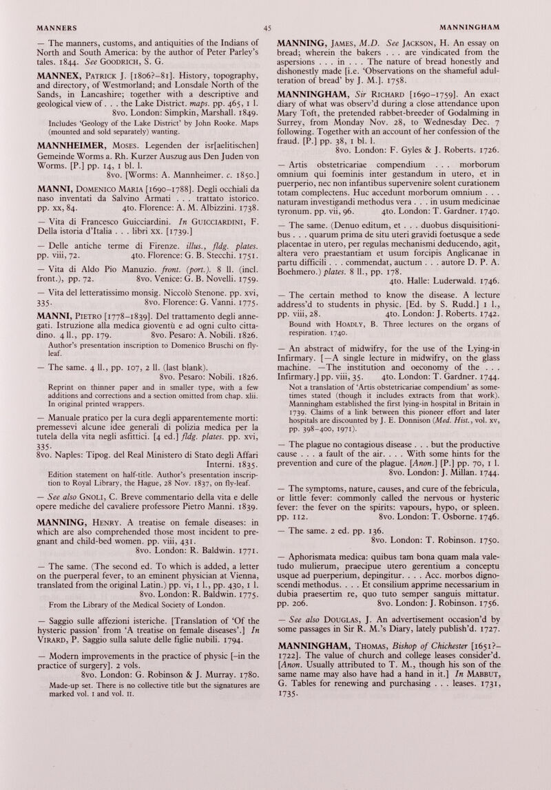 — The manners, customs, and antiquities of the Indians of North and South America: by the author of Peter Parley’s tales. 1844. See Goodrich, S. G. MANNEX, Patrick J. [i8o6?-8i]. History, topography, and directory, of Westmorland; and Lonsdale North of the Sands, in Lancashire; together with a descriptive and geological view of. . . the Lake District, maps. pp. 465, 1 1. 8vo. London: Simpkin, Marshall. 1849. Includes ‘Geology of the Lake District’ by John Rooke. Maps (mounted and sold separately) wanting. MANNHEIMER, Moses. Legenden der isr[aelitischen] Gemeinde Worms a. Rh. Kurzer Auszug aus Den Juden von Worms. [P.] pp. 14, 1 bl. 1. 8vo. [Worms: A. Mannheimer. c. 1850.] MANNI, Domenico Maria [1690-1788]. Degli occhiali da naso inventati da Salvino Armati . . . trattato istorico. pp. xx, 84. 4to. Florence: A. M. Albizzini. 1738. — Vita di Francesco Guicciardini. In Guicciardini, F. Della istoria d’Italia . . . libri xx. [1739.] — Delle antiche terme di Firenze, illus., fldg. plates. pp. viii, 72. 4to. Florence: G. B. Stecchi. 1751. — Vita di Aldo Pio Manuzio, front, (port.). 8 11. (inch front.), pp. 72. 8vo. Venice: G. B. Novelli. 1759. — Vita del letteratissimo monsig. Niccolò Stenone, pp. xvi, 335. 8vo. Florence: G. Vanni. 1775. MANNI, Pietro [1778-1839]. Del trattamento degli anne gati. Istruzione alla medica gioventù e ad ogni culto citta dino. 4 11., pp. 179. 8vo. Pesaro: A. Nobili. 1826. Author’s presentation inscription to Domenico Bruschi on fly leaf. — The same. 4 11., pp. 107, 2 11. (last blank). 8vo. Pesaro: Nobili. 1826. Reprint on thinner paper and in smaller type, with a few additions and corrections and a section omitted from chap. xlii. In original printed wrappers. — Manuale pratico per la cura degli apparentemente morti: premessevi alcune idee generali di polizia medica per la tutela della vita negli asfittici. [4 ed.] fldg. plates, pp. xvi, 335- 8vo. Naples: Tipog. del Real Ministero di Stato degli Affari Interni. 1835. Edition statement on half-title. Author’s presentation inscrip tion to Royal Library, the Hague, 28 Nov. 1837, on fly-leaf. — See also Gnoli, C. Breve commentario della vita e delle opere mediche del cavaliere professore Pietro Manni. 1839. MANNING, Henry. A treatise on female diseases: in which are also comprehended those most incident to pre gnant and child-bed women, pp. viii, 431. 8vo. London: R. Baldwin. 1771. — The same. (The second ed. To which is added, a letter on the puerperal fever, to an eminent physician at Vienna, translated from the original Latin.) pp. vi, 1 1., pp. 430, 1 1. 8vo. London: R. Baldwin. 1775. From the Library of the Medical Society of London. — Saggio sulle affezioni isteriche. [Translation of ‘Of the hysteric passion’ from ‘A treatise on female diseases’.] In Virard, P. Saggio sulla salute delle figlie nubili. 1794. — Modera improvements in the practice of physic [-in the practice of surgery]. 2 vols. 8vo. London: G. Robinson & J. Murray. 1780. Made-up set. There is no collective title but the signatures are marked voi. 1 and voi. n. MANNING, James, M.D. See Jackson, H. An essay on bread; wherein the bakers ... are vindicated from the aspersions . . . in . . . The nature of bread honestly and dishonestly made [i.e. ‘Observations on the shameful adul teration of bread’ by J. M.]. 1758. MANNINGHAM, Sir Richard [1690-1759]. An exact diary of what was observ’d during a close attendance upon Mary Toft, the pretended rabbet-breeder of Godaiming in Surrey, from Monday Nov. 28, to Wednesday Dec. 7 following. Together with an account of her confession of the fraud. [P.] pp. 38, 1 bl. 1. 8vo. London: F. Gyles & J. Roberts. 1726. — Artis obstetricariae compendium . . . morborum omnium qui foeminis inter gestandum in utero, et in puerperio, nec non infantibus supervenire solent curationem totam complectens. Huc accedunt morborum omnium . . . naturam investigandi methodus vera ... in usum medicinae tyronum. pp. vii, 96. 4to. London: T. Gardner. 1740. — The same. (Denuo editum, et . . . duobus disquisitioni bus . . . quarum prima de situ uteri gravidi foetusque a sede placentae in utero, per regulas mechanismi deducendo, agit, altera vero praestantiam et usum forcipis Anglicanae in partu difficili . . . commendat, auctum . . . autore D. P. A. Boehmero.) plates. 8 11., pp. 178. 4to. Halle: Luderwald. 1746. — The certain method to know the disease. A lecture address’d to students in physic. [Ed. by S. Rudd.] 1 1., pp. viii, 28. 410. London: J. Roberts. 1742. Bound with Hoadly, B. Three lectures on the organs of respiration. 1740. — An abstract of midwifry, for the use of the Lying-in Infirmary. [—A single lecture in midwifry, on the glass machine. —The institution and oeconomy of the . . . Infirmary.] pp. viii, 35. 4to. London: T. Gardner. 1744. Not a translation of ‘Artis obstetricariae compendium’ as some times stated (though it includes extracts from that work). Manningham established the first lying-in hospital in Britain in 1739. Claims of a link between this pioneer effort and later hospitals are discounted by J. E. Donnison (Med. Hist., vol. xv, pp. 398-400, I97i)- — The plague no contagious disease . . . but the productive cause ... a fault of the air. . . . With some hints for the prevention and cure of the plague. [Anon.] [P.] pp. 70, 1 1. 8vo. London: J. Millan. 1744. — The symptoms, nature, causes, and cure of the febricula, or little fever: commonly called the nervous or hysteric fever: the fever on the spirits: vapours, hypo, or spleen, pp. 112. 8vo. London: T. Osborne. 1746. — The same. 2 ed. pp. 136. 8vo. London: T. Robinson. 1750. — Aphorismata medica: quibus tam bona quam mala vale tudo mulierum, praecipue utero gerentium a conceptu usque ad puerperium, depingitur. . . . Acc. morbos digno scendi methodus. ... Et consilium apprime necessarium in dubia praesertim re, quo tuto semper sanguis mittatur, pp. 206. 8vo. London: J. Robinson. 1756. — See also Douglas, J. An advertisement occasion’d by some passages in Sir R. M.’s Diary, lately publish’d. 1727. MANNINGHAM, Thomas, Bishop of Chichester [1651?- 1722]. The value of church and college leases consider’d. [Anon. Usually attributed to T. M., though his son of the same name may also have had a hand in it.] In Mabbut, G. Tables for renewing and purchasing . . . leases. 1731, 1735-