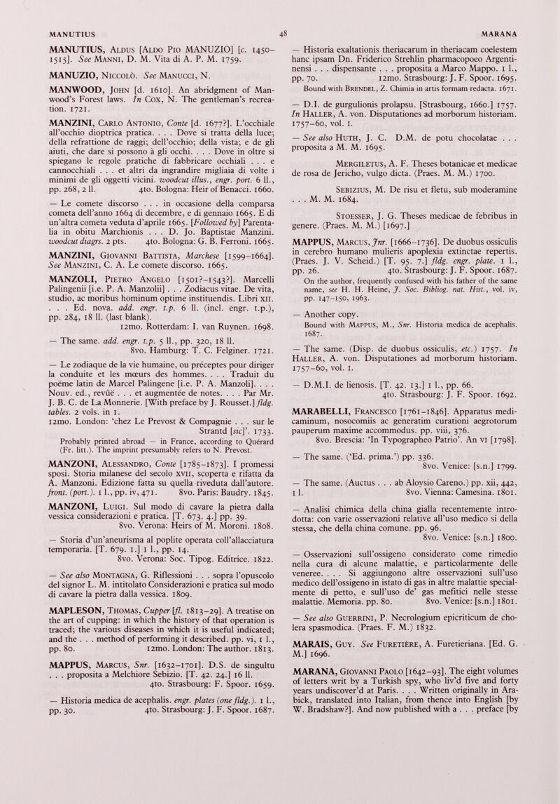 MANUTIUS, Aldus [Aldo Pio MANUZIO] [c. 1450- 1515]. See Manni, D. M. Vita di A. P. M. 1759. MANUZIO, Niccolò. See Manucci, N. MANWOOD, John [d. 1610]. An abridgment of Man- wood’s Forest laws. In Cox, N. The gentleman’s recrea tion. 1721. MANZINI, Carlo Antonio, Conte [d. 1677?]. L’occhiale all’occhio dioptrica pratica. . . . Dove si tratta della luce; della refrattione de raggi; dell’occhio; della vista; e de gli aiuti, che dare si possono à gli occhi. . . . Dove in oltre si spiegano le regole pratiche di fabbricare occhiali ... e cannocchiali ... et altri da ingrandire migliaia di volte i minimi de gli oggetti vicini, woodcut illus., engr. port. 6 11., pp. 268, 2 11. 410. Bologna: Heir of Benacci. 1660. — Le comete discorso ... in occasione della comparsa cometa dell’anno 1664 di décembre, e di gennaio 1665. E di un’altra cometa veduta d’aprile 1665. [Followed by] Parenta li in obitu Marchionis ... D. Jo. Baptistae Manzini. woodcut diagrs. 2 pts. 4to. Bologna: G. B. Ferroni. 1665. MANZINI, Giovanni Battista, Marchese [1599-1664]. See Manzini, C. A. Le comete discorso. 1665. MANZOLI, Pietro Angelo [i50i?-i543?]. Marcelli Palingenii [i.e. P. A. Manzolii] . . . Zodiacus vitae. De vita, studio, ac moribus hominum optime instituendis. Libri xn. . . . Ed. nova. add. engr. t.p. 6 11. (inch engr. t.p.), pp. 284, 18 11. (last blank). i2mo. Rotterdam: I. van Ruynen. 1698. — The same. add. engr. t.p. 5 11., pp. 320, 18 11. 8vo. Hamburg: T. C. Felginer. 1721. — Le zodiaque de la vie humaine, ou préceptes pour diriger la conduite et les mœurs des hommes. . . . Traduit du poëme latin de Marcel Palingene [i.e. P. A. Manzoli]. . . . Nouv. ed., revûë ... et augmentée de notes. . . . Par Mr. J. B. C. de La Monnerie. [With preface by J. Rousset.]/7dg. tables. 2 vols, in 1. i2mo. London: ‘chez Le Prévost & Compagnie . . . sur le Strantd [sic]’. 1733. Probably printed abroad — in France, according to Quérard (Fr. litt.). The imprint presumably refers to N. Prévost. MANZONI, Alessandro, Conte [1785-1873]. I promessi sposi. Storia milanese del secolo xvii, scoperta e rifatta da A. Manzoni. Edizione fatta su quella riveduta dall’autore. front, (port.). I 1., pp. iv, 471. 8vo. Paris: Baudry. 1845. MANZONI, Luigi. Sul modo di cavare la pietra dalla vessica considerazioni e pratica. [T. 673. 4.] pp. 39. 8vo. Verona: Heirs of M. Moroni. 1808. — Storia d’un’aneurisma al poplité operata coll’allacciatura temporaria. [T. 679. 1.] 1 1., pp. 14. 8vo. Verona: Soc. Tipog. Editrice. 1822. — See also Montagna, G. Riflessioni . . . sopra l’opuscolo del signor L. M. intitolato Considerazioni e pratica sul modo di cavare la pietra dalla vessica. 1809. MAPLESON, Thomas, Cupper [fi. 1813-29]. A treatise on the art of cupping: in which the history of that operation is traced; the various diseases in which it is useful indicated; and the . . . method of performing it described, pp. vi, 1 1., pp. 80. 12mo. London : The author. 1813. MAPPUS, Marcus, Snr. [1632-1701]. D.S. de singultu . . . proposi ta a Melchiore Sebizio. [T. 42. 24.] 16 11. 4to. Strasbourg: F. Spoor. 1659. — Historia medica de acephalis. engr. plates (one fldg.). 1 1., pp. 30. 4to. Strasbourg: J. F. Spoor. 1687. — Historia exaltationis theriacarum in theriacam coelestem hanc ipsam Dn. Friderico Strehlin pharmacopoeo Argenti- nensi . . . dispensante . . . proposita a Marco Mappo. 1 1., pp. 70. i2tno. Strasbourg: J. F. Spoor. 1695. Bound with Brendel, Z. Chimia in artis formam redacta. 1671. — D.I. de gurgulionis prolapsu. [Strasbourg, 1660.] 1757. In Haller, A. von. Disputationes ad morborum historiam. 1757-60, voi. i. — See also Huth, J. C. D.M. de potu chocolatae . . . proposita a M. M. 1695. Mergiletus, A. F. Theses botanicae et medicae de rosa de Jericho, vulgo dicta. (Praes. M. M.) 1700. Sebizius, M. De risu et fletu, sub moderamine . . . M. M. 1684. Stoesser, J. G. Theses medicae de febribus in genere. (Praes. M. M.) [1697.] MAPPUS, Marcus, Jnr. [1666-1736]. De duobus ossiculis in cerebro humano mulieris apoplexia extinctae repertis. (Praes. J. V. Scheid.) [T. 95. 7.] fldg. engr. piate. 1 1., pp. 26. 4to. Strasbourg: J. F. Spoor. 1687. On the author, frequently confused with his father of the same name, see H. H. Heine, J. Soc. Bibliog. nat. Hist., voi. iv, pp. 147-150, 1963- — Another copy. Bound with Mappus, M., Snr. Historia medica de acephalis. 1687. — The same. (Disp. de duobus ossiculis, etc.) 1757. In Haller, A. von. Disputationes ad morborum historiam. 1757-60, voi. i. — D.M.I. de lienosis. [T. 42. 13.] i 1., pp. 66. 4to. Strasbourg: J. F. Spoor. 1692. MARABELLI, Francesco [1761-1846]. Apparatus medi caminum, nosocomiis ac generatim curationi aegrotorum pauperum maxime accommodus, pp. viii, 376. 8vo. Brescia: ‘In Typographeo Patrio’. An vi [1798]. — The same. (‘Ed. prima.’) pp. 336. 8vo. Venice: [s.n.] 1799. — The same. (Auctus ... ab Aloysio Careno.) pp. xii, 442, 11. 8vo. Vienna: Camesina. 1801. — Analisi chimica della china gialla recentemente intro dotta: con varie osservazioni relative all’uso medico si della stessa, che della china comune, pp. 96. 8vo. Venice: [s.n.] 1800. — Osservazioni sull’ossigeno considerato come rimedio nella cura di alcune malattie, e particolarmente delle veneree. ... Si aggiungono altre osservazioni sull’uso medico dell’ossigeno in istato di gas in altre malattie special- mente di petto, e sull’uso de’ gas mefitici nelle stesse malattie. Memoria, pp. 80. 8vo. Venice: [s.n.] 1801. — See also Guerrini, P. Necrologium epicriticum de cho lera spasmodica. (Praes. F. M.) 1832. MARAIS, Guy. See Furetière, A. Furetieriana. [Ed. G. M.] 1696. MARANA, Giovanni Paolo [1642-93]. The eight volumes of letters writ by a Turkish spy, who liv’d five and forty years undiscover’d at Paris. . . . Written originally in Ara- bick, translated into Italian, from thence into English [by W. Bradshaw?]. And now published with a . . . preface [by