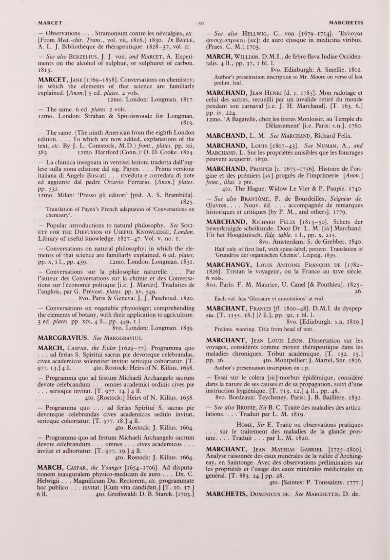 — Observations. . . . Stramonium contre les névralgies, etc. [From Med.-chir. Trans., vol. vii, 1816.] 1830. In Bayle, A. L. J. Bibliothèque de thérapeutique. 1828-37, vol. n. — See also Berzelius, J. J. von, and Marcet, A. Experi ments on the alcohol of sulphur, or sulphuret of carbon. 1813. MARCET, Jane [1769-1858]. Conversations on chemistry; in which the elements of that science are familiarly explained. [Anon.] 5 ed. plates. 2 vols. i2mo. London: Longman. 1817. — The same. 6 ed. plates. 2 vols. i2mo. London: Strahan & Spottiswoode for Longman. 1819. — The same. (The ninth American from the eighth London edition. ... To which are now added, explanations of the text, etc. By J. L. Comstock, M.D.) front., plates, pp. xii, 383. i2mo. Hartford (Conn.): O. D. Cooke. 1824. — La chimica insegnata in ventisei lezioni tradotta dall’ing- lese sulla nona edizione dal sig. Payen. . . . Prima versione italiana di Angelo Buscati . . . riveduta e corredata di note ed aggiunte dal padre Ottavio Ferrado. [Anon.] plates. pp. 532. i2mo. Milan: ‘Presso gli editori’ [ptd. A. S. Brambilla]. 1825. Translation of Payen’s French adaptation of ‘Conversations on chemistry’. — Popular introductions to natural philosophy. See Soci ety for the Diffusion of Useful Knowledge, London. Library of useful knowledge. 1827-47. Vol. v, no. 1. — Conversations on natural philosophy; in which the ele ments of that science are familiarly explained. 6 ed. plates. pp. x, i 1., pp. 439. i2mo. London: Longman. 1831. — Conversations sur la philosophie naturelle. . . . Par l’auteur des Conversations sur la chimie et des Conversa tions sur l’économie politique [i.e. J. Marcet]. Traduites de l’anglois, par G. Prévost, plates, pp. xv, 549. 8vo. Paris & Geneva: J. J. Paschoud. 1820. — Conversations on vegetable physiology; comprehending the elements of botany, with their application to agriculture. 3 ed. plates, pp. xix, 4 11., pp. 449, 1 1. 8vo. London: Longman. 1839. MARCGRAVIUS. See Marggravius. MARCH, Caspar, the Elder [1629-77]. Programma quo ... ad ferias S. Spiritui sacras pie devoteque celebrandas, cives académicos solenniter invitât serioque cohortatur. [T. 977. 13-] 4 U- 4to. Rostock: Heirs of N. Kilius. 1658. — Programma quo ad festum Michaeli Archangelo sacrum devote celebrandum . . . omnes academici ordinis cives pie . . . serioque invitât. [T. 977. 14.] 4 11. 4to. [Rostock:] Heirs of N. Kilius. 1658. — Programma quo ... ad ferias Spiritui S. sacras pie devoteque celebrandas cives académicos sedulo invitât, serioque cohortatur. [T. 977. 18.] 4 11. 410. Rostock: J. Kilius. 1664. — Programma quo ad festum Michaeli Archangelo sacrum devote celebrandum . . . omnes . . . cives académicos . . . invitât et adhortatur. [T. 977. 19.] 4 11. 4to. Rostock: J. Kilius. 1664. MARCH, Caspar, the Younger [1654-1706]. Ad disputa- tionem inauguralem physico-medicam de auro . . . Dn. C. Helwigii . . . Magnificum Dn. Rectorem, etc. programmate hoc publico . . . invitât. [Cum vita candidati.] [T. 10. 17.] 6 11. qto. Greifswald: D. B. Starck. [1703.] — See also Hellwig, C. von [1679-1714]. ’EtcLoyat (jnraiXicrcpiKm [я'с]: de auro ejusque in medicina viribus. (Praes. С. M.) 1703. MARCH, William. D.M.I., de febre flava Indiae Occiden talis. 4 11., pp. 37, 1 bl. 1. 8vo. Edinburgh: A. Smellie. 1802. Author’s présentation inscription to Mr. Moore on verso of last prelim. leaf. MARCHAND, Jean Henri [d. с. 1785]. Mon radotage et celui des autres, recueilli par un invalide retiré du monde pendant son carnaval [i.e. J. H. Marchand]. [T. 163. 6.] pp. iv, 224. i2mo. ‘A Bagatelle, chez les freres Monloisir, au Temple du Délassement’ [i.e. Paris: s.n.]. 1760. MARCHAND, L. M. See Marchand, Richard Felix. MARCHAND, Louis [1807-43]. See Numan, A., and Marchand, L. Sur les propriétés nuisibles que les fourrages peuvent acquérir. 1830. MARCHAND, Prosper [c. 1675-1756]. Histoire de l’ori gine et des prémiers [sic] progrès de l’imprimerie. [Anon.] front., illus. 2 pts. 4to. The Hague: Widow Le Vier & P. Paupie. 1740. — See also Brantôme, P. de Bourdeilles, Seigneur de. Œuvres. . . . Nouv. éd. . . . accompagnée de remarques historiques et critiques [by P. M., and others]. 1779. MARCHAND, Richard Felix [1813-50]. Schets der bewerktuigde scheikunde. Door Dr. L. M. [sic] Marchand. Uit het Hoogduitsch. fldg. table. 1 L, pp. x, 215. 8vo. Amsterdam: S. de Grebber. 1840. Half only of first leaf, with spine-label, présent. Translation of ‘Grundriss der organischen Chemie’, Leipzig, 1839. MARCHANGY, Louis Antoine François de [1782— 1826]. Tristan le voyageur, ou la France au xive siècle. 6 vols. 8vo. Paris: F. M. Maurice, U. Canel [& Ponthieu]. 1825- 26. Each vol. has ‘Glossaire et annotations’ at end. MARCHANT, Francis [fl. 1800-48]. D.M.I. de dyspep sia. [T. 1155. 18.] [? 11.], pp. 30, 1 bl. 1. 8vo. [Edinburgh: s.n. 1819.] Prelims. wanting. Title from head of text. MARCHANT, Jean Louis Léon. Dissertation sur les voyages, considérés comme moyen thérapeutique dans les maladies chroniques. Tribut académique. [T. 132. 15.] pp. 36. 4Ю. Montpellier: J. Martel, Snr. 1816. Author’s présentation inscription on t.p. — Essai sur le colera [sic]-morbus épidémique, considéré dans la nature de ses causes et de sa propagation, suivi d’une instruction hygiénique. [T. 713. 12.] 4 IL, pp. 48. 8vo. Bordeaux: Teycheney. Paris: J. B. Baillière. 1831. — See also' Brodie, Sir B. C. Traité des maladies des articu lations. . . . Traduit par L. M. 1819. Home, Sir E. Traité ou observations pratiques . . . sur le traitement des maladies de la glande pros tate. . . . Traduit . . . par L. M. 1820. MARCHANT, Jean Mathias Gabriel [1725-1800]. Analyse raisonnée des eaux minérales de la vallée d’Arching- eay, en Saintonge. Avec des observations préliminaires sur les propriétés et l’usage des eaux minérales médicinales en général. [T. 883. 24.] pp. 28. 4to. [Saintes: P. Toussaints. 1777.] MARCHETIS, Dominicus de. See Marchettis, D. de.