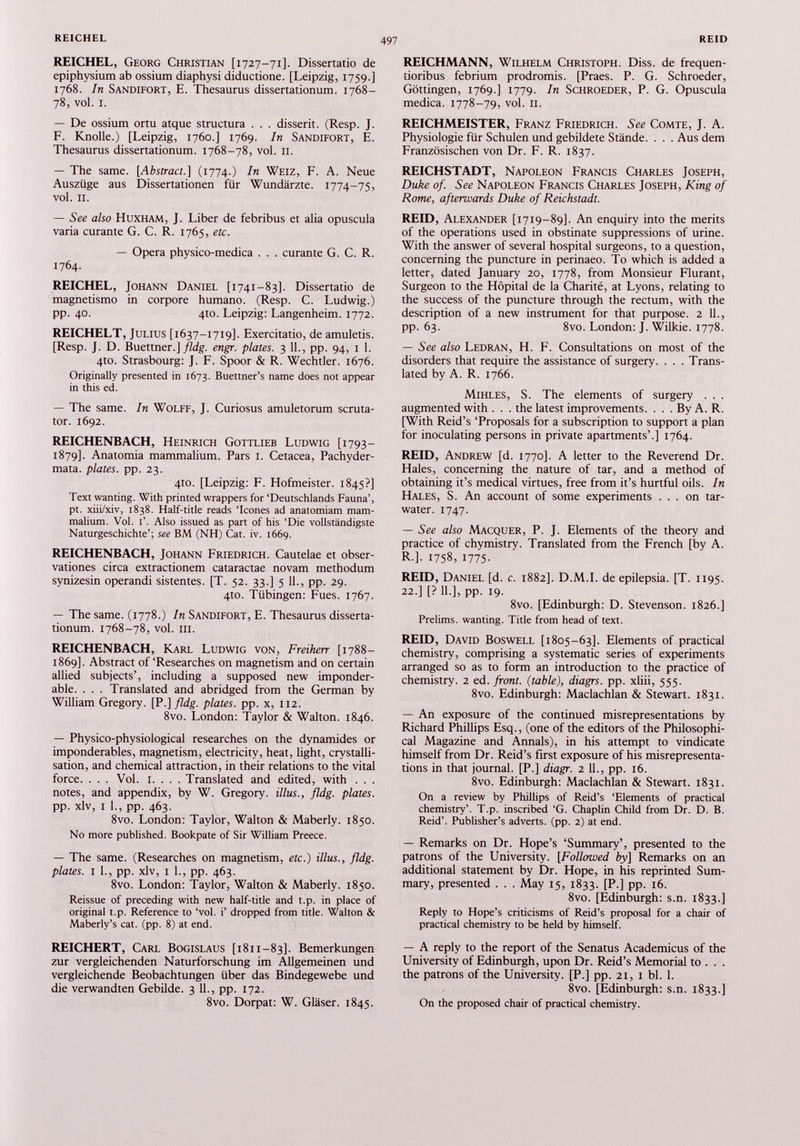 REICHEL, Georg Christian [1727-71]. Dissertatio de epiphysium ab ossium diaphysi diductione. [Leipzig, 1759.] 1768. In Sandifort, E. Thesaurus dissertationum. 1768- 78, vol. I. — De ossium ortu atque structura . . . disserit. (Resp. J. F. Knolle.) [Leipzig, 1760.] 1769. In Sandifort, E. Thesaurus dissertationum. 1768-78, vol. II. — The same. [Abstract.] (1774.) In Weiz, F. A. Neue Auszüge aus Dissertationen für Wundärzte. 1774-75, vol. 11. — See also Huxham, J. Liber de febribus et alia opuscula varia curante G. C. R. 1765, etc. — Opera physico-medica . . . curante G. C. R. 1764. REICHEL, Johann Daniel [1741-83]. Dissertatio de magnetismo in corpore humano. (Resp. C. Ludwig.) pp. 40. 4to. Leipzig: Langenheim. 1772. REICHELT, Julius [1637-1719]. Exercitatio, de amuletis. [Resp. J. D. Buettner.] fldg. engr. plates. 3 11 ., pp. 94, 1 1 . 4to. Strasbourg: J. F. Spoor & R. Wechtler. 1676. Originally presented in 1673. Buettner’s name does not appear in this ed. — The same. In Wolff, J. Curiosus amuletorum scruta tor. 1692. REICHENBACH, Heinrich Gottlieb Ludwig [1793- 1879]. Anatomia mammalium. Pars 1. Cetacea, Pachyder- mata. plates, pp. 23. 4to. [Leipzig: F. Hofmeister. 1845?] Text wanting. With printed wrappers for ‘Deutschlands Fauna’, pt. xiii/xiv, 1838. Half-title reads ‘Icones ad anatomiam mam malium. Vol. 1’. Also issued as part of his ‘Die vollständigste Naturgeschichte’; see BM (NH) Cat. iv. 1669. REICHENBACH, Johann Friedrich. Cautelae et obser vationes circa extractionem cataractae novam methodum synizesin operandi sistentes. [T. 52. 33.] 5 11 ., pp. 29. 4to. Tübingen: Fues. 1767. — The same. (1778.) In Sandifort, E. Thesaurus disserta tionum. 1768-78, vol. III. REICHENBACH, Karl Ludwig von, Freiherr [1788— 1869]. Abstract of ‘Researches on magnetism and on certain allied subjects’, including a supposed new imponder able. . . . Translated and abridged from the German by William Gregory. [P .]fldg. plates, pp. x, 112. 8vo. London: Taylor & Walton. 1846. — Physico-physiological researches on the dynamides or imponderables, magnetism, electricity, heat, light, crystalli sation, and chemical attraction, in their relations to the vital force. . . . Vol. i. . . . Translated and edited, with . . . notes, and appendix, by W. Gregory, illus., fldg. plates. pp. xlv, I 1 ., pp. 463. 8vo. London: Taylor, Walton & Maberly. 1850. No more published. Bookpate of Sir William Preece. — The same. (Researches on magnetism, etc.) illus., fldg. plates. I 1 ., pp. xlv, I 1 ., pp. 463. 8vo. London: Taylor, Walton & Maberly. 1850. Reissue of preceding with new half-title and t.p. in place of original t.p. Reference to ‘vol. i’ dropped from title. Walton & Maberly’s cat. (pp. 8) at end. REICHERT, Carl Bogislaus [1811-83]. Bemerkungen zur vergleichenden Naturforschung im Allgemeinen und vergleichende Beobachtungen über das Bindegewebe und die verwandten Gebilde. 3 11 ., pp. 172. 8vo. Dorpat: W. Gläser. 1845. REICHMANN, Wilhelm Christoph. Diss. de frequen- tioribus febrium prodromis. [Praes. P. G. Schroeder, Göttingen, 1769.] 1779. In Schroeder, P. G. Opuscula medica. 1778-79, vol. 11. REICHMEISTER, Franz Friedrich. See Comte, J. A. Physiologie für Schulen und gebildete Stände. . . . Aus dem Französischen von Dr. F. R. 1837. REICHSTADT, Napoleon Francis Charles Joseph, Duke of. See Napoleon Francis Charles Joseph, King of Rome, afterwards Duke of Reichstadt. REID, Alexander [1719-89]. An enquiry into the merits of the operations used in obstinate suppressions of urine. With the answer of several hospital surgeons, to a question, concerning the puncture in perinaeo. To which is added a letter, dated January 20, 1778, from Monsieur Flurant, Surgeon to the Hôpital de la Charité, at Lyons, relating to the success of the puncture through the rectum, with the description of a new instrument for that purpose. 2 11., pp. 63. 8vo. London: J. Wilkie. 1778. — See also Ledran, H. F. Consultations on most of the disorders that require the assistance of surgery. . . . Trans lated by A. R. 1766. Mihles, S. The elements of surgery . . . augmented with . . . the latest improvements. . . . By A. R. [With Reid’s ‘Proposals for a subscription to support a plan for inoculating persons in private apartments’.] 1764. REID, Andrew [d. 1770]. A letter to the Reverend Dr. Hales, concerning the nature of tar, and a method of obtaining it’s medical virtues, free from it’s hurtful oils. In Hales, S. An account of some experiments ... on tar- water. 1747. — See also Macquer, P. J. Elements of the theory and practice of chymistry. Translated from the French [by A. R.]. 1758, 1775. REID, Daniel [d. c. 1882]. D.M.I. de epilepsia. [T. 1195. 22.] [? 11.], pp. 19. 8vo. [Edinburgh: D. Stevenson. 1826.] Prelims, wanting. Title from head of text. REID, David Boswell [1805-63]. Elements of practical chemistry, comprising a systematic series of experiments arranged so as to form an introduction to the practice of chemistry. 2 ed. front, (table), diagrs. pp. xliii, 555. 8vo. Edinburgh: Maclachlan & Stewart. 1831. — An exposure of the continued misrepresentations by Richard Phillips Esq., (one of the editors of the Philosophi cal Magazine and Annals), in his attempt to vindicate himself from Dr. Reid’s first exposure of his misrepresenta tions in that journal. [P.] diagr. 2 11., pp. 16. 8vo. Edinburgh: Maclachlan & Stewart. 1831. On a review by Phillips of Reid’s ‘Elements of practical chemistry’. T.p. inscribed ‘G. Chaplin Child from Dr. D. B. Reid’. Publisher’s adverts, (pp. 2) at end. — Remarks on Dr. Hope’s ‘Summary’, presented to the patrons of the University. [ Followed by] Remarks on an additional statement by Dr. Hope, in his reprinted Sum mary, presented . . . May 15, 1833. [P.] pp. 16. 8vo. [Edinburgh: s.n. 1833.] Reply to Hope’s criticisms of Reid’s proposal for a chair of practical chemistry to be held by himself. — A reply to the report of the Senatus Academicus of the University of Edinburgh, upon Dr. Reid’s Memorial to . . . the patrons of the University. [P.] pp. 21, 1 bl. 1. 8vo. [Edinburgh: s.n. 1833.] On the proposed chair of practical chemistry.