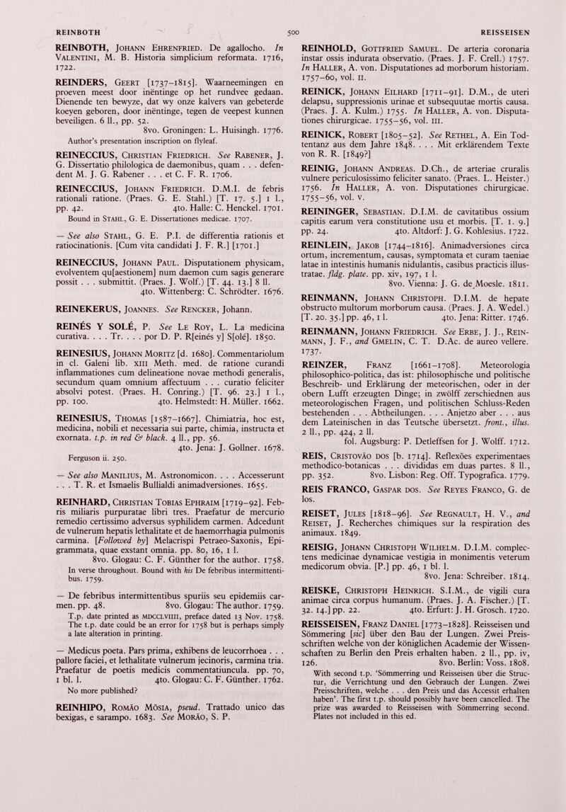 REINBOTH, Johann Ehrenfried. De agallocho. In Valentini, M. B. Historia simplicium reformata. 1716, 1722. REINDERS, Geert [1737-1815]. Waarneemingen en proeven meest door inéntinge op het rundvee gedaan. Dienende ten bewyze, dat wy onze kalvers van gebeterde koeyen geboren, door inéntinge, tegen de veepest kunnen beveiligen. 6 11., pp. 52. 8vo. Groningen: L. Huisingh. 1776. Author’s presentation inscription on flyleaf. REINECCIUS, Christian Friedrich. See Rabener, J. G. Dissertatio philologica de daemonibus, quam . . . defen dent M. J. G. Rabener . . . et C. F. R. 1706. REINECCIUS, Johann Friedrich. D.M.I. de febris rationali ratione. (Praes. G. E. Stahl.) [T. 17. 5.] 1 1., pp. 42. 4to. Halle: C. Henckel. 1701. Bound in Stahl, G. E. Dissertationes medicae. 1707. — See also Stahl, G. E. P.I. de differentia rationis et ratiocinationis. [Cum vita candidati J. F. R.] [1701.] REINECCIUS, Johann Paul. Disputationem physicam, evolventem qu[aestionem] num daemon cum sagis generare possit . . . submittit. (Praes. J. Wolf.) [T. 44. 13.] 8 11. 4to. Wittenberg: C. Schrodter. 1676. REINEKERUS, Joannes. See Rencker, Johann. REINES Y SOLÉ, P. See Le Roy, L. La medicina curativa. . . . Tr. . . . por D. P. R[einés y] S[olé], 1850. REINESIUS, Johann Moritz [d. 1680]. Commentariolum in cl. Galeni lib. xiii Meth. med. de ratione curandi inflammationes cum delineatione novae methodi generalis, secundum quam omnium affectuum . . . curatio feliciter absolvi potest. (Praes. H. Conring.) [T. 96. 23.] 1 1., pp. 100. 4to. Helmstedt: H. Müller. 1662. REINESIUS, Thomas [1587-1667]. Chimiatria, hoc est, medicina, nobili et necessaria sui parte, chimia, instructa et exornata, t.p. in red & black. 4 11., pp. 56. 4to. Jena: J. Gollner. 1678. Ferguson ii. 250. — See also Manilius, M. Astronomicon. . . . Accesserunt . . . T. R. et Ismaelis Bullialdi animadversiones. 1655. REINHARD, Christian Tobias Ephraim [1719-92]. Feb ris miliaris purpuratae libri tres. Praefatur de mercurio remedio certissimo adversus syphilidem carmen. Adcedunt de vulnerum hepatis lethalitate et de haemorrhagia pulmonis carmina. [Followed by] Melacrispi Petraeo-Saxonis, Epi grammata, quae exstant omnia, pp. 80, 16, 1 1. 8vo. Glogau: C. F. Günther for the author. 1758. In verse throughout. Bound with his De febribus intermittenti bus. 1759. — De febribus intermittentibus spuriis seu epidemiis car men. pp. 48. 8vo. Glogau: The author. 1759. T.p. date printed as mdcclviiii, preface dated 13 Nov. 1758. The t.p. date could be an error for 1758 but is perhaps simply a late alteration in printing. — Medicus poeta. Pars prima, exhibens de leucorrhoea . . . pallore faciei, et lethalitate vulnerum jecinoris, carmina tria. Praefatur de poetis medicis commentatiuncula. pp. 70, 1 bl. 1. 4to. Glogau: C. F. Günther. 1762. No more published? REINHIPO, Romáo MósiA, pseud. Trattado unico das bexigas, e sarampo. 1683. See Moráo, S. P. REINHOLD, Gottfried Samuel. De arteria coronaria instar ossis indurata observatio. (Praes. J. F. Crell.) 1757. In Haller, A. von. Disputationes ad morborum historiam. 1757-60, vol. 11. REINICK, Johann Eilhard [1711-91]. D.M., de uteri delapsu, suppressionis urinae et subsequutae mortis causa. (Praes. J. A. Kulm.) 1755. In Haller, A. von. Disputa tiones chirurgicae. 1755-56, vol. m. REINICK, Robert [1805-52]. See Rethel, A. Ein Tod- tentanz aus dem Jahre 1848. . . . Mit erklärendem Texte von R. R. [1849?] REINIG, Johann Andreas. D.Ch., de arteriae cruralis vulnere periculosissimo feliciter sanato. (Praes. L. Heister.) 1756. In Haller, A. von. Disputationes chirurgicae. 1755-56, vol. v. REININGER, Sebastian. D.I.M. de cavitatibus ossium capitis earum vera constitutione usu et morbis. [T. 1. 9.] pp. 24. 4to. Altdorf: J. G. Kohlesius. 1722. REINLEIN, Jakob [1744-1816]. Animadversiones circa ortum, incrementum, causas, symptomata et curam taeniae latae in intestinis humanis nidulantis, casibus practicis illus tratae. fldg. piate, pp. xiv, 197, 1 1. 8vo. Vienna: J. G. de Moesle. 1811. REINMANN, Johann Christoph. D.I.M. de hepate obstructo multorum morborum causa. (Praes. J. A. Wedel.) [T. 20. 35.] pp. 46,11. 4to. Jena: Ritter. 1746. REINMANN, Johann Friedrich. See Erbe, J. J., Rein mann, J. F., and Gmelin, C. T. D.Ac. de aureo vellere. 1737- REINZER, Franz [1661-1708]. Meteorologia philosophico-politica, das ist: philosophische und politische Beschreib- und Erklärung der meteorischen, oder in der obern Lufft erzeugten Dinge; in zwölff zerschiednen aus meteorologischen Fragen, und politischen Schluss-Reden bestehenden . . . Abtheilungen. . . . Anjetzo aber . . . aus dem Lateinischen in das Teutsche übersetzt, front., illus. 2 11., pp. 424, 2 11. fol. Augsburg: P. Detleffsen for J. Wolff. 1712. REIS, Cristoväo dos [b. 1714]. Reflexöes experimentaes methodico-botanicas . . . divididas em duas partes. 8 11., pp. 352. 8vo. Lisbon: Reg. Off. Typografica. 1779. REIS FRANCO, Gaspar dos. See Reyes Franco, G. de los. REISET, Jules [1818—96]. See Regnault, H. V., and Reiset, J. Recherches chimiques sur la respiration des animaux. 1849. REISIG, Johann Christoph Wilhelm. D.I.M. complec tens medicinae dynamicae vestigia in monimentis veterum medicorum obvia. [P.] pp. 46, 1 bl. 1. 8vo. Jena: Schreiber. 1814. REISKE, Christoph Heinrich. S.I.M., de vigili cura animae circa corpus humanum. (Praes. J. A. Fischer.) [T. 32. 14.] pp. 22. 4to. Erfurt: J. H. Grosch. 1720. REISSEISEN, Franz Daniel [1773-1828]. Reisseisen und Sömmering [sic] über den Bau der Lungen. Zwei Preis schriften welche von der königlichen Academie der Wissen schaften zu Berlin den Preis erhalten haben. 2 11 ., pp. iv, 126. 8vo. Berlin: Voss. 1808. With second t.p. ‘Sömmerring und Reisseisen über die Strue tur, die Verrichtung und den Gebrauch der Lungen. Zwei Preisschriften, welche . . . den Preis und das Accessit erhalten haben’. The first t.p. should possibly have been cancelled. The prize was awarded to Reisseisen with Sömmerring second. Plates not included in this ed.