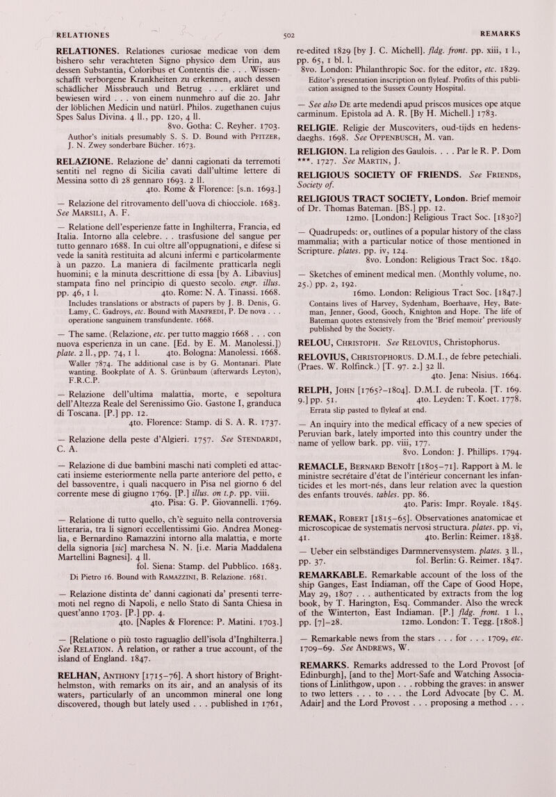 RELATIONES. Relationes curiosae medicae von dem bishero sehr verachteten Signo physico dem Urin, aus dessen Substantia, Coloribus et Contends die . . . Wissen schafft verborgene Krankheiten zu erkennen, auch dessen schädlicher Missbrauch und Betrug . . . erkläret und bewiesen wird . . . von einem nunmehro auf die 20. Jahr der löblichen Medicin und natürl. Philos. zugethanen cujus Spes Salus Divina. 4 11., pp. 120, 4 11. 8vo. Gotha: C. Reyher. 1703. Author’s initials presumably S. S. D. Bound with Pfitzer, J. N. Zwey sonderbare Bücher. 1673. RELAZIONE. Relazione de’ danni cagionati da terremoti sentiti nel regno di Sicilia cavati dall’ultime lettere di Messina sotto dì 28 gennaro 1693. 2 11. 410. Rome & Florence: [s.n. 1693.] — Relazione del ritrovamento dell’uova di chiocciole. 1683. See Marsili, A. F. — Relatione dell’esperienze fatte in Inghilterra, Francia, ed Italia. Intorno alla celebre. . . trasfusione del sangue per tutto gennaro 1688. In cui oltre all’oppugnationi, e difese si vede la sanità restituita ad alcuni infermi e particolarmente à un pazzo. La maniera di facilmente pratticarla negli huomini; e la minuta descrittione di essa [by A. Libavius] stampata fino nel principio di questo secolo, engr. illus. pp. 46, 1 1. 4to. Rome: N. A. Tinassi. 1668. Includes translations or abstracts of papers by J. B. Denis, G. Lamy, C. Gadroys, etc. Bound with MANFREDI, P. De nova . . . operatione sanguinerò transfundente. 1668. — The same. (Relazione, etc. per tutto maggio 1668 . . . con nuova esperienza in un cane. [Ed. by E. M. Manolessi.]) piate. 2 11., pp. 74,1 1. 4to. Bologna: Manolessi. 1668. Waller 7874. The additional case is by G. Montanari. Piate wanting. Bookplate of A. S. Grünbaum (afterwards Leyton), F.R.C.P. — Relazione dell’ultima malattia, morte, e sepoltura dell’Altezza Reale del Serenissimo Gio. Gastone I, granduca di Toscana. [P.] pp. 12. 4to. Florence: Stamp, di S. A. R. 1737. — Relazione della peste d’Algieri. 1757. See Stendardi, C. A. — Relazione di due bambini maschi nati completi ed attac cati insieme esteriormente nella parte anteriore del petto, e del bassoventre, i quali nacquero in Pisa nel giorno 6 del corrente mese di giugno 1769. [P.] illus. on t.p. pp. viii. 4to. Pisa: G. P. Giovannelli. 1769. — Relatione di tutto quello, ch’è seguito nella controversia litteraria, tra li signori eccellentissimi Gio. Andrea Moneg- lia, e Bernardino Ramazzini intorno alla malattia, e morte della signoria [sic] marchesa N. N. [i.e. Maria Maddalena Martellini Bagnesi]. 4 11. ibi. Siena: Stamp, del Pubblico. 1683. Di Pietro 16. Bound with Ramazzini, B. Relazione. 1681. — Relazione distinta de’ danni cagionati da’ presenti terre moti nel regno di Napoli, e nello Stato di Santa Chiesa in quest’anno 1703. [P.] pp. 4. 4to. [Naples & Florence: P. Mattili. 1703.] — [Relatione 0 più tosto raguaglio dell’isola d’Inghilterra.] See Relation. A relation, or rather a true account, of the island of England. 1847. RELHAN, Anthony [1715-76]. A short history of Bright- helmston, with remarks on its air, and an analysis of its waters, particularly of an uncommon mineral one long discovered, though but lately used . . . published in 1761, re-edited 1829 [by J. C. Michell], fldg. front, pp. xiii, 1 1., pp. 65, i bl. 1. 8vo. London: Philanthropic Soc. for the editor, etc. 1829. Editor’s presentation inscription on flyleaf. Profits of this publi cation assigned to the Sussex County Hospital. — See also De arte medendi apud priscos musices ope atque carminum. Epistola ad A. R. [By H. Michell.] 1783. RELIGIE. Religie der Muscoviters, oud-tijds en hedens- daeghs. 1698. See Oppenbusch, M. van. RELIGION. La religion des Gaulois. . . . Par le R. P. Dom ***. 1727. See Martin, J. RELIGIOUS SOCIETY OF FRIENDS. See Friends, Society of. RELIGIOUS TRACT SOCIETY, London. Brief memoir of Dr. Thomas Bateman. [BS.] pp. 12. i2mo. [London:] Religious Tract Soc. [1830?] — Quadrupeds: or, outlines of a popular history of the class mammalia; with a particular notice of those mentioned in Scripture, plates, pp. iv, 124. 8vo. London: Religious Tract Soc. 1840. — Sketches of eminent medical men. (Monthly volume, no. 25.) pp. 2, 192. i6mo. London: Religious Tract Soc. [1847.] Contains lives of Harvey, Sydenham, Boerhaave, Hey, Bate man, Jenner, Good, Gooch, Knighton and Hope. The life of Bateman quotes extensively from the ‘Brief memoir’ previously published by the Society. RELOU, Christoph. See Relovius, Christophorus. RELOVIUS, Christophorus. D.M.I., de febre petechiali. (Praes. W. Rolfinck.) [T. 97. 2.] 32 11. 4to. Jena: Nisius. 1664. RELPH, John [i765?-i8o4], D.M.I. de rubeola. [T. 169. 9.] pp. 51. 4to. Leyden: T. Koet. 1778. Errata slip pasted to flyleaf at end. — An inquiry into the medical efficacy of a new species of Peruvian bark, lately imported into this country under the name of yellow bark. pp. viii, 177. 8vo. London: J. Phillips. 1794. REMACLE, Bernard Benoît [1805-71]. Rapport à M. le ministre secrétaire d’état de l’intérieur concernant les infan ticides et les mort-nés, dans leur relation avec la question des enfants trouvés, tables, pp. 86. 4to. Paris: Impr. Royale. 1845. REMAK, Robert [1815-65]. Observationes anatomicae et microscopicae de systematis nervosi structura, plates, pp. vi, 41. 4to. Berlin: Reimer. 1838. — Ueber ein selbständiges Darmnervensystem, plates. 3 11., pp. 37. fol. Berlin: G. Reimer. 1847. REMARKABLE. Remarkable account of the loss of the ship Ganges, East Indiaman, off the Cape of Good Hope, May 29, 1807 . . . authenticated by extracts from the log book, by T. Harington, Esq. Commander. Also the wreck of the Winterton, East Indiaman. [P.] fldg. front. 1 1., pp. [7]-28. i2mo. London: T. Tegg. [1808.] — Remarkable news from the stars . . . for . . . 1709, etc. 1709-69. See Andrews, W. REMARKS. Remarks addressed to the Lord Provost [of Edinburgh], [and to the] Mort-Safe and Watching Associa tions of Linlithgow, upon . . . robbing the graves: in answer to two letters . . . to . . . the Lord Advocate [by C. M. Adair] and the Lord Provost . . . proposing a method . . .