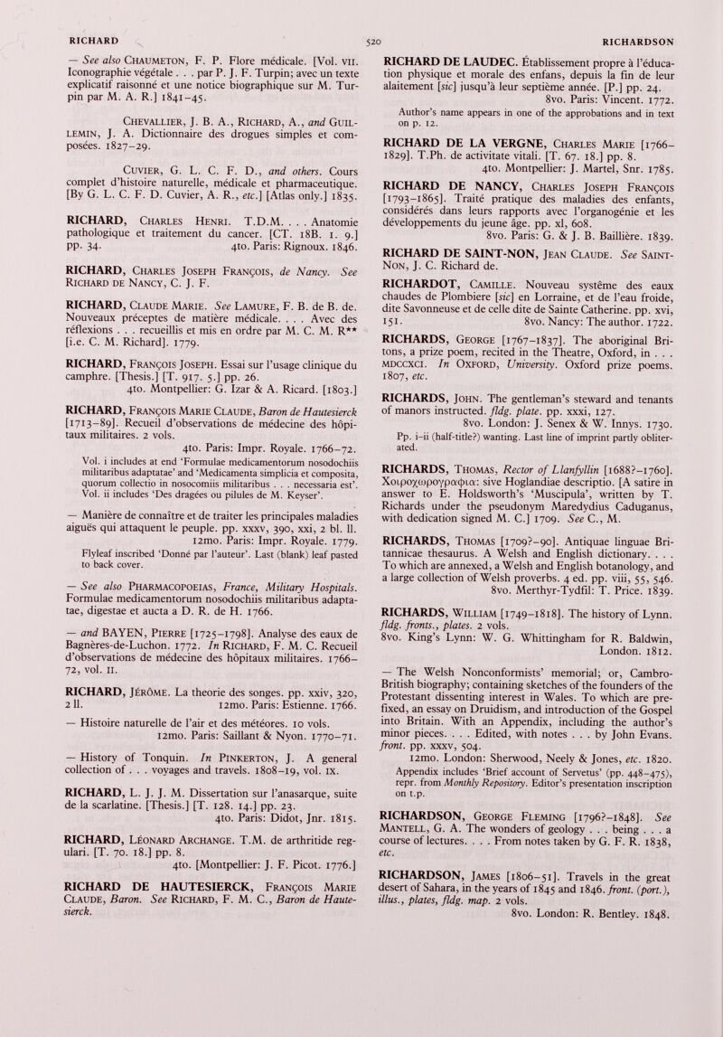 RICHARD 520 RICHARDSON N — See also Chaumeton, F. P. Flore médicale. [Vol. vu. Iconographie végétale . . . par P. J. F. Turpin; avec un texte explicatif raisonné et une notice biographique sur M. Tur pin par M. A. R.] 1841-45. Chevallier, J. B. A., Richard, A., and Guil- LEMIN, J. A. Dictionnaire des drogues simples et com posées. 1827-29. Cuvier, G. L. C. F. D., and others. Cours complet d’histoire naturelle, médicale et pharmaceutique. [By G. L. C. F. D. Cuvier, A. R., etc.] [Atlas only.] 1835. RICHARD, Charles Henri. T.D.M. . . . Anatomie pathologique et traitement du cancer. [CT. 18B. 1. 9.] pp. 34. 4to. Paris: Rignoux. 1846. RICHARD, Charles Joseph François, de Nancy. See Richard de Nancy, C. J. F. RICHARD, Claude Marie. See Lamure, F. B. de B. de. Nouveaux préceptes de matière médicale. . . . Avec des réflexions . . . recueillis et mis en ordre par M. C. M. R** [i.e. C. M. Richard]. 1779. RICHARD, François Joseph. Essai sur l’usage clinique du camphre. [Thesis.] [T. 917. 5.] pp. 26. 4to. Montpellier: G. Izar & A. Ricard. [1803.] RICHARD, François Marie Claude, Baron de Hautesierck [1713-89]. Recueil d’observations de médecine des hôpi taux militaires. 2 vols. 4to. Paris: Impr. Royale. 1766-72. Vol. i includes at end ‘Formulae medicamentorum nosodochiis militaribus adaptatae’ and ‘Medicamenta simplicia et composita, quorum collectio in nosocomiis militaribus . . . necessaria est’. Vol. ii includes ‘Des dragées ou pilules de M. Keyser’. — Manière de connaître et de traiter les principales maladies aiguës qui attaquent le peuple, pp. xxxv, 390, xxi, 2 bl. 11. i2mo. Paris: Impr. Royale. 1779. Flyleaf inscribed ‘Donné par l’auteur’. Last (blank) leaf pasted to back cover. — See also Pharmacopoeias, France, Military Hospitals. Formulae medicamentorum nosodochiis militaribus adapta tae, digestae et aucta a D. R. de H. 1766. — and B A YEN, Pierre [1725-1798]. Analyse des eaux de Bagnères-de-Luchon. 1772. In Richard, F. M. C. Recueil d’observations de médecine des hôpitaux militaires. 1766- 72, vol. 11. RICHARD, Jérôme. La theorie des songes, pp. xxiv, 320, 2 11. i2mo. Paris: Estienne. 1766. — Histoire naturelle de l’air et des météores. 10 vols. i2mo. Paris: Saillant & Nyon. 1770-71. — History of Tonquin. In Pinkerton, J. A general collection of . . . voyages and travels. 1808-19, vol. ix. RICHARD, L. J. J. M. Dissertation sur l’anasarque, suite de la scarlatine. [Thesis.] [T. 128. 14.] pp. 23. 4to. Paris: Didot, Jnr. 1815. RICHARD, Léonard Archange. T.M. de arthritide reg ulari. [T. 70. 18.] pp. 8. 4to. [Montpellier: J. F. Picot. 1776.] RICHARD DE HAUTESIERCK, François Marie Claude, Baron. See Richard, F. M. C., Baron de Haute sierck. RICHARD DE LAUDEC. Établissement propre à l’éduca tion physique et morale des enfans, depuis la fin de leur alaitement [sic] jusqu’à leur septième année. [P.] pp. 24. 8vo. Paris: Vincent. 1772. Author’s name appears in one of the approbations and in text on p. 12. RICHARD DE LA VERGNE, Charles Marie [1766- 1829]. T.Ph. de activitate vitali. [T. 67. 18.] pp. 8. 410. Montpellier: J. Martel, Snr. 1785. RICHARD DE NANCY, Charles Joseph François [1793-1865]. Traité pratique des maladies des enfants, considérés dans leurs rapports avec l’organogénie et les développements du jeune âge. pp. xl, 608. 8vo. Paris: G. & J. B. Baillière. 1839. RICHARD DE SAINT-NON, Jean Claude. See Saint- Non, J. C. Richard de. RICHARDOT, Camille. Nouveau système des eaux chaudes de Plombiere [sic] en Lorraine, et de l’eau froide, dite Savonneuse et de celle dite de Sainte Catherine, pp. xvi, 151. 8vo. Nancy: The author. 1722. RICHARDS, George [1767-1837]. The aboriginal Bri tons, a prize poem, recited in the Theatre, Oxford, in . . . mdccxci. In Oxford, University. Oxford prize poems. 1807, etc. RICHARDS, John. The gentleman’s steward and tenants of manors instructed, fldg. plate, pp. xxxi, 127. 8vo. London: J. Senex & W. Innys. 1730. Pp. i-ii (half-title?) wanting. Last line of imprint partly obliter ated. RICHARDS, Thomas, Rector of Llanfyllin [i688?-I76o], Xo 1 po'/qjpoypa<[>ta : sive Hoglandiae descriptio. [A satire in answer to E. Holdsworth’s ‘Muscipula’, written by T. Richards under the pseudonym Maredydius Caduganus, with dedication signed M. C.] 1709. See C., M. RICHARDS, Thomas [i709?-9o], Antiquae linguae Bri- tannicae thesaurus. A Welsh and English dictionary. . . . To which are annexed, a Welsh and English botanology, and a large collection of Welsh proverbs. 4 ed. pp. viii, 55, 546. 8vo. Merthyr-Tydfil: T. Price. 1839. RICHARDS, William [1749-1818]. The history of Lynn. fldg. fronts., plates. 2 vols. 8vo. King’s Lynn: W. G. Whittingham for R. Baldwin, London. 1812. — The Welsh Nonconformists’ memorial; or, Cambro- British biography; containing sketches of the founders of the Protestant dissenting interest in Wales. To which are pre fixed, an essay on Druidism, and introduction of the Gospel into Britain. With an Appendix, including the author’s minor pieces. . . . Edited, with notes ... by John Evans. front, pp. xxxv, 504. i2mo. London: Sherwood, Neely & Jones, etc. 1820. Appendix includes ‘Brief account of Servetus’ (pp. 448-475), repr. from Monthly Repository. Editor’s presentation inscription on t.p. RICHARDSON, George Fleming [1796?—1848]. See Mantell, G. A. The wonders of geology . . . being ... a course of lectures. . . . From notes taken by G. F. R. 1838, etc. RICHARDSON, James [1806-51]. Travels in the great desert of Sahara, in the years of 1845 and 1846. front, (port.), illus., plates, fldg. map. 2 vols. 8vo. London: R. Bentley. 1848.