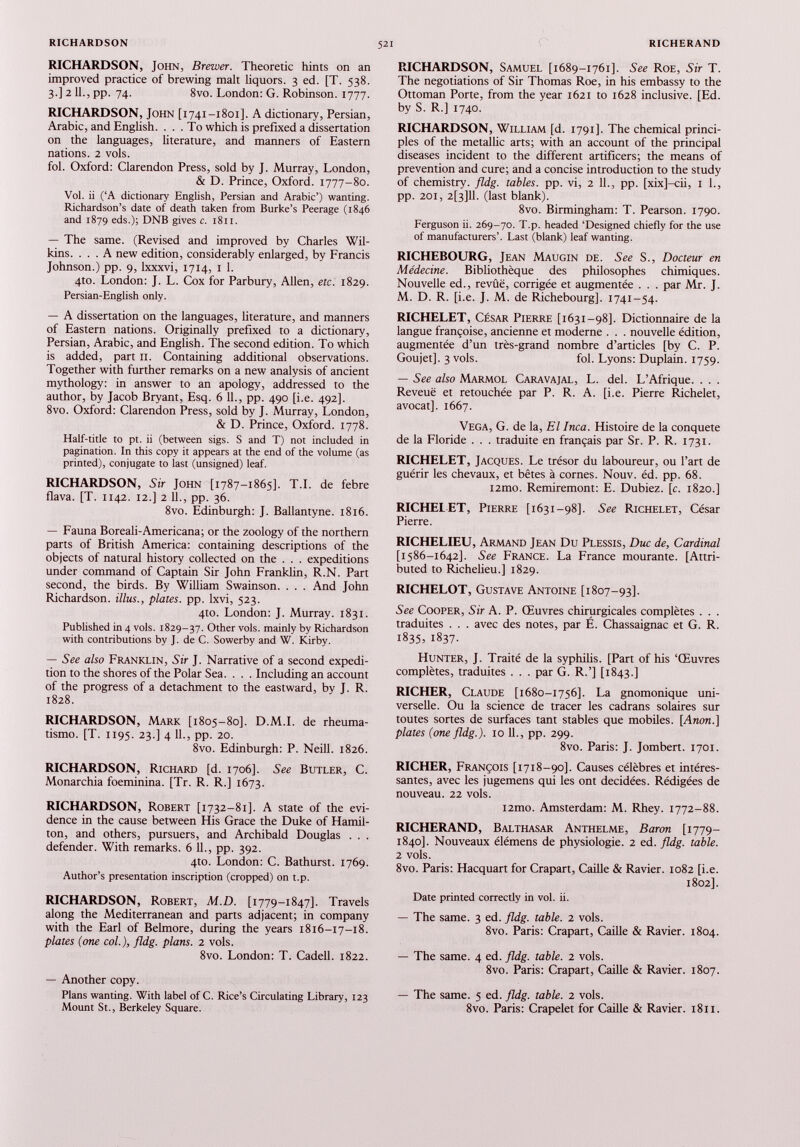 RICHARDSON, John, Brewer. Theoretic hints on an improved practice of brewing malt liquors. 3 ed. [T. 538. 3.] 2 11., pp. 74. 8vo. London: G. Robinson. 1777. RICHARDSON, John [1741-1801]. A dictionary, Persian, Arabic, and English. ... To which is prefixed a dissertation on the languages, literature, and manners of Eastern nations. 2 vols. fol. Oxford: Clarendon Press, sold by J. Murray, London, & D. Prince, Oxford. 1777-80. Vol. ii (‘A dictionary English, Persian and Arabic’) wanting. Richardson’s date of death taken from Burke’s Peerage (1846 and 1879 eds.); DNB gives c. 1811. — The same. (Revised and improved by Charles Wil kins. ... A new edition, considerably enlarged, by Francis Johnson.) pp. 9, lxxxvi, 1714, 1 1. 4to. London: J. L. Cox for Parbury, Allen, etc. 1829. Persian-English only. — A dissertation on the languages, literature, and manners of Eastern nations. Originally prefixed to a dictionary, Persian, Arabic, and English. The second edition. To which is added, part 11. Containing additional observations. Together with further remarks on a new analysis of ancient mythology: in answer to an apology, addressed to the author, by Jacob Bryant, Esq. 6 11., pp. 490 [i.e. 492]. 8vo. Oxford: Clarendon Press, sold by J. Murray, London, & D. Prince, Oxford. 1778. Half-title to pt. ii (between sigs. S and T) not included in pagination. In this copy it appears at the end of the volume (as printed), conjugate to last (unsigned) leaf. RICHARDSON, Sir John [1787-1865]. T.I. de febre flava. [T. 1142. 12.] 2 11., pp. 36. 8vo. Edinburgh: J. Ballantyne. 1816. — Fauna Boreali-Americana; or the zoology of the northern parts of British America: containing descriptions of the objects of natural history collected on the . . . expeditions under command of Captain Sir John Franklin, R.N. Part second, the birds. By William Swainson. . . . And John Richardson. Ulus., plates, pp. lxvi, 523. 4to. London: J. Murray. 1831. Published in 4 vols. 1829-37. Other vols. mainly by Richardson with contributions by J. de C. Sowerby and W. Kirby. — See also Franklin, Sir J. Narrative of a second expedi tion to the shores of the Polar Sea. . . . Including an account of the progress of a detachment to the eastward, by J. R. 1828. RICHARDSON, Mark [1805-80]. D.M.I. de rheuma- tismo. [T. 1195. 23.] 4 11., pp. 20. 8vo. Edinburgh: P. Neill. 1826. RICHARDSON, Richard [d. 1706]. See Butler, C. Monarchia foeminina. [Tr. R. R.] 1673. RICHARDSON, Robert [1732-81]. A state of the evi dence in the cause between His Grace the Duke of Hamil ton, and others, pursuers, and Archibald Douglas . . . defender. With remarks. 6 11., pp. 392. 4to. London: C. Bathurst. 1769. Author’s presentation inscription (cropped) on t.p. RICHARDSON, Robert, M.D. [1779-1847]. Travels along the Mediterranean and parts adjacent; in company with the Earl of Belmore, during the years 1816-17-18. plates (one col.), fldg. plans. 2 vols. 8vo. London: T. Cadell. 1822. — Another copy. Plans wanting. With label of C. Rice’s Circulating Library, 123 Mount St., Berkeley Square. RICHARDSON, Samuel [1689-1761]. See Roe, Sir T. The negotiations of Sir Thomas Roe, in his embassy to the Ottoman Porte, from the year 1621 to 1628 inclusive. [Ed. by S. R.] 1740. RICHARDSON, William [d. 1791]. The chemical princi ples of the metallic arts; with an account of the principal diseases incident to the different artificers; the means of prevention and cure; and a concise introduction to the study of chemistry, fldg. tables, pp. vi, 2 11., pp. [xix]-cii, 1 1., pp. 201, 2[3]11. (last blank). 8vo. Birmingham: T. Pearson. 1790. Ferguson ii. 269-70. T.p. headed ‘Designed chiefly for the use of manufacturers’. Last (blank) leaf wanting. RICHEBOURG, Jean Maugin de. See S., Docteur en Médecine. Bibliothèque des philosophes chimiques. Nouvelle ed., revûë, corrigée et augmentée . . . par Mr. J. M. D. R. [i.e. J. M. de Richebourg]. 1741-54. RICHELET, César Pierre [1631-98]. Dictionnaire de la langue françoise, ancienne et moderne . . . nouvelle édition, augmentée d’un très-grand nombre d’articles [by C. P. Goujet]. 3 vols. fol. Lyons: Duplain. 1759. — See also Marmol Caravajal, L. del. L’Afrique. . . . Reveuë et retouchée par P. R. A. [i.e. Pierre Richelet, avocat]. 1667. VEGA, G. de la, El Inca. Histoire de la conquête de la Floride . . . traduite en français par Sr. P. R. 1731. RICHELET, Jacques. Le trésor du laboureur, ou l’art de guérir les chevaux, et bêtes à cornes. Nouv. éd. pp. 68. i2mo. Remiremont: E. Dubiez. [c. 1820.] RICHELET, Pierre [1631-98]. See Richelet, César Pierre. RICHELIEU, Armand Jean Du Plessis, Duc de, Cardinal [1586-1642]. See France. La France mourante. [Attri buted to Richelieu.] 1829. RICHELOT, Gustave Antoine [1807-93]. See Cooper, Sir A. P. Œuvres chirurgicales complètes . . . traduites . . . avec des notes, par E. Chassaignac et G. R. 1835, 1837. Hunter, J. Traité de la syphilis. [Part of his ‘Œuvres complètes, traduites . . . par G. R.’] [1843.] RICHER, Claude [1680-1756]. La gnomonique uni verselle. Ou la science de tracer les cadrans solaires sur toutes sortes de surfaces tant stables que mobiles. [Anon.] plates (one fldg.). 10 IL, pp. 299. 8vo. Paris: J. Jombert. 1701. RICHER, François [1718-90]. Causes célèbres et intéres santes, avec les jugemens qui les ont décidées. Rédigées de nouveau. 22 vols. i2mo. Amsterdam: M. Rhey. 1772-88. RICHERAND, Balthasar Anthelme, Baron [1779— 1840]. Nouveaux élémens de physiologie. 2 ed. fldg. table. 2 vols. 8vo. Paris: Hacquart for Crapart, Caille & Ravier. 1082 [i.e. 1802]. Date printed correcüy in vol. ii. — The same. 3 ed. fldg. table. 2 vols. 8vo. Paris: Crapart, Caille & Ravier. 1804. — The same. 4 ed. fldg. table. 2 vols. 8vo. Paris: Crapart, Caille & Ravier. 1807. — The same. 5 ed. fldg. table. 2 vols. 8vo. Paris: Crapelet for Caille & Ravier. 1811.