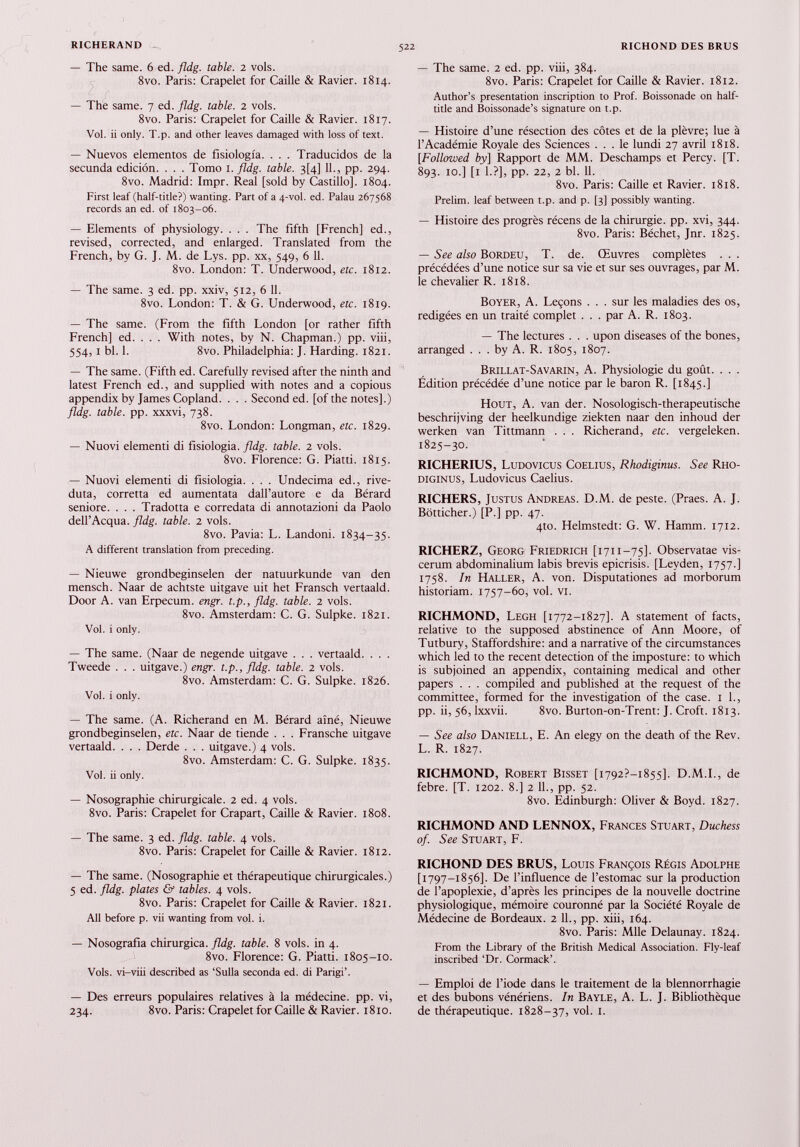 — The same. 6 ed. fldg. table. 2 vols. 8vo. Paris: Crapelet for Caille & Ravier. 1814. — The same. 7 ed. fldg. table. 2 vols. 8vo. Paris: Crapelet for Caille & Ravier. 1817. Voi. ii only. T.p. and other leaves damaged with loss of text. — Nuevos elementos de fisiologia. . . . Traducidos de la secunda edición. . . . Tomo 1. fldg. table. 3[4] IL, pp. 294. 8vo. Madrid: Impr. Real [sold by Castillo]. 1804. First leaf (half-title?) wanting. Part of a 4-vol. ed. Palau 267568 records an ed. of 1803-06. — Elements of physiology. . . . The fifth [French] ed., revised, corrected, and enlarged. Translated from the French, by G. J. M. de Lys. pp. xx, 549, 6 11. 8vo. London: T. Underwood, etc. 1812. — The same. 3 ed. pp. xxiv, 512, 6 11. 8vo. London: T. & G. Underwood, etc. 1819. — The same. (From the fifth London [or rather fifth French] ed. . . . With notes, by N. Chapman.) pp. viii, 554,1 bl. 1. 8vo. Philadelphia: J. Harding. 1821. — The same. (Fifth ed. Carefully revised after the ninth and latest French ed., and supplied with notes and a copious appendix by James Copland. . . . Second ed. [of the notes].) fldg. table, pp. xxxvi, 738. 8vo. London: Longman, etc. 1829. — Nuovi elementi di fisiologia, fldg. table. 2 vols. 8vo. Florence: G. Piatti. 1815. — Nuovi elementi di fisiologia. . . . Undecima ed., rive duta, corretta ed aumentata dall’autore e da Bérard seniore. . . . Tradotta e corredata di annotazioni da Paolo dell’Acqua, fldg. table. 2 vols. 8vo. Pavia: L. Landoni. 1834-35. A different translation from preceding. — Nieuwe grondbeginselen der natuurkunde van den mensch. Naar de achtste uitgave uit het Fransch vertaald. Door A. van Erpecum. engr. t.p., fldg. table. 2 vols. 8vo. Amsterdam: C. G. Sulpke. 1821. Voi. i only. — The same. (Naar de negende uitgave . . . vertaald. . . . Tweede . . . uitgave.) engr. t.p., fldg. table. 2 vols. 8vo. Amsterdam: C. G. Sulpke. 1826. Voi. i only. — The same. (A. Richerand en M. Bérard aìné, Nieuwe grondbeginselen, etc. Naar de tiende . . . Fransche uitgave vertaald. . . . Derde . . . uitgave.) 4 vols. 8vo. Amsterdam: C. G. Sulpke. 1835. Voi. ii only. — Nosographie chirurgicale. 2 ed. 4 vols. 8vo. Paris: Crapelet for Crapart, Caille & Ravier. 1808. — The same. 3 ed. fldg. table. 4 vols. 8vo. Paris: Crapelet for Caille & Ravier. 1812. — The same. (Nosographie et thérapeutique chirurgicales.) 5 ed. fldg. plates & tables. 4 vols. 8vo. Paris: Crapelet for Caille & Ravier. 1821. All before p. vii wanting from voi. i. — Nosografia chirurgica, fldg. table. 8 vols. in 4. 8vo. Florence: G. Piatti. 1805-10. Vols. vi-viii described as ‘Sulla seconda ed. di Parigi’. — Des erreurs populaires relatives à la médecine. pp. vi, 234. 8vo. Paris: Crapelet for Caille & Ravier. 1810. — The same. 2 ed. pp. viii, 384. 8vo. Paris: Crapelet for Caille & Ravier. 1812. Author’s presentation inscription to Prof. Boissonade on half- title and Boissonade’s signature on t.p. — Histoire d’une résection des côtes et de la plèvre; lue à l’Académie Royale des Sciences ... le lundi 27 avril 1818. [Followed by] Rapport de MM. Deschamps et Percy. [T. 893. 10.] [1 1.?], pp. 22, 2 bl. 11. 8vo. Paris: Caille et Ravier. 1818. Prelim, leaf between t.p. and p. [3] possibly wanting. — Histoire des progrès récens de la chirurgie, pp. xvi, 344. 8vo. Paris: Béchet, Jnr. 1825. — See also Bordeu, T. de. Œuvres complètes . . . précédées d’une notice sur sa vie et sur ses ouvrages, par M. le chevalier R. 1818. Boyer, A. Leçons . . . sur les maladies des os, rédigées en un traité complet . . . par A. R. 1803. — The lectures . . . upon diseases of the bones, arranged ... by A. R. 1805, 1807. Brillat-Savarin, A. Physiologie du goût. . . . Édition précédée d’une notice par le baron R. [1845.] Hout, A. van der. Nosologisch-therapeutische beschrijving der heelkundige ziekten naar den inhoud der werken van Tittmann . . . Richerand, etc. vergeleken. 1825-30. RICHERIUS, Ludovicus Coelius, Rhodiginus. See Rho- diginus, Ludovicus Caelius. RICHERS, Justus Andreas. D.M. de peste. (Praes. A. J. Bötticher.) [P.] pp. 47. 4to. Helmstedt: G. W. Hamm. 1712. RICHERZ, Georg Friedrich [1711-75]. Observatae vis- cerum abdominalium labis brevis epicrisis. [Leyden, 1757.] 1758. In Haller, A. von. Disputationes ad morborum historiam. 1757-60, vol. vi. RICHMOND, Legh [1772-1827]. A statement of facts, relative to the supposed abstinence of Ann Moore, of Tutbury, Staffordshire: and a narrative of the circumstances which led to the recent detection of the imposture: to which is subjoined an appendix, containing medical and other papers . . . compiled and published at the request of the committee, formed for the investigation of the case. 1 1., pp. ii, 56, lxxvii. 8vo. Burton-on-Trent: J. Croft. 1813. — See also Daniell, E. An elegy on the death of the Rev. L. R. 1827. RICHMOND, Robert Bisset [1792?—1855]. D.M.I., de febre. [T. 1202. 8.] 2 11., pp. 52. 8vo. Édinburgh: Oliver & Boyd. 1827. RICHMOND AND LENNOX, Frances Stuart, Duchess of. See Stuart, F. RICHOND DES BRUS, Louis François Régis Adolphe [ 1797-1856]. De l’influence de l’estomac sur la production de l’apoplexie, d’après les principes de la nouvelle doctrine physiologique, mémoire couronné par la Société Royale de Médecine de Bordeaux. 2 IL, pp. xiii, 164. 8vo. Paris: Mlle Delaunay. 1824. From the Library of the British Medical Association. Fly-leaf inscribed ‘Dr. Cormack’. — Emploi de l’iode dans le traitement de la blennorrhagie et des bubons vénériens. In Bayle, A. L. J. Bibliothèque de thérapeutique. 1828-37, vol. 1.