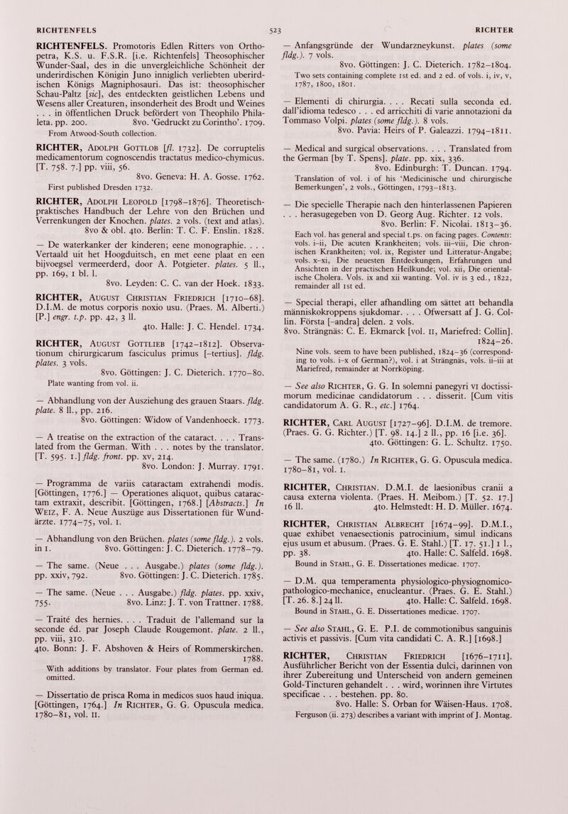 RICHTENFELS. Promo toris Edlen Ritters von Ortho- petra, K.S. u. F.S.R. [i.e. Richtenfels] Theosophischer Wunder-Saal, des in die unvergleichliche Schönheit der underirdischen Königin Juno inniglich verliebten überird ischen Königs Magniphosauri. Das ist: theosophischer Schau-Paltz [sic], des entdeckten geistlichen Lebens und Wesens aller Creaturen, insonderheit des Brodt und Weines ... in öffentlichen Druck befördert von Theophilo Phila- leta. pp. 200. 8vo. ‘Gedruckt zu Corintho’. 1709. From Atwood-South collection. RICHTER, Adolph Gottlob [fl. 1732]. De corruptelis medicamentorum cognoscendis tractatus medico-chymicus. [T. 758. 7.] pp. viii, 56. 8vo. Geneva: H. A. Gosse. 1762. First published Dresden 1732. RICHTER, Adolph Leopold [1798-1876]. Theoretisch praktisches Handbuch der Lehre von den Brüchen und Verrenkungen der Knochen, plates. 2 vols, (text and atlas). 8vo & obi. 4to. Berlin: T. C. F. Enslin. 1828. — De waterkanker der kinderen; eene monographie. . . . Vertaald uit het Hoogduitsch, en met eene plaat en een bijvoegsel vermeerderd, door A. Potgieter. plates. 5 11., pp. 169, I bl. 1. 8vo. Leyden: C. C. van der Hoek. 1833. RICHTER, August Christian Friedrich [1710-68]. D.I.M. de motus corporis noxio usu. (Praes. M. Alberti.) [P.] engr. t.p. pp. 42, 3 11. 4to. Halle: J. C. Hendel. 1734. RICHTER, August Gottlieb [1742-1812]. Observa tionum chirurgicarum fasciculus primus [-tertius], fldg. plates. 3 vols. 8vo. Göttingen: J. C. Dieterich. 1770-80. Plate wanting from vol. ii. — Abhandlung von der Ausziehung des grauen Staars. fldg. plate. 8 11., pp. 216. 8vo. Göttingen: Widow of Vandenhoeck. 1773. — A treatise on the extraction of the cataract. . . . Trans lated from the German. With . . . notes by the translator. [T. 595. I .]fldg. front, pp. xv, 214. 8vo. London: J. Murray. 1791. — Programma de variis cataractam extrahendi modis. [Göttingen, 1776.] — Operationes aliquot, quibus catarac tam extraxit, describit. [Göttingen, 1768.] [ Abstracts.] In Weiz, F. A. Neue Auszüge aus Dissertationen für Wund ärzte. 1774-75, vol. I. — Abhandlung von den Brüchen, plates (some fldg.). 2 vols, in i. 8vo. Göttingen: J. C. Dieterich. 1778-79. — The same. (Neue . . . Ausgabe.) plates (some fldg.). pp. xxiv, 792. 8vo. Göttingen: J. C. Dieterich. 1785. — The same. (Neue . . . Ausgabe.) fldg. plates, pp. xxiv, 755. 8vo. Linz: J. T. von Trattner. 1788. — Traité des hernies. . . . Traduit de l’allemand sur la seconde éd. par Joseph Claude Rougemont, plate. 2 11., pp. viii, 310. 4to. Bonn: J. F. Abshoven & Heirs of Rommerskirchen. 1788. With additions by translator. Four plates from German ed. omitted. — Dissertatio de prisca Roma in medicos suos haud iniqua. [Göttingen, 1764.] In Richter, G. G. Opuscula medica. 1780-81, vol. II. — Anfangsgründe der Wundarzneykunst. plates (some fldg.). 7 vols. 8vo. Göttingen: J. C. Dieterich. 1782-1804. Two sets containing complete ist ed. and 2 ed. of vols. i, iv, v, 1787, 1800, 1801. — Elementi di chirurgia. . . . Recati sulla seconda ed. dall’idioma tedesco . . . ed arricchiti di varie annotazioni da Tommaso Volpi. plates (some fldg.). 8 vols. 8vo. Pavia: Heirs of P. Galeazzi. 1794-1811. — Medical and surgical observations. . . . Translated from the German [by T. Spens], plate, pp. xix, 336. 8vo. Edinburgh: T. Duncan. 1794. Translation of vol. i of his ‘Medicinische und chirurgische Bemerkungen’, 2 vols., Göttingen, 1793-1813. — Die specielle Therapie nach den hinterlassenen Papieren . . . herasugegeben von D. Georg Aug. Richter. 12 vols. 8vo. Berlin: F. Nicolai. 1813-36. Each vol. has general and special t.ps. on facing pages. Contents: vols. i-ii, Die acuten Krankheiten; vols. iii-viii, Die chron ischen Krankheiten; vol. ix, Register und Litteratur-Angabe; vols. x-xi, Die neuesten Entdeckungen, Erfahrungen und Ansichten in der practischen Heilkunde; vol. xii, Die oriental ische Cholera. Vols. ix and xii wanting. Vol. iv is 3 ed., 1822, remainder all ist ed. — Special therapi, eher afhandling om sättet att behandla människokroppens sjukdomar. . . . Ofwersatt af J. G. Col lin. Första [-andra] delen. 2 vols. 8vo. Strängnäs: C. E. Ekmarck [vol. 11, Mariefred: Collin], 1824-26. Nine vols. seem to have been published, 1824-36 (correspond ing to vols. i-x of German?), vol. i at Strängnäs, vols. ii-iii at Mariefred, remainder at Norrköping. — See also Richter, G. G. In solemni panegyri vi doctissi morum medicinae candidatorum . . . disserit. [Cum vitis candidatorum A. G. R., etc.] 1764. RICHTER, Carl August [1727-96]. D.I.M. de tremore. (Praes. G. G. Richter.) [T. 98. 14.] 2 11., pp. 16 [i.e. 36]. 4to. Göttingen: G. L. Schultz. 1750. — The same. (1780.) In Richter, G. G. Opuscula medica. 1780-81, vol. 1. RICHTER, Christian. D.M.I. de laesionibus cranii a causa externa violenta. (Praes. H. Meibom.) [T. 52. 17.] 16 11. 4to. Helmstedt: H. D. Müller. 1674. RICHTER, Christian Albrecht [1674-99]. D.M.I., quae exhibet venaesectionis patrocinium, simul indicans ejus usum et abusum. (Praes. G. E. Stahl.) [T. 17. 51.] 1 1., pp. 38. 410. Halle: C. Salfeld. 1698. Bound in Stahl, G. E. Dissertationes medicae. 1707. — D.M. qua temperamenta physiologico-physiognomico- pathologico-mechanice, enucleantur. (Praes. G. E. Stahl.) [T. 26. 8.] 2411. 4to. Halle: C. Salfeld. 1698. Bound in Stahl, G. E. Dissertationes medicae. 1707. — See also Stahl, G. E. P.I. de commotionibus sanguinis activis et passivis. [Cum vita candidati C. A. R.] [1698.] RICHTER, Christian Friedrich [1676-1711]. Ausführlicher Bericht von der Essentia dulci, darinnen von ihrer Zubereitung und Unterscheid von andern gemeinen Gold-Tincturen gehandelt . . . wird, worinnen ihre Virtutes specificae . . . bestehen, pp. 80. 8vo. Halle: S. Orban for Wäisen-Haus. 1708. Ferguson (ii. 273) describes a variant with imprint of J. Montag.