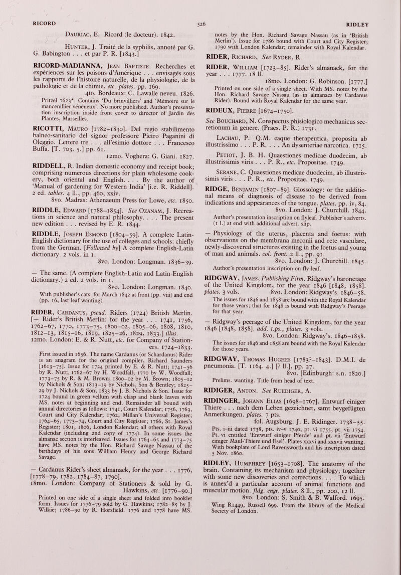 Dauriac, E. Ricord (le docteur). 1842. Hunter, J. Traité de la syphilis, annoté par G. G. Babington ... et par P. R. [1843.] RICORD-MADIANNA, Jean Baptiste. Recherches et expériences sur les poisons d’Amérique . . . envisagés sous les rapports de l’histoire naturelle, de la physiologie, de la pathologie et de la chimie, etc. plates, pp. 169. 4to. Bordeaux: C. Lawalle neveu. 1826. Pritzel 7623*. Contains ‘Du brinvilliers’ and ‘Mémoire sur le mancenillier vénéneux’. No more published. Author’s presenta tion inscription inside front cover to director of Jardin des Plantes, Marseilles. RICOTTI, Mauro [1782-1830]. Del regio stabilimento balneo-sanitario del signor professore Pietro Paganini di Oleggio. Lettere tre . . . all’esimio dottore . . . Francesco Buffa. [T. 703. 5.] pp. 61. i2mo. Voghera: G. Giani. 1827. RIDDELL, R. Indian domestic economy and receipt book; comprising numerous directions for plain wholesome cook ery, both oriental and English. ... By the author of ‘Manual of gardening for Western India’ [i.e. R. Riddell]. 2 ed. tables. 4 11., pp. 460, xxiv. 8vo. Madras: Athenaeum Press for Lowe, etc. 1850. RIDDLE, Edward [1788-1854]. See Ozanam, J. Recrea tions in science and natural philosophy. . . . The present new edition . . . revised by E. R. 1844. RIDDLE, Joseph Esmond [1804-59]. A complete Latin- English dictionary for the use of colleges and schools: chiefly from the German. [ Followed by) A complete English-Latin dictionary. 2 vols, in 1. 8vo. London: Longman. 1836-39. — The same. (A complete English-Latin and Latin-English dictionary.) 2 ed. 2 vols, in 1. 8vo. London: Longman. 1840. With publisher’s cats, for March 1842 at front (pp. viii) and end (pp. 16, last leaf wanting). RIDER, Cardanus, pseud. Riders (1724) British Merlin. [— Rider’s British Merlin: for the year . . . 1741, 1756, 1762-67, 1770, 1773-75, 1800-02, 1805-06, 1808, 1810, 1812-13, 1815-16, 1819, 1825-26, 1829, 1833.] illus. i2mo. London: E. & R. Nutt, etc. for Company of Station ers. 1724-1833. First issued in 1656. The name Cardanus (or Schardanus) Rider is an anagram for the original compiler, Richard Saunders [1613-75]. Issue for 1724 printed by E. & R. Nutt; 1741-56 by R. Nutt; 1762-67 by H. Woodfall; 1770 by W. Woodfall; 1773-75 by R. & M. Brown; 1800-02 by M. Brown; 1805-12 by Nichols & Son; 1813-19 by Nichols, Son & Bentley; 1825- 29 by J. Nichols & Son; 1833 by J. B. Nichols & Son. Issue for 1724 bound in green vellum with clasp and blank leaves with MS. notes at beginning and end. Remainder all bound with annual directories as follows: 1741, Court Kalendar; 1756, 1763, Court and City Kalendar; 1762, Millan’s Universal Register; 1764-65, 1773-74, Court and City Register; 1766, St. James’s Register; 1801, 1806, London Kalendar; all others with Royal Kalendar (including 2nd copy of 1774). In some issues the almanac section is interleaved. Issues for 1764-65 and 1773-75 have MS. notes by the Hon. Richard Savage Nassau of the birthdays of his sons William Henry and George Richard Savage. — Cardanus Rider’s sheet almanack, for the year . . . 1776, [1778-79, 1782, 1784-87, 1790]. i8mo. London: Company of Stationers & sold by G. Hawkins, etc. [1776-90.] Printed on one side of a single sheet and folded into booklet form. Issues for 1776-79 sold by G. Hawkins; 1782-85 by J. Wilkie; 1786-90 by R. Horsfield. 1776 and 1778 have MS. notes by the Hon. Richard Savage Nassau (as in ‘British Merlin’). Issue for 1786 bound with Court and City Register; 1790 with London Kalendar; remainder with Royal Kalendar. RIDER, Richard, See Ryder, R. RIDER, William [1723-85]. Rider’s almanack, for the year . . . 1777. 18 11. i8mo. London: G. Robinson. [1777.] Printed on one side of a single sheet. With MS. notes by the Hon. Richard Savage Nassau (as in almanacs by Cardanus Rider). Bound with Royal Kalendar for the same year. RIDEUX, Pierre [1674-1750]. See Bouchard, N. Conspectus phisiologico mechanicus sec retionum in genere. (Praes. P. R.) 1731. Lachau, P. Q.M. eaque therapeutica, proposita ab illustrissimo . . . P. R. . . .An dysenteriae narcotica. 1715. Petiot, J. B. H. Quaestiones medicae duodecim, ab illustrissimis viris . . . P. R., etc. Propositae. 1749. Serane, C. Quaestiones medicae duodecim, ab illustris simis viris . . . P. R., etc. Propositae. 1749. RIDGE, Benjamin [1807-89]. Glossology: or the additio nal means of diagnosis of disease to be derived from indications and appearances of the tongue, plates, pp. iv, 84. 8vo. London: J. Churchill. 1844. Author’s presentation inscription on flyleaf. Publisher’s adverts. (1 1.) at end with additional advert, slip. — Physiology of the uterus, placenta and foetus: with observations on the membrana meconii and rete vasculare, newly-discovered structures existing in the foetus and young of man and animals, col. front. 2 11., pp. 91. 8vo. London: J. Churchill. 1845. Author’s presentation inscription on fly-leaf. RIDGWAY, James, Publishing Firm. Ridgway’s baronetage of the United Kingdom, for the year 1846 [1848, 1858]. plates. 3 vols. 8vo. London: Ridgway’s. 1846-58. The issues for 1846 and 1858 are bound with the Royal Kalendar for those years; that for 1848 is bound with Ridgway’s Peerage for that year. — Ridgway’s peerage of the United Kingdom, for the year 1846 [1848, 1858]. add. t.ps., plates. 3 vols. 8vo. London: Ridgway’s. 1846-1858. The issues for 1846 and 1858 are bound with the Royal Kalendar for those years. RIDGWAY, Thomas Hughes [1783?—1843]. D.M.I. de pneumonia. [T. 1164. 4.] [? 11.], pp. 27. 8vo. [Edinburgh: s.n. 1820.] Prelims, wanting. Title from head of text. RIDIGER, Anton. See Ruediger, A. RIDINGER, Johann Elias [1698-1767]. Entwurf einiger Thiere . . . nach dem Leben gezeichnet, samt beygefligten Anmerkungen. plates. 7 pts. fol. Augsburg: J. E. Ridinger. 1738-55. Pts. i-iii dated 1738, pts. iv-v 1740, pt. vi 1755, pt. vii 1754. Pt. vi entitled ‘Entwurf einiger Pferde’ and pt. vii ‘Entwurf einiger Maul-Thiere und Esel’. Plates xxxvi and xxxvii wanting. With bookplate of Lord Ravensworth and his inscription dated 5 Nov. i860. RIDLEY, Humphrey [1653-1708]. The anatomy of the brain. Containing its mechanism and physiology; together with some new discoveries and corrections. ... To which is annex’d a particular account of animal functions and muscular motion, fldg. engr. plates. 8 11., pp. 200, 12 11. 8vo. London: S. Smith & B. Walford. 1695. Wing R1449, Russell 699. From the library of the Medical Society of London.