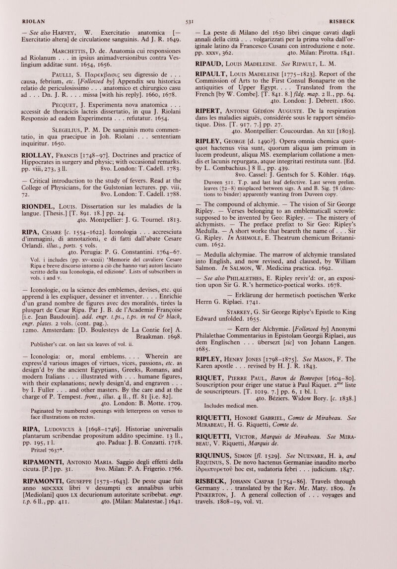 — See also Harvey, W. Exercitatio anatomica [ — Exercitatio altera] de circulatione sanguinis. Ad J. R. 1649. Marchettis, D. de. Anatomia cui responsiones ad Riolanum ... in ipsius animadversionibus contra Ves- lingium additae sunt. 1654, 1656. Paulli, S. napetcPamç seu digressio de . . . causa, febrium, etc. [Followed by] Appendix seu historica relatio de periculosissimo . . . anatomico et chirurgico casu ad . . . Dn. J. R. . . . missa [with his reply], 1660, 1678. Pecquet, J. Experimenta nova anatomica . . . accessit de thoracicis lacteis dissertatio, in qua J. Riolani Responsio ad eadem Experimenta . . . refutatur. 1654. Slegelius, P. M. De sanguinis motu commen tatio, in qua praecipue in Joh. Riolani . . . sententiam inquiritur. 1650. RIOLLAY, Francis [1748-97]. Doctrines and practice of Hippocrates in surgery and physic; with occasional remarks, pp. viii, 273, 3 11. 8vo. London: T. Cadell. 1783. — Critical introduction to the study of fevers. Read at the College of Physicians, for the Gulstonian lectures, pp. viii, 72. 8vo. London: T. Cadell. 1788. RIONDEL, Louis. Dissertation sur les maladies de la langue. [Thesis.] [T. 891. 18.] pp. 24. 4to. Montpellier: J. G. Tournel. 1813. RIPA, Cesare [c. 1554-1622]. Iconología . . . accresciuta d’immagini, di annotazioni, e di fatti dall’abate Cesare Orlandi. illus., ports. 5 vols. 4to. Perugia: P. G. Constantini. 1764-67. Vol. i includes (pp. xv-xxxii) ‘Memorie del cavalière Cesare Ripa e breve discorso intorno a ció che hanno varj autori lasciato scritto della sua Iconología, ed edizione’. Lists of subscribers in vols, i and v. — Iconologie, ou la science des emblemes, devises, etc. qui apprend à les expliquer, dessiner et inventer. . . . Enrichie d’un grand nombre de figures avec des moralités, tirées la pluspart de Cesar Ripa. Par J. B. de l’Academie Françoise [i.e. Jean Baudouin], add. engr. t.ps., t.ps. in red & black, engr. plates. 2 vols. (cont. pag.). i2mo. Amsterdam: [D. Boulesteys de La Contie for] A. Braakman. 1698. Publisher’s cat. on last six leaves of vol. ii. — Iconologia: or, moral emblems. . . . Wherein are express’d various images of virtues, vices, passions, etc. as design’d by the ancient Egyptians, Greeks, Romans, and modern Italians . . . illustrated with . . . humane figures, with their explanations; newly design’d, and engraven . . . by I. Fuller . . . and other masters. By the care and at the charge of P. Tempest, front., illus. 4 11., ff. 81 [i.e. 82]. 4to. London: B. Motte. 1709. Paginated by numbered openings with letterpress on versos to face illustrations on rectos. RIPA, Ludovicus à [1698-1746]. Historiae universalis plantarum scribendae propositum addito specimine. 13 11., pp. 195, 11. 410. Padua: J. B. Conzatti. 1718. Pritzel 7637*. RIPAMONTI, Antonio Maria. Saggio degli effetti della cicuta. [P.] pp. 31. 8vo. Milan: P. A. Frigerio. 1766. RIPAMONTI, Giuseppe [1573-1643]. De peste quae fuit anno MDCXXX libri v desumpti ex annalibus urbis [Mediolani] quos lx decurionum autoritate scribebat, engr. t.p. 611., pp. 411. 4to. [Milan: Malatestae.] 1641. — La peste di Milano del 1630 libri cinque cavati dagli annali della città . . . volgarizzati per la prima volta dall’or iginale latino da Francesco Cusani con introduzione e note, pp. xxxv, 362. 4to. Milan: Pirotta. 1841. RIPAUD, Louis Madeleine. See Ripault, L. M. RIPAULT, Louis Madeleine [1775-1823]. Report of the Commission of Arts to the First Consul Bonaparte on the antiquities of Upper Egypt. . . . Translated from the French [by W. Combe]. [T. 841. 8 .]fldg. map. 2 11., pp. 64. 4to. London: J. Debrett. 1800. RIPERT, Antoine Gédéon Auguste. De la respiration dans les maladies aiguës, considérée sous le rapport séméio tique. Diss. [T. 917. 7.] pp. 27. 4to. Montpellier: Coucourdan. An xii [1803]. RIPLEY, George [d. 1490?]. Opera omnia chemica quot- quot hactenus visa sunt, quorum aliqua jam primum in lucem prodeunt, aliqua MS. exemplarium collatione a men- dis et lacunis repurgata, atque integritati restituta sunt. [Ed. by L. Combachius.] 8 11., pp. 439. 8vo. Cassel: J. Gentsch for S. Köhler. 1649. Duveen 511. T.p. and last leaf defective. Last seven prelim, leaves (|2-8) misplaced between sigs. A and B. Sig. f8 (direc tions to binder) apparently wanting from Duveen copy. — The compound of alchymie. — The vision of Sir George Ripley. — Verses belonging to an emblematicall scrowle: supposed to be invented by Geo: Ripley. — The mistery of alchymists. — The preface prefixt to Sir Geo: Ripley’s Medulla. — A short worke that beareth the name of . . . Sir G. Ripley. In Ashmole, E. Theatrum chemicum Britanni- cum. 1652. — Medulla alchymiae. The marrow of alchymie translated into English, and now revised, and claused, by William Salmon. In Salmon, W. Medicina practica. 1692. — See also Philalethes, E. Ripley reviv’d: or, an exposi tion upon Sir G. R.’s hermetico-poetical works. 1678. — Erklärung der hermetisch poetischen Werke Herrn G. Riplaei. 1741. Starkey, G. Sir George Riplye’s Epistle to King Edward unfolded. 1655. — Kern der Alchymie. [Followed by] Anonymi Philalethae Commentarius in Epistolam Georgii Riplaei, aus dem Englischen . . . übersezt [sic] von Johann Langen. 1685. RIPLEY, Henry Jones [1798-1875]. See Mason, F. The Karen apostle . . . revised by H. J. R. 1843. RIQUET, Pierre Paul, Baron de Bonrepos [1604-80]. Souscription pour ériger une statue à Paul Riquet. 2 me liste de souscripteurs. [T. 1019. 7.] pp. 6, 1 bl. 1. 410. Béziers. Widow Bory. [c. 1838.] Includes medical men. RIQUETTI, Honoré Gabriel, Comte de Mirabeau. See Mirabeau, H. G. Riquetti, Comte de. RIQUETTI, Victor, Marquis de Mirabeau. See Mira beau, V. Riquetti, Marquis de. RIQUINUS, Simon [fl. 1529]. See Nuenare, H. à, and Riquinus, S. De novo hactenus Germaniae inaudito morbo îôpuurupeTOÛ hoc est, sudatoria febri . . . judicium. 1847. RISBECK, Johann Caspar [1754-86]. Travels through Germany . . . translated by the Rev. Mr. Maty. 1809. In Pinkerton, J. A general collection of . . . voyages and travels. 1808-19, vol- vi.