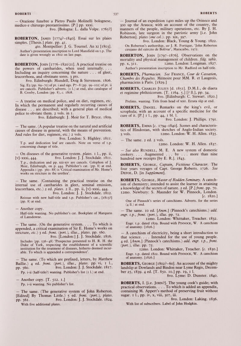 — Orazione funebre a Pietro Paulo Molinelli bolognese, medico e chirurgo prestantissimo. [P.] pp. xxxi. 8vo. [Bologna: L. dalla Volpe. 1765?] ROBERTON, James [i774?-i84o]. Essai sur les plaies simples. [Thesis.] plate, pp. 41. 4to. Montpellier: J. G. Tournel. An XI [1803]. Author’s presentation inscription to Lord Mansfield on t.p. The date is given wrongly as 1802 on last page. ROBERTON, John [1776-1820/21]. A practical treatise on the powers of cantharides, when used internally. . . . Including an inquiry concerning the nature ... of gleet, leucorrhoea, and obstinate sores. 3 pts. 8vo. Edinburgh: Mundell, Doig & Stevenson. 1806. Sig. E3 (pp. 69-70) of pt. i and sigs. P7-8 (pp. 99-102) of pt. ii are cancels. Publisher’s adverts. (1 1 .) at end, also catalogue of B. Crosby, London (pp. 8), c. 1808. — A treatise on medical police, and on diet, regimen, etc. In which the permanent and regularly recurring causes of disease . . . are described; with a general plan of medical police to obviate them. 2 vols. in 1. 8vo. Edinburgh: J. Moir for T. Bryce. 1809. — The same. (A popular treatise on the natural and artificial causes of disease in general, with the means of prevention. And rules for diet, regimen, etc.) 2 vols. 8vo. London: S. Highley. 1811. T.p. and dedication leaf are cancels. Note on verso of t.p. concerning change of title. — On diseases of the generative system, plates. 1 1., pp. ii, [v]-xxxi, 444. 8vo. London: J. J. Stockdale. 1811. T.p., dedication and pp. xiii-xiv are cancels. Colophon of J. Moir, Edinburgh, on p. 444. Publisher’s cat. (pp. 8) at end. Appendix 1 (pp. 360-88) is ‘Critical examination of Mr. Home’s works on stricture in the urethra’. — The same. (Containing the practical treatise on the internal use of cantharides in gleet, seminal emission, leucorrhaea, etc.) 2 ed. plates. 2 11., pp. ii, [v]-xxxi, 444. 8vo. London: J. J. Stockdale. 1812. Reissue with new half-title and t.p. Publisher’s cat., [1813?] (pp. 8) at end. — Another copy. Half-title wanting. No publisher’s cat. Bookplate of Marquess of Lansdowne. — The same. (On the generative system. ... To which is appended, a critical examination of Sir E. Home’s works on stricture, etc.) 3 ed. front, (port.), illus., plates, pp. 560. 8vo. [London:] J. J. Stockdale. 1816. Includes (pp. 536-48) ‘Prospectus presented to H. R. H. the Duke of York, respecting the establishment of a scientific institution for the treatment of diseases, hitherto deemed incur able. To which is appended a correspondence’. — The same. (To which are prefixed, letters, by Matthew Baillie.) 4 ed. front, (port.), illus., plates, pp. vi, 1 1., pp. 560. 8vo. London: J. J. Stockdale. 1817. Pp. i-ii (half-title?) wanting. Publisher’s list (1 1.) at end. — Another copy. [T. 512. 1.] Pp. i-ii wanting. No publisher’s list. — The same. (The generative system of John Roberton. [Edited] By Thomas Little.) 5 ed. front, (port.), plates. pp. 561. 8vo. London: J. J. Stockdale. 1824. With five additional plates. — Journal of an expedition 1400 miles up the Orinoco and 300 up the Arauca; with an account of the country, the manners of the people, military operations, etc. By J. H. Robinson, late surgeon in the patriotic army [i.e. John Roberton]. plates (one col.), pp. xix, 397. 8vo. London: Black, Young & Young. 1822. On Roberton’s authorship, see J. R. Fortique, ‘John Roberton cirujano del ejército de Bolívar’, Maracaibo, 1972. ROBERTON, John [1797-1876]. Observations on the mortality and physical management of children, fldg. table. pp. x, 311. i2mo. London: Longman. 1827. Author’s presentation inscription to Mr. Radford on half-title. ROBERTS, Pharmacien. See France, Cour de Cassation, Chambre des Requêtes. Mémoire pour MM. R. et Laugeois, pharmaciens à Paris. [1829.] ROBERTS, Charles Julius [d. 1851]. D.M.I., de diaeta et regimine phthisicorum. [T. 1164. 5.] [? 11.], pp. 34. 8vo. [Edinburgh: C. Stewart. 1820.] Prelims, wanting. Title from head of text. Errata slip at end. ROBERTS, Daniel. Remarks on the king’s evil, or scrophula; with an account of a specific medicine for the cure of it. [P.] i 1., pp. 44, i bl. 1. 8vo. London: J. Phillips. 1791. ROBERTS, Emma [c. 1794-1840]. Scenes and characteris tics of Hindostán, with sketches of Anglo-Indian society. 3 vois. i2mo. London: W. H. Allen. 1835. — The same. 2 ed. 2 vois. i2mo. London: W. H. Allen. 1837. — See also Rundell, M. E. A new system of domestic cookery. . . . Augmented ... by ... more than nine hundred new receipts [by E. R.]. 1843. ROBERTS, George, Captain, Fictitious Character. The four years voyages of Capt. George Roberts. 1726. See Defoe, D. [in Supplement], ROBERTS, George, Master of Rodden Seminary. A catech ism of chemistry; intended to assist the learner in attaining a knowledge of the secrets of nature. 2 ed. [P .] front, pp. 70. i2mo. Newbury: S. Maunder for W. Pinnock, London. [c. 1820.] One of Pinnock’s series of catechisms. Adverts, for the series (4 11.) at end. — The same. 10 ed. [Anon.] (Pinnock’s catechisms.) add. engr. t.p., front, (port.), illus. pp. 72. i2mo. London: Whittaker, Treacher. 1832. Engr. t.p. dated 1829. Bound with Pinnock, W. A catechism of anatomy. [1826.] — A catechism of electricity, being a short introduction to that science. . . . Intended for the use of young people. 4 ed. [Anon.] (Pinnock’s catechisms.) add. engr. t.p., front, (port.), illus. pp. 72. i2mo. London: Whittaker, Treacher, [c. 1830.] Engr. t.p. dated 1822. Bound with Pinnock, W. A catechism of anatomy. [1826.] ROBERTS, George [i8o2?-6o]. An account of the mighty landslip at Dowlands and Bindon near Lyme Regis, Decem ber 25, 1839. 4 ed. [T. 850. 10.] pp. 19, i 1. 8vo. Lyme: D. Dunster. 1840. ROBERTS, I. [i.e. John?]. The young cook’s guide; with practical observations. ... To which is added an appendix, containing M. Appert’s method of preserving fruit without sugar. I 1., pp. iv, x, viii, 307, iii. 8vo. London: Laking. 1836. With fist of subscribers. Label of John Hodgkin.