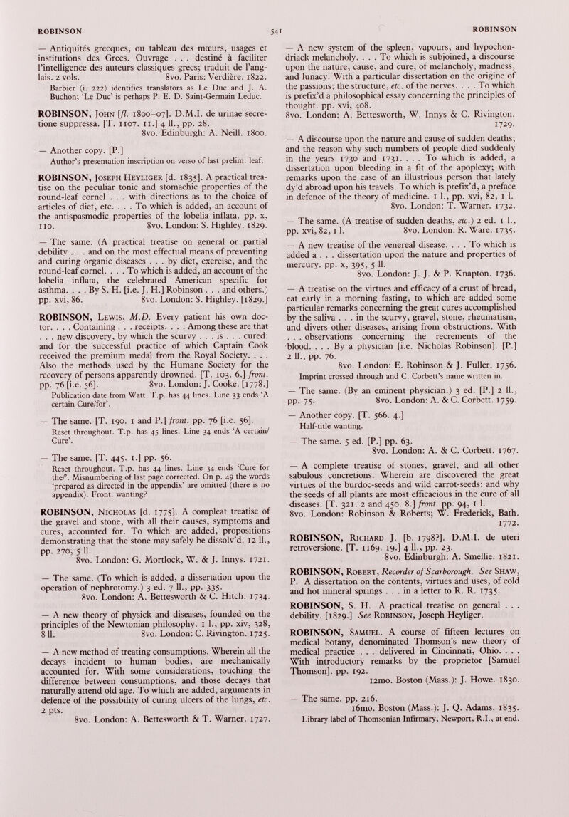 — Antiquités grecques, ou tableau des mœurs, usages et institutions des Grecs. Ouvrage . . . destiné à faciliter l’intelligence des auteurs classiques grecs; traduit de l’ang lais. 2 vols. 8vo. Paris: Verdière. 1822. Barbier (i. 222) identifies translators as Le Duc and J. A. Buchon; ‘Le Duc’ is perhaps P. E. D. Saint-Germain Leduc. ROBINSON, John [fl. 1800-07]. D.M.I. de urinae secre- tione suppressa. [T. 1107. 11.] 4 IL, pp. 28. 8vo. Edinburgh: A. Neill. 1800. — Another copy. [P.] Author’s presentation inscription on verso of last prelim, leaf. ROBINSON, Joseph Heyliger [d. 1835]. A practical trea tise on the peculiar tonic and stomachic properties of the round-leaf cornel . . . with directions as to the choice of articles of diet, etc. ... To which is added, an account of the antispasmodic properties of the lobelia inflata. pp. x, no. 8vo. London: S. Highley. 1829. — The same. (A practical treatise on general or partial debility . . . and on the most effectual means of preventing and curing organic diseases ... by diet, exercise, and the round-leaf cornel. ... To which is added, an account of the lobelia inflata, the celebrated American specific for asthma. . . . By S. H. [i.e. J. H.] Robinson . . . and others.) pp. xvi, 86. 8vo. London: S. Highley. [1829.] ROBINSON, Lewis, M.D. Every patient his own doc tor. . . . Containing . . . receipts. . . . Among these are that . . . new discovery, by which the scurvy . . . is . . . cured: and for the successful practice of which Captain Cook received the premium medal from the Royal Society. . . . Also the methods used by the Humane Society for the recovery of persons apparently drowned. [T. 103. 6 .] front. pp. 76 [i.e. 56]. 8vo. London: J. Cooke. [1778.] Publication date from Watt. T.p. has 44 lines. Line 33 ends ‘A certain Cure/for’. — The same. [T. 190. 1 and P .] front, pp. 76 [i.e. 56]. Reset throughout. T.p. has 45 lines. Line 34 ends ‘A certain/ Cure’. — The same. [T. 445. 1.] pp. 56. Reset throughout. T.p. has 44 lines. Line 34 ends ‘Cure for the/’. Misnumbering of last page corrected. On p. 49 the words ‘prepared as directed in the appendix’ are omitted (there is no appendix). Front, wanting? ROBINSON, Nicholas [d. 1775]. A compleat treatise of the gravel and stone, with all their causes, symptoms and cures, accounted for. To which are added, propositions demonstrating that the stone may safely be dissolv’d. 12 11., pp. 270, 5 11. 8vo. London: G. Mortlock, W. & J. Innys. 1721. — The same. (To which is added, a dissertation upon the operation of nephrotomy.) 3 ed. 7 11., pp. 335. 8vo. London: A. Bettesworth & C. Hitch. 1734. — A new theory of physick and diseases, founded on the principles of the Newtonian philosophy. 1 1., pp. xiv, 328, 8 11. 8vo. London: C. Rivington. 1725. — A new method of treating consumptions. Wherein all the decays incident to human bodies, are mechanically accounted for. With some considerations, touching the difference between consumptions, and those decays that naturally attend old age. To which are added, arguments in defence of the possibility of curing ulcers of the lungs, etc. 2 pts. 8vo. London: A. Bettesworth & T. Warner. 1727. — A new system of the spleen, vapours, and hypochon- driack melancholy. ... To which is subjoined, a discourse upon the nature, cause, and cure, of melancholy, madness, and lunacy. With a particular dissertation on the origine of the passions; the structure, etc. of the nerves. ... To which is prefix’d a philosophical essay concerning the principles of thought, pp. xvi, 408. 8vo. London: A. Bettesworth, W. Innys & C. Rivington. 1729. — A discourse upon the nature and cause of sudden deaths; and the reason why such numbers of people died suddenly in the years 1730 and 1731. . . . To which is added, a dissertation upon bleeding in a fit of the apoplexy; with remarks upon the case of an illustrious person that lately dy’d abroad upon his travels. To which is prefix’d, a preface in defence of the theory of medicine. 1 1., pp. xvi, 82, 1 1. 8vo. London: T. Warner. 1732. — The same. (A treatise of sudden deaths, etc.) 2 ed. 1 1., pp. xvi, 82, 11. 8vo. London: R. Ware. 1735. — A new treatise of the venereal disease. ... To which is added a . . . dissertation upon the nature and properties of mercury, pp. x, 395, 5 11. 8vo. London: J. J. & P. Knapton. 1736. — A treatise on the virtues and efficacy of a crust of bread, eat early in a morning fasting, to which are added some particular remarks concerning the great cures accomplished by the saliva ... in the scurvy, gravel, stone, rheumatism, and divers other diseases, arising from obstructions. With . . . observations concerning the recrements of the blood. ... By a physician [i.e. Nicholas Robinson], [P.] 2 11., pp. 76. 8vo. London: E. Robinson & J. Fuller. 1756. Imprint crossed through and C. Corbett’s name written in. — The same. (By an eminent physician.) 3 ed. [P.] 2 11., pp. 75. 8vo. London: A. & C. Corbett. 1759. — Another copy. [T. 566. 4.] Half-title wanting. — The same. 5 ed. [P.] pp. 63. 8vo. London: A. & C. Corbett. 1767. — A complete treatise of stones, gravel, and all other sabulous concretions. Wherein are discovered the great virtues of the burdoc-seeds and wild carrot-seeds: and why the seeds of all plants are most efficacious in the cure of all diseases. [T. 321. 2 and 450. 8 .] front, pp. 94, 1 1. 8vo. London: Robinson & Roberts; W. Frederick, Bath. 1772. ROBINSON, Richard J. [b. 1798?]. D.M.I. de uteri retroversione. [T. 1169. 19.] 4 11., pp. 23. 8vo. Edinburgh: A. Smellie. 1821. ROBINSON, Robert, Recorder of Scarborough. See Shaw, P. A dissertation on the contents, virtues and uses, of cold and hot mineral springs ... in a letter to R. R. 1735. ROBINSON, S. H. A practical treatise on general . . . debility. [1829.] See Robinson, Joseph Heyliger. ROBINSON, Samuel. A course of fifteen lectures on medical botany, denominated Thomson’s new theory of medical practice . . . delivered in Cincinnati, Ohio. . . . With introductory remarks by the proprietor [Samuel Thomson], pp. 192. i2mo. Boston (Mass.): J. Howe. 1830. — The same. pp. 216. i6mo. Boston (Mass.): J. Q. Adams. 1835. Library label of Thomsonian Infirmary, Newport, R.I., at end.