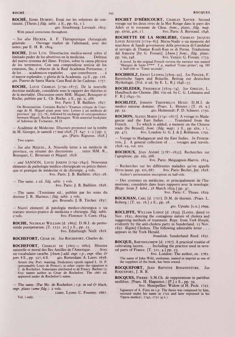 ROCHÉ, Edme Hubert. Essai sur les solutions de con tinuité. [Thesis.] fldg. table. 2 11., pp. 62, 1 1. 4to. Strasbourg: Levrault. 1803. With pencil corrections throughout. — See also Hecker, A. F. Thérapeutique chirurgicale générale. . . . Ouvrage traduit de l’allemand, avec des notes; par E. H. R. 1804. ROCHE, Juan Luis. Dissertacion medica-moral sobre el limitado poder de los abortivos en la medicina. . . . Defensa del nuevo systema del illmo. Feyjoó, sobre la causa physica de los terremotos. Con una compendiosa noticia de los estatutos, fin, y objecto de la Real Academia Portuense, y de los . . . académicos españoles . . . que contribuyen . . . á el mayor esplendor, y gloria de la Academia. 24 11., pp. 116. 4to. Puerto de Santa Maria: Casa Real de las Cadenas. 1757. ROCHE, Louis Charles [1790-1875]. De la nouvelle doctrine médicale, considérée sous le rapport des théories et de la mortalité. Discussion entre MM. Miquel, Bousquet et Roche; publiée par L. Ch. Roche. 2 11., pp. ii, 288. 8vo. Paris: J. B. Baillière. 1827. On Broussaisism. Contains Roche’s ‘Examen critique de l’ouv rage de M. Miquel ayant pour titre: Lettres à un médecin de province’ (pp. [1 ]—76), followed by exchange of correspondence between Miquel, Roche and Bousquet. With armorial bookplate of Adornus de Tscharner, M.D. — Académie de Médecine. Discours prononcé sur la tombe de M. Georget, le samedi 17 mai 1828. [T. 647. 1-2.] pp. 3. 4Ю. [Paris: Rignoux. 1828.] Two copies. — See also Miquel, A. Nouvelle lettre à un médecin de province, ou résumé des discussions . . . entre MM. R., Bousquet, C. Broussais et Miquel. 1828. — and SANSON, Louis Joseph [1792-1841]. Nouveaux éléments de pathologie médico-chirurgicale ou précis théori que et pratique de médecine et de chirurgie. 4 vols. 8vo. Paris: J. B. Baillière. 1825-28. — The same. 2 ed. fldg. table. 5 vols. 8vo. Paris: J. B. Baillière. 1828. — The same. (Troisième éd., publiée par les soins du docteur J. R. Marinus.) fldg. table. 2 vols. 4Ю. Brussels: J. B. Tircher. 1837. — Nuovi elementi di patología medico-chirurgica о sia trattato teorico-pratico di medicina e chirurgia. fldg. table. 2 vols. 8vo. Florence: S. Coen. 1834. ROCHE, Nicholas William [d. 1862]. D.M.I. de perito- nitide puerperarum. [T. 1151. 20.] 2 IL, pp. 23. 8vo. Edinburgh: Neill. 1818. ROCHEFORT, César de. See Rochefort, Charles de. ROCHEFORT, Charles de [1605-c. 1682]. Histoire naturelle et moral des Iles Antilles de l'Amérique. . . . Avec un vocabulaire caraïbe. [Anon.] add. engr. t.p., engr. illus. & port. 8 IL, pp. 527, 6 11. 410. Rotterdam: A. Leers. 1658. Arents 269. Port, wanting. Dedicatory epistle signed L. D. P. (presumably Louis de Poincy); in other copies the signature is C. de Rochefort. Sometimes attributed to de Poincy. Barbier (ii. 819) names author as César de Rochefort. The 1667 ed. appeared under de Rochefort’s name. — The same. (Par Mr. de Rochefort.) t.p. in red & black, engr. plates (some fldg.). 2 vols. i2mo. Lyons: С. Fourmy. 1667. ROCHET D’HÉRICOURT, Charles Xavier. Second voyage sur les deux rives de la Mer Rouge dans le pays des Adels et le royaume de Choa. front., plates, fldg. map. pp. xlviii, 406, 1 1. 8vo. Paris: A. Bertrand. 1846. ROCHETTE DE LA MORLIÈRE, Charles Jacques Louis Auguste [1719-85]. Mirza-Nadir o sia memorie del marchese di Sandè governatore della provincia di Candahar al servigio di Thamas Kouli-Kan re di Persia. Traduzione dal francese [by G. Fossati]. [Anon.] front., fldg. plates. pp. viii,248. 8vo. Venice: G. Fossati. 1753. A novel. In the original French version the narrator was named ‘Marquis de Saint-T***’. T.p. marked ‘Tomo primo’; sig. H8 is half-title to ‘Tomo secondo’. ROCHHOLZ, Ernst Ludwig [1809-92]. See Panzer, F. Bayerische Sagen and Brauche. Beitrag zur deutschen Mythologie. [Vol. 11 ed. by E. L. R.] 1848-55. ROCHLEDER, Friedrich [1819-74]. See Gmelin, L. Handbuch der Chemie. [Bd. vm ed. by C. G. Lehmann and F. R.] 1843-70. ROCHLITZ, Johann Theophilus Hugo. D.M.I. de medico naturae domino. (Praes. L. Heister.) [T. 16. 9.] pp. 32. 4to. Helmstedt: P. D. Schnorr. 1730. ROCHON, Alexis Marie [1741-1817]. A voyage to Mada gascar and the East Indies. . . . Translated from the French. ... To which is added, a memoir on the Chinese trade [by Brunei], front, (fldg. map). 2 11., pp. xlix, 1 L, pp. 475. 8vo. London: G. G. J. & J. Robinson. 1792. — Voyage to Madagascar and the East Indies. In Pinker ton, J. A general collection of . . . voyages and travels. 1808-19, vol. XVI. ROCHOUX, Jean André [1787-1852]. Recherches sur l’apoplexie, pp. xiii, 268. 8vo. Paris: Méquignon-Marvis. 1814. — Recherches sur les différentes maladies qu’on appelle fièvre jaune, pp. xvi, 687. 8vo. Paris: Bechet, Jnr. 1828. Author’s presentation inscription on half-title. — Des systèmes en médecine, et principalement de l’hu- morisme, considérés dans leurs rapports avec la nosologie. [Repr. from J. hebd., 28 March 1829.] pp. 47. 8vo. Paris: C. Thuau. 1829. ROCKMAN, Carl [d. 1707]. D.M. de thermis. (Praes. L. Roberg.) [T. 95. 16.] 2 IL, pp. 28. 4to. Upsala: [s.n.] 1699. ROCLIFFE, William Lodge [d. 1839]. [Letter, dated 10 Nov. 1831, denying the contagious nature of cholera and suggesting methods of treatment. Repr. from York Herald, evidently by the anti-cholera party in Sunderland. 15 Nov. 1831. Begins] Cholera. The following admirable letter . . . appears in the York Herald. broadside. Sunderland: Reed. 1831. ROCQUE, Bartholomew [d. 1767]. A practical treatise of cultivating lucern. . . . Including the practice used in seve ral parts of France. [T. 511. 4.] pp. 23. 8vo. London: The author, etc. 1761. The name of John Wild, seedsman, named in imprint as one of the suppliers of the book, has been erased. ROCQUEFORT, Jean Baptiste Bonaventure. See Roquefort, J. B. B. ROCQUES, Pierre. S.M.Ch. de suppuratione in partibus mollibus. (Praes. H. Haguenot.) [P.] 2 11., pp. 59. 8vo. Montpellier: Widow of H. Pech. 1721. Signature of A. Fizes on t.p. The thesis was composed by him, reissued under his name in 1722 and later reprinted in his ‘Opera medica’, 1742, 1751 (q.i 1.). Vol. i only.