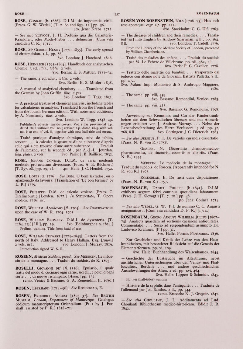 ROSE, Conrad [b. 1686]. D.I.M. de impotentia virili. (Praes. G. W. Wedel.) [T. 2. 60 and 835. 11.] pp. 36. 4to. Jena: Krebs. 1712. — See also Slevogt, J. H. Prolusio qua die Galanterie- Krankheit, oder Mode-Fieber . . . delineatur. [Cum vita candidati C. R.] 1712. ROSE, Sir George Henry [1771-1855]. The early spread of circumcision. 1 1., pp. 86. 8vo. London: J. Hatchard. 1846. ROSE, Heinrich [1795-1864]. Handbuch der analytischen Chemie. 3 ed. Ulus., tables. 2 vols. 8vo. Berlin: E. S. Minier. 1833-34. — The same. 4 ed. Ulus., tables. 2 vols. 8vo. Berlin: E. S. Minier. 1838. — A manual of analytical chemistry. . . . Translated from the German by John Griffin, illus. 2 pts. 8vo. London: T. Tegg. 1831. — A practical treatise of chemical analysis, including tables for calculations in analysis. Translated from the French and from the fourth German edition. With notes and additions, by A. Normandy, illus. 2 vols. 8vo. London: W. Tegg. 1848-49. Publisher’s adverts, inside covers. Vol. i has provisional t.p. dated 1848 without vol. no.; revised t.p. dated 1849 with vol. no. is at end of vol. ii, together with new half-title and errata. — Traité pratique d’analyse chimique, suivi de tables, servant ... à calculer la quantité d’une substance d’après celle qui a été trouvée d’une autre substance. . . . Traduit de l’allemand, sur la seconde éd., par A.-J.-L. Jourdan. fldg. plates. 2 vols. 8vo. Paris: J. B. Baillière. 1832. ROSE, Johann Conrad. D.I.M. de varia medendi methodo pro aetatum diversitate. (Praes. A. E. Büchner.) [T. 857. 28.] pp. 29, 1 1. 410. Halle: J. C. Hendel. 1752. ROSE, Louis [d. 1776]. See Bom. O bom lavrador, ou o apaixonado da lavoura. [Translation of ‘Le bon fermier’ by L. R.] 1779. ROSE, Philippe. D.M. de calculo vesicae. (Praes. C. Drelincourt.) [Leyden, 1677.] In Sydenham, T. Opera medica. 1716, etc. ROSE, William, Apothecary [fl. 1704]. See Observations upon the case of W. R. 1704, 1705. ROSE, William Bromley. D.M.I. de dysenteria. [T. 1184. 13.] [? 11.], pp. 19. 8vo. [Edinburgh: s.n. 1824.] Prelims, wanting. Title from head of text. ROSE, William Stewart [1775-1843]. Letters from the north of Italy. Addressed to Henry Hallam, Esq. [Anon.] 2 vols, in i. 8vo. London: J. Murray. 1819. Introduction signed W. S. R. ROSEEN, Médecin Suédois, pseud. See Médecin. Le méde cin de la montagne. . . . Traduit du suédois, de R. 1803. ROSELLI, Giovanni de’ [fl. 1516]. Epulario, il quale tratta del modo di cucinare ogni carne, uccelli, e pesci d’ogni sorte . . . di nuovo ristampato. [ Anon .] pp. 132. i2mo. Venice & Bassano: G. A. Remondini. [c. 1680.] ROSÉN, Eberhard [1714-96]. See Rosenblad, E. ROSEN, Friedrich August [1805-37]. See British Museum, London, Department of Manuscripts. Catalogus codicum manuscriptorum Orientalium. [Pt. 1 by J. For- shall, assisted by F. R.] 1838-71. ROSÉN VON ROSENSTEIN, Nils [1706-73]. Hus- och rese-apoteque. engr. t.p. pp. 112. 8vo. Stockholm: C. G. Ulf. 1765. — The diseases of children and their remedies. . . . Tansla- ted [sie] into English by Andrew Sparrman. 4 11., pp. 364, 8 11. 8vo. London: T. Cadell. 1776. From the Library of the Medical Society of London, presented by William Chamberlaine. — Traité des maladies des enfans. . . . Traduit du suédois . . . par M. Le Febvre de Villebrune. pp. xii, 582, 1 1. 8vo. Paris: P. G. Cavelier. 1778. — Trattato delle malattie dei bambini . . . trasportato dal tedesco con alcune note da Giovanni Battista Palletta. 8 11., pp. 472. 8vo. Milan: Imp. Monistero di S. Ambrogio Maggiore. 1780. — The same. pp. viii, 439. 8vo. Bassano: Remondini, Venice. 1783. — The same. pp. viii, 415. 8vo. Bassano: G. Remondini. 1798. — Anweisung zur Kenntniss und Cur der Kinderkrank heiten aus dem Schwedischen übersezt und mit Anmerk ungen erläutert von J. Andreas Murray. . . . Nebst der Lebensbeschreibung des Herrn Verfassers. 5 ed. pp. 52, 768, 8 11. 8vo. Göttingen: J. C. Dieterich. 1785. — See also Bergius, P. J. De variolis curandis dissertatio. (Praes. N. R. von R.) 1758. Gissler, N. Dissertatio chemico-medico- pharmaceutica, de tincturis, essentiis et elixiriis. (Praes. N. R.) 1744. Médecin. Le médecin de la montagne. . . . Traduit du suédois, de Roseen. [Apparently intended for N. R. von R.] 1803. Rosenblad, E. De tussi duae disputationes. (Praes. N. R. von R.) 1757. ROSENBACH, Daniel Philipp [b. 1691]. D.I.M. exhibens aegrum febri continua quotidiana laborantem. (Praes. J. H. Slevogt.) [T. 7. 10.] pp. 48. 4to. Jena: Gollner. 1714. — See also Wedel, G. W. P.I. de nummo C. C. Augusti aenigmatico I. [Cum vita candidati D. P. R.] [1714.] ROSENBAUM, Georg August Wilhelm Julius [1807- 74]. Analecta quaedam ad sectionis caesareae antiquitates. Commentatio. . . . Socio ad respondendum assumpto Dr. Ludovico Krahmer. [P.] pp. 31. 8vo. Halle: Formis Ploetzianis. 1836. — Zur Geschichte und Kritik der Lehre von den Haut krankheiten, mit besonderer Rücksicht auf die Genesis der Elementarformen, pp. vi, 109. 8vo. Halle: Buchhandlung des Waisenhauses. 1844. — Geschichte der Lustseuche im Alterthume, nebst ausführlichen Untersuchungen über den Venus- und Phal- luscultus, Bordelle . . . und andere geschlechtlichen Ausschweifungen der Alten. 2 ed. pp. xvi, 464. 8vo. Halle: Lippert & Schmidt. 1845. Pp. i-ii (half-title?) wanting. — Histoire de la syphilis dans l’antiquité. . . . Traduite de l’allemand par Jos. Santlus. 2 IL, pp. 344. i2mo. Brussels: N. J. Gregoir. 1847. — See also Choulant, J. L. Additamenta ad Lud. Choulanti Bibliothecam medico-historicam. Edidit J. R. 1842.