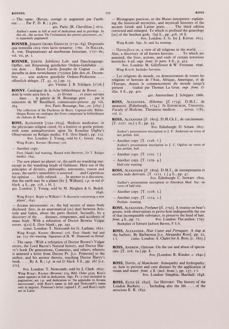 — The same. (Reveu, corrigé et augmenté par l’auth- eur. . . . Par P. D. R.) 3 pts. 4to. Paris: [R. Chevillion.] 1672. Author’s name in full at end of dedication and in privilege. In this ed., the section ‘De l’estimation des pierres précieuses, etc.’ is separately paginated. ROSNER, Johann Georg Emanuel [1730-84]. Disputatio qua nonnulla circa vires lactis notantur. 1760. In Haller, A. von. Disputationes ad morborum historiam. 1757-60, vol. vu, pt. 1. ROSNER, Joseph. Jubilirtes Lob- und Dancksagungs- Opffer, mit Erneurung geistlicher Ordens-Gelübden . . . von dem . . . Herrn Carolo Josepho de Cognât . . . als derselbe in dem verwichenen I725sten Jahr den 26. Decem- bris . . . sein anderte geistliche Ordens-Profession . . . offentlich ablegte. [T. 43. 22.] pp. 15. 4to. Vienna: J. B. Schilgen. [1726.] ROSNY. Catalogue de la riche bibliothèque de Rosny . . . dont la vente aura lieu le ... 20 février ... et jours suivans . . . dans ... la galerie de M. Bossange père . . . par le ministère de M e Bataillard, commissaire-priseur, pp. viii, 264. 8vo. Paris: Bossange, Snr., etc. [1837.] The collection of the Duchesse de Berry. Caption-title ‘Biblio thèque Rosny ou catalogue des livres composant la bibliothèque du château de Rosny’. ROSS, Alexander [1591-1654]. Medicus medicatus: or the physicians religion cured, by a lenitive or gentle potion: with some animadversions upon Sir Kenelme Digbie’s Observations on Religio medici. 8 11. (first blank), pp. 112. 8vo. London: J. Young, sold by C. Green. 1645. Wing R1961, Keynes (Browne) 216. — Another copy. First (blank) leaf wanting. Bound with Browne, Sir T. Religio medici. 1645. — The new planet no planet: or, the earth no wandring star: except in the wandring heads of Galileans. Here out of the principles of divinity, philosophy, astronomy, reason and sense, the earth’s immobility is asserted . . . and Copernicus his opinion . . . fully refuted. ... In answer to a discourse, that the earth may be a planet [by J. Wilkins], t.p. in red & black. 4 11., pp. 118, 1 bl. 1. 4to. London: J. Young, sold by M. Meighen & G. Bedell. 1646. Wing R1970. Reply to Wilkins’s ‘A discourse concerning a new planet’, 1640. — Arcana microcosmi: or, the hid secrets of mans body disclosed: first, in an anatomatical [sic] duel between Aris totle and Galen, about the parts thereof. Secondly, by a discovery of the . . . diseases, symptômes, and accidents of mans body. With a refutation of Doctor Browns Vulgar errors. 9[io] 11. (first blank), pp. 292. i2mo. London: T. Newcomb for G. Latham. 1651. Wing R1946, Keynes (Browne) 218. First (blank) leaf and pp. 153-160 wanting. Signature of H. W. Diamond on flyleaf. — The same. (With a refutation of Doctor Brown’s Vulgar errors, the Lord Bacon’s Natural history, and Doctor Har- vy’s book De generatione, Comenius, and others; whereto is annexed a letter from Doctor Pr. [i.e. Primrose] to the author, and his answer thereto, touching Doctor Harvy’s book. ... By A. R.) t.p. in red & black. 8 11., pp. 267 [i.e. 271]. 8vo. London: T. Newcomb, sold by J. Clark. 1652. Wing R1947, Keynes (Browne) 219, Bibl. Osier 4559. Ross’s name appears in full in dedication. Sigs. Pi-2 (not included in pagination) are t.p. and dedication to ‘An appendix to Arcana microcosmi’, with Ross’s name in full and Newcomb’s name only in imprint. Primrose’s letter (signed I. P.) and Ross’s reply are in Latin. — Mystagogus poeticus, or the Muses interpreter: explain ing the historicall mysteries, and mysticall histories of the ancient Greek and Latine poets. . . . The third edition corrected and enlarged. To which is prefixed the geneology [sic] of the heathen gods. 7[9] 11., pp. 418, 16 11. 8vo. London: S. G. for J. Kirton. 1653. Wing R1966. Sigs. A i and A4 wanting. — navoefkia or, a view of all religions in the world. . . . Also, a discovery of all known heresies. ... To which are annexed, the lives, actions, and ends of certain notorious hereticks. 6 ed. engr. front. & ports. 8 11., p. 453. 8vo. London: M. Gillyflower & W. Freeman. 1696. Wing R1978. Includes Servetus. — Les religions du monde, ou demonstration de toutes les religions et heresies de l’Asie, Afrique, Amérique, et de l’Europe, depuis le commencement du monde jusqu’à présent . . . traduit par Thomas La Grue. engr. front. & illus. 8 IL, pp. 400. 410. Amsterdam: J. Schipper. 1666. ROSS, Alexander, Hibemus [fl. 1754]. D.M.I., de amaurosi. [Edinburgh, 1754.] In Edinburgh, University , Faculty of Medicine. Thesaurus medicus . . . novus. 1785, vol. II. ROSS, Alexander [fl. 1805]. D.M.Ch.L, de carcinomate. [T. 1107. 19.] 5 11 ., pp. 33. 8vo. Edinburgh: D. Schaw. 1805. Author’s presentation inscription to J. F. Anderson on verso of last prelim, leaf. — Another copy. [T. 1128. 7.] Author’s presentation inscription to J. C. Ogilvie on verso of last prelim, leaf. — Another copy. [T. 1105. 7.] — Another copy. [T. 1109. 4.] Half-title wanting. ROSS, Alexander [fl. 1809]. D.M.I., de intemperantia et morbis inde derivatis. [T. 1115. 1.] 4 11 ., pp. 47. 8vo. Edinburgh: C. Stewart. 1809. Author’s presentation inscription to Aberdeen Med. Soc. on verso of half-title. — Another copy. [T. 1116. 1.] — Another copy. [T. 1114. 1.] Prelims, wanting. ROSS, Alexander, Perfumer [fl. 1795]. A treatise on bear’s grease, with observations to prove how indispensible the use of that incomparable substance, to preserve the head of hair. front. 4 11 ., pp. 71. 8vo. London: The author. 1795. Bookplate of Edward Jackson Barron, F.S.A. ROSS, Alexander, Hair Cutter and Perruquier. A slap at the barbers. By Barbarossa [i.e. Alexander Ross], pp. 22, i 1 . i2mo. London: A. Chalot for A. Ross. [c. 1825.] ROSS, Andrew, Optician. On the use and abuse of specta cles. [T. 216. 19.] pp. 8. 8vo. [London: R. Kinder, c. 1840.] ROSS, David, of Manchester. Atmopathy and hydropathy: or, how to prevent and cure diseases by the application of steam and water, front. 2 11. (inch front.), pp. 137, 1 1. 8vo. London: Simpkin, Marshall. 1848. ROSS, Eliza [d. 1832]. See History. The history of the London Burkers. . . . Including also the life ... of the atrocious E. R. 1832.