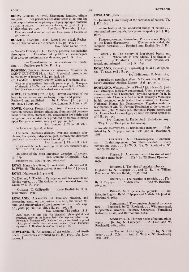 ROUY, Charles [b. 1770]. Uranorama familier, offrant aux yeux . . . des personnes des deux sexes et de tout âge tout ce que l’astronomie physique et géographique renferme . . . sur la nature . . . des corps celestes, etc. 3 ed. [T. 528. 1 .]fldg. plate, pp. 120. 8vo. Paris: The author. [1832.] Plate misbound at end of tract vol. Date given in footnote on pp. IOO-IOI. ROUZET, François Joseph Léon [1795-1824]. Recher ches et observations sur le cancer. 2 IL, pp. 358, 1 1. 8vo. Paris: Gabon. 1818. — See also Dumas, C. L. Doctrine générale des maladies chroniques. . . . Deuxième éd. publiée et accompagnée d’un discours préliminaire et de notes, par L. R. 1824. — Consultations et observations de méde cine. . . . Publiées par le Dr. R. 1824. ROWDEN, Frances Arabella [afterwards Comtesse de SAINT-QUENTIN] [d. c. 1840]. A poetical introduction to the study of botany. 8 11., pp. lxxi, 167. 4to. London: T. Bensley, sold by White & Hookham. 1801. With list of subscribers. Errata slip pasted to p. 167. Bookplate of Marquis of Stafford and armorial stamp of Duke of Suther land (the Countess of Sutherland was a subscriber). ROWE, Elizabeth [1674-1737]. Devout exercises of the heart in meditation and soliloquy, prayer and praise. . . . Review’d and published ... by I. Watts. [T. 751. 2.] pp. xxix, 11., pp. 160. 8vo. London: R. Hett. 1738. ROWE, George Robert [1792-1861]. Practical observa tions on nervous diseases originating from morbid derange ment of the liver, stomach, etc. occasioning low spirits and indigestion; also on disorders produced by tropical climates upon European constitutions. 4 ed. pp. xii, 140. 8vo. London: J. Churchill. 1842. Publisher’s cat. (pp. 16) at front. — The same. (Nervous diseases, liver and stomach com plaints, low spirits, indigestion, gout, asthma, and disorders produced by tropical climates.) 10 ed. pp. 211. 8vo. London: J. Churchill. 1848. ‘Opinions of the public press’ (pp. 16) at front, publisher’s cat., Nov. 1847 (16 11 .) at end. — On some of the most important disorders of women, pp. 119. 8vo. London: J. Churchill. 1844. Publisher’s cat., May 1843 (pp. 16) at end. ROWE, Harry [1728?—99?]. See Croft, J. Memoirs of H. R. [With his 'The sham doctor. A musical farce’.] [1799.] ROWE, Nicholas [1674-1718]. See Dacier, A. The life of Pythagoras, with his symbols and Golden verses. . . . The Golden verses translated from the Greek by N. R. 1707. Quillet, C. Callipaedia . . . made English by N. R. [and others], 1712. ROWLAND, Alexander. A familiar, pleasing, and interesting essay, on the curious structure, the varied col ours, and preservation of the human hair. 3 ed. add. engr. t.p., plate, pp. xiii [i.e. vii], 2 11., pp. 116, 2 11. 8vo. London: The author. 1818. Add. engr. t.p. has title ‘An historical, philosophical and practical, essay on the human hair’. Cuttings and adverts, for Rowland’s ‘Macassar oil’, ‘Kalydor’, etc., some dated in pencil 1835, pasted inside the covers and to end flyleaf. Facsimile signature ‘A. Rowland & son’ in red on p. 116. ROWLAND, H. An account of the origin ... of fossil- shells. [Sometimes attributed to H. R.] 1705. See Row lands, H. ROWLAND, John. See Jonston, J. An history of the constancy of nature. [Tr. J. R.] 1657. — An history of the wonderful things of nature . . . now rendred into English, by a person of quality [i.e. J. R.]. 1657- Pharmacopoeias, Amsterdam. Pharmacopoea Belgica; or, the Dutch dispensatory. . . . Whereunto is added, the compleat herbalist. . . . Rendred into English [by J. R.]. 1659. Topsell, E. The history of four-footed beasts and serpents. . . . Whereunto is now added, The theater of insects ... by T. Muffet. . . . The whole revised, cor rected, and inlarged . . . by J. R. 1658. ROWLAND, Richard [c. 1798-1854]. D.M.I., de apople- xia. [T. 1202. 10.] 2 11., pp. 19. 8vo. Edinburgh: P. Neill. 1827. — A treatise on neuralgia. 1839. In Dunglison, R. Dung- lison’s American Medical Library. 1838-40, voi. 11. ROWLAND, William, Dr. ofPhysick [fl. 1652-76]. Judi- ciall astrologie, judicially condemned. Upon a survey and examination of Sr. Christopher Heydons Apology for it, in answer to Mr. Chambers. And of Will. Ramsey’s Morologie in his pretended reply (called Lux veritatis) to Doctour Nathanael Homes his Demonologie. Together with the testimonies of Mr. W. Perkins Resolution to the countrey- man; Mr. John Miltons [i.e. Melton’s] Figure-caster; and Dr. Homes his Demonologie, all here exhibited against it. 2[3] 11-, PP- 314- 8vo. London: R. Daniel for J. Blaik-locke. 1652. Wing R2074. Third prelim, leaf wanting. — See also Bartholin, T. BarthoLinus anatomy. . . . Pub lished by N. Culpeper and A. Cole [and W. Rowland?]. 1668. Culpeper, N. Pharmacopoeia Londinen- sis. . . . In this impression, 1661. There is added . . . many vertues and uses. . . . By W. R. [i.e. W. Rowland or W. Rand?], etc. 1661. Fienus, J. A new and needful treatise of wind offending mans body. . . . [Tr.] By W[illiam] R[owland], 1676. Jonston, J. The idea of practical physick. . . . Englished by N. Culpeper . . . and W. R. [i.e. William Rowland or William Rand?]. 1657, 1661. Rivière, L. The practice of physick. . . . [Tr.] By N. Culpeper. . . . Abdiah Cole. . . . And W. Rowland. 1655, etc. Ruland, M. Experimental physick. . . . Pub lished in English. By N. Culpeper and Abdiah Cole [and W. Rowland?]. 1662. Schroeder, J. The compleat chymical dispensa tory . . . Englished, by W. Rowland. . . . Who translated, Hippocrates, Riverius, Platerus, Sennertus, [Fernelius,] Rulandus, Crato, and Bartholinus. 1669. Sennertus, D. Thirteen books of natural philo sophy . . . [tr. by] N. Culpeper ... A. Cole [and W. Rowland?]. 1660, 1661. — The art of chirurgery . . . [tr. by] N. Cul peper ... A. Cole. . . . And R. W. [i.e. W. Rowland?]. 1661, 1663.