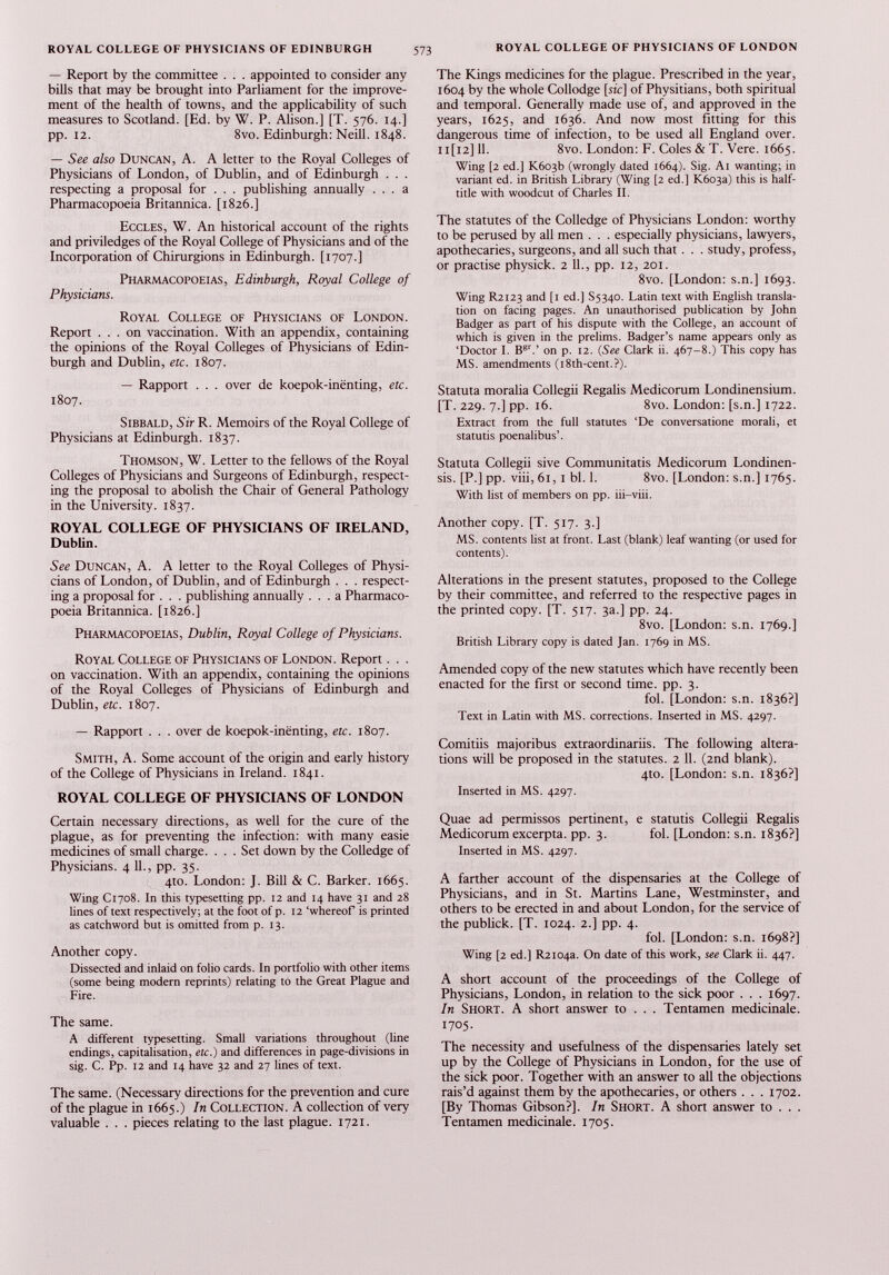 — Report by the committee . . . appointed to consider any bills that may be brought into Parliament for the improve ment of the health of towns, and the applicability of such measures to Scotland. [Ed. by W. P. Alison.] [T. 576. 14.] pp. 12. 8vo. Edinburgh: Neill. 1848. — See also Duncan, A. A letter to the Royal Colleges of Physicians of London, of Dublin, and of Edinburgh . . . respecting a proposal for . . . publishing annually ... a Pharmacopoeia Britannica. [1826.] Eccles, W. An historical account of the rights and priviledges of the Royal College of Physicians and of the Incorporation of Chirurgions in Edinburgh. [1707.] Pharmacopoeias, Edinburgh, Royal College of Physicians. Royal College of Physicians of London. Report ... on vaccination. With an appendix, containing the opinions of the Royal Colleges of Physicians of Edin burgh and Dublin, etc. 1807. — Rapport . . . over de koepok-incnting, etc. 1807. Sibbald, Sir R. Memoirs of the Royal College of Physicians at Edinburgh. 1837. Thomson, W. Letter to the fellows of the Royal Colleges of Physicians and Surgeons of Edinburgh, respect ing the proposal to abolish the Chair of General Pathology in the University. 1837. ROYAL COLLEGE OF PHYSICIANS OF IRELAND, Dublin. See Duncan, A. A letter to the Royal Colleges of Physi cians of London, of Dublin, and of Edinburgh . . . respect ing a proposal for . . . publishing annually ... a Pharmaco poeia Britannica. [1826.] Pharmacopoeias, Dublin, Royal College of Physicians. Royal College of Physicians of London. Report. . . on vaccination. With an appendix, containing the opinions of the Royal Colleges of Physicians of Edinburgh and Dublin, etc. 1807. — Rapport . . . over de koepok-inenting, etc. 1807. Smith, A. Some account of the origin and early history of the College of Physicians in Ireland. 1841. ROYAL COLLEGE OF PHYSICIANS OF LONDON Certain necessary directions, as well for the cure of the plague, as for preventing the infection: with many easie medicines of small charge. ... Set down by the Colledge of Physicians. 4 11., pp. 35. 4to. London: J. Bill & C. Barker. 1665. Wing C1708. In this typesetting pp. 12 and 14 have 31 and 28 lines of text respectively; at the foot of p. 12 ‘whereof is printed as catchword but is omitted from p. 13. Another copy. Dissected and inlaid on folio cards. In portfolio with other items (some being modern reprints) relating to the Great Plague and Fire. The same. A different typesetting. Small variations throughout (line endings, capitalisation, etc.) and differences in page-divisions in sig. C. Pp. 12 and 14 have 32 and 27 lines of text. The same. (Necessary directions for the prevention and cure of the plague in 1665.) In Collection. A collection of very valuable . . . pieces relating to the last plague. 1721. The Kings medicines for the plague. Prescribed in the year, 1604 by the whole Collodge [sic] of Physitians, both spiritual and temporal. Generally made use of, and approved in the years, 1625, and 1636. And now most fitting for this dangerous time of infection, to be used all England over. 11 [12] 11. 8vo. London: F. Coles & T. Vere. 1665. Wing [2 ed.] K6o3b (wrongly dated 1664). Sig. Ai wanting; in variant ed. in British Library (Wing [2 ed.] K6o3a) this is half- title with woodcut of Charles II. The statutes of the Colledge of Physicians London: worthy to be perused by all men . . . especially physicians, lawyers, apothecaries, surgeons, and all such that . . . study, profess, or practise physick. 2 11., pp. 12, 201. 8vo. [London: s.n.] 1693. Wing R2123 and [1 ed.] S5340. Latin text with English transla tion on facing pages. An unauthorised publication by John Badger as part of his dispute with the College, an account of which is given in the prelims. Badger’s name appears only as ‘Doctor I. B gr .’ on p. 12. ( See Clark ii. 467-8.) This copy has MS. amendments (i8th-cent.?). Statuta moralia Collegii Regalis Medicorum Londinensium. [T. 229. 7.] pp. 16. 8vo. London: [s.n.] 1722. Extract from the full statutes ‘De conversatione morali, et statutis poenalibus’. Statuta Collegii sive Communitatis Medicorum Londinen- sis. [P.] pp. viii, 61, 1 bl. 1. 8vo. [London: s.n.] 1765. With list of members on pp. iii-viii. Another copy. [T. 517. 3.] MS. contents list at front. Last (blank) leaf wanting (or used for contents). Alterations in the present statutes, proposed to the College by their committee, and referred to the respective pages in the printed copy. [T. 517. 3a.] pp. 24. 8vo. [London: s.n. 1769.] British Library copy is dated Jan. 1769 in MS. Amended copy of the new statutes which have recently been enacted for the first or second time. pp. 3. fol. [London: s.n. 1836?] Text in Latin with MS. corrections. Inserted in MS. 4297. Comitiis majoribus extraordinariis. The following altera tions will be proposed in the statutes. 2 11. (2nd blank). 410. [London: s.n. 1836?] Inserted in MS. 4297. Quae ad permissos pertinent, e statutis Collegii Regalis Medicorum excerpta. pp. 3. fol. [London: s.n. 1836?] Inserted in MS. 4297. A farther account of the dispensaries at the College of Physicians, and in St. Martins Lane, Westminster, and others to be erected in and about London, for the service of the publick. [T. 1024. 2.] pp. 4. fol. [London: s.n. 1698?] Wing [2 ed.] R2i04a. On date of this work, see Clark ii. 447. A short account of the proceedings of the College of Physicians, London, in relation to the sick poor . . . 1697. In Short. A short answer to . . . Tentamen medicinale. 1705. The necessity and usefulness of the dispensaries lately set up by the College of Physicians in London, for the use of the sick poor. Together with an answer to all the objections rais’d against them by the apothecaries, or others . . . 1702. [By Thomas Gibson?]. In Short. A short answer to . . . Tentamen medicinale. 1705.