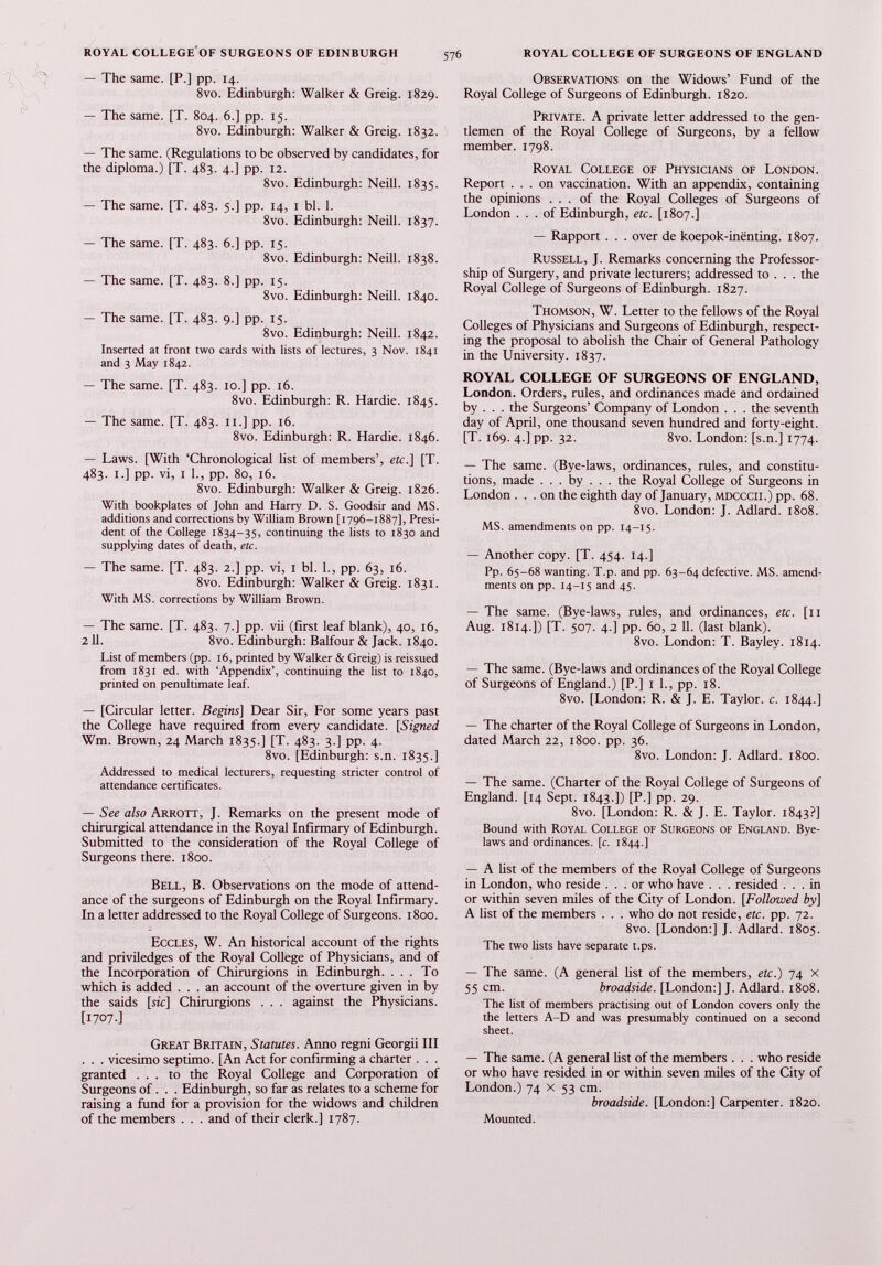 — The same. [P.] pp. 14. 8vo. Edinburgh: Walker & Greig. 1829. — The same. [T. 804. 6.] pp. 15. 8vo. Edinburgh: Walker & Greig. 1832. — The same. (Regulations to be observed by candidates, for the diploma.) [T. 483. 4.] pp. 12. 8vo. Edinburgh: Neill. 1835. — The same. [T. 483. 5.] pp. 14, 1 bl. 1. 8vo. Edinburgh: Neill. 1837. — The same. [T. 483. 6.] pp. 15. 8vo. Edinburgh: Neill. 1838. — The same. [T. 483. 8.] pp. 15. 8vo. Edinburgh: Neill. 1840. — The same. [T. 483. 9.] pp. 15. 8vo. Edinburgh: Neill. 1842. Inserted at front two cards with lists of lectures, 3 Nov. 1841 and 3 May 1842. — The same. [T. 483. 10.] pp. 16. 8vo. Edinburgh: R. Hardie. 1845. — The same. [T. 483. 11.] pp. 16. 8vo. Edinburgh: R. Hardie. 1846. — Laws. [With ‘Chronological list of members’, etc.] [T. 483. 1.] pp. vi, 1 1., pp. 80, 16. 8vo. Edinburgh: Walker & Greig. 1826. With bookplates of John and Harry D. S. Goodsir and MS. additions and corrections by William Brown [1796-1887], Presi dent of the College 1834-35, continuing the lists to 1830 and supplying dates of death, etc. — The same. [T. 483. 2.] pp. vi, 1 bl. 1., pp. 63, 16. 8vo. Edinburgh: Walker & Greig. 1831. With MS. corrections by William Brown. — The same. [T. 483. 7.] pp. vii (first leaf blank), 40, 16, 2 11. 8vo. Edinburgh: Balfour & Jack. 1840. List of members (pp. 16, printed by Walker & Greig) is reissued from 1831 ed. with ‘Appendix’, continuing the list to 1840, printed on penultimate leaf. — [Circular letter. Begins] Dear Sir, For some years past the College have required from every candidate. [Signed Wm. Brown, 24 March 1835.] [T. 483. 3.] pp. 4. 8vo. [Edinburgh: s.n. 1835.] Addressed to medical lecturers, requesting stricter control of attendance certificates. — See also Arrott, J. Remarks on the present mode of chirurgical attendance in the Royal Infirmary of Edinburgh. Submitted to the consideration of the Royal College of Surgeons there. 1800. Bell, B. Observations on the mode of attend ance of the surgeons of Edinburgh on the Royal Infirmary. In a letter addressed to the Royal College of Surgeons. 1800. Eccles, W. An historical account of the rights and priviledges of the Royal College of Physicians, and of the Incorporation of Chirurgions in Edinburgh. ... To which is added ... an account of the overture given in by the saids [sic] Chirurgions . . . against the Physicians. [1707.] Great Britain, Statutes. Anno regni Georgii III . . . vicesimo septimo. [An Act for confirming a charter . . . granted ... to the Royal College and Corporation of Surgeons of. . . Edinburgh, so far as relates to a scheme for raising a fund for a provision for the widows and children of the members . . . and of their clerk.] 1787. Observations on the Widows’ Fund of the Royal College of Surgeons of Edinburgh. 1820. Private. A private letter addressed to the gen tlemen of the Royal College of Surgeons, by a fellow member. 1798. Royal College of Physicians of London. Report ... on vaccination. With an appendix, containing the opinions ... of the Royal Colleges of Surgeons of London . . . of Edinburgh, etc. [1807.] — Rapport . . . over de koepok-inenting. 1807. Russell, J. Remarks concerning the Professor ship of Surgery, and private lecturers; addressed to . . . the Royal College of Surgeons of Edinburgh. 1827. Thomson, W. Letter to the fellows of the Royal Colleges of Physicians and Surgeons of Edinburgh, respect ing the proposal to abolish the Chair of General Pathology in the University. 1837. ROYAL COLLEGE OF SURGEONS OF ENGLAND, London. Orders, rules, and ordinances made and ordained by . . . the Surgeons’ Company of London . . . the seventh day of April, one thousand seven hundred and forty-eight. [T. 169. 4.] pp. 32. 8vo. London: [s.n.] 1774. — The same. (Bye-laws, ordinances, rules, and constitu tions, made . . . by . . . the Royal College of Surgeons in London ... on the eighth day of January, mdcccii.) pp. 68. 8vo. London: J. Adlard. 1808. MS. amendments on pp. 14-15. — Another copy. [T. 454. 14.] Pp. 65-68 wanting. T.p. and pp. 63-64 defective. MS. amend ments on pp. 14-15 and 45. — The same. (Bye-laws, rules, and ordinances, etc. [n Aug. 1814.]) [T. 507. 4.] pp. 60, 2 11. (last blank). 8vo. London: T. Bayley. 1814. — The same. (Bye-laws and ordinances of the Royal College of Surgeons of England.) [P.] 1 1., pp. 18. 8vo. [London: R. & J. E. Taylor, c. 1844.] — The charter of the Royal College of Surgeons in London, dated March 22, 1800. pp. 36. 8vo. London: J. Adlard. 1800. — The same. (Charter of the Royal College of Surgeons of England. [14 Sept. 1843.]) [P.] pp. 29. 8vo. [London: R. & J. E. Taylor. 1843?] Bound with Royal College of Surgeons of England. Bye laws and ordinances, [c. 1844.] — A list of the members of the Royal College of Surgeons in London, who reside ... or who have . . . resided ... in or within seven miles of the City of London. [Followed by] A list of the members . . . who do not reside, etc. pp. 72. 8vo. [London:] J. Adlard. 1805. The two lists have separate t.ps. — The same. (A general list of the members, etc.) 74 x 55 cm. broadside. [London:] J. Adlard. 1808. The list of members practising out of London covers only the the letters A-D and was presumably continued on a second sheet. — The same. (A general list of the members . . . who reside or who have resided in or within seven miles of the City of London.) 74 x 53 cm. broadside. [London:] Carpenter. 1820. Mounted.