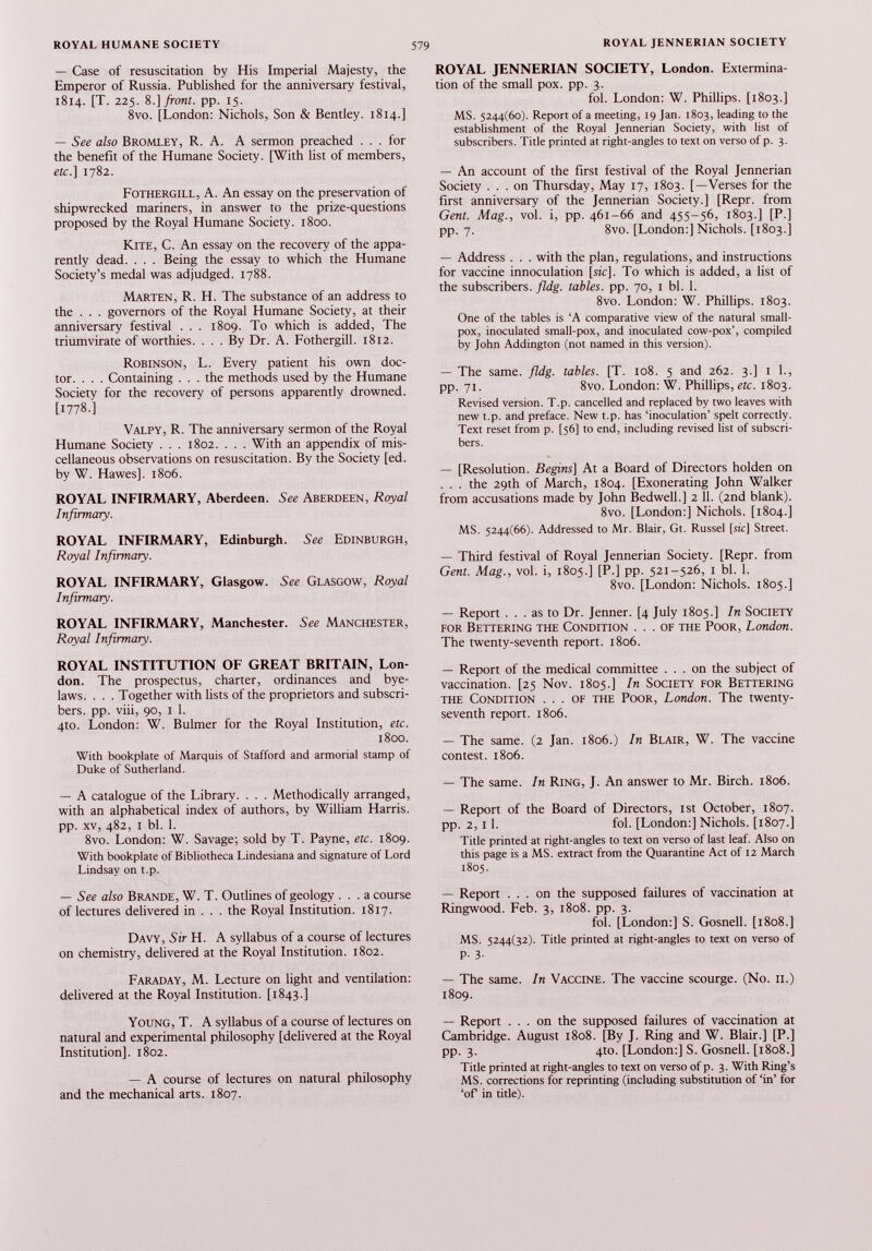 — Case of resuscitation by His Imperial Majesty, the Emperor of Russia. Published for the anniversary festival, 1814. [T. 225. 8.] front, pp. 15. 8vo. [London: Nichols, Son & Bentley. 1814.] — See also Bromley, R. A. A sermon preached ... for the benefit of the Humane Society. [With list of members, etc.] 1782. Fothergill, A. An essay on the preservation of shipwrecked mariners, in answer to the prize-questions proposed by the Royal Humane Society. 1800. Kite, C. An essay on the recovery of the appa rently dead. . . . Being the essay to which the Humane Society’s medal was adjudged. 1788. Marten, R. H. The substance of an address to the . . . governors of the Royal Humane Society, at their anniversary festival . . . 1809. To which is added, The triumvirate of worthies. ... By Dr. A. Fothergill. 1812. Robinson, L. Every patient his own doc tor. . . . Containing . . . the methods used by the Humane Society for the recovery of persons apparently drowned. [1778.] Valpy, R. The anniversary sermon of the Royal Humane Society . . . 1802. . . . With an appendix of mis cellaneous observations on resuscitation. By the Society [ed. by W. Hawes], 1806. ROYAL INFIRMARY, Aberdeen. See Aberdeen, Royal Infirmary. ROYAL INFIRMARY, Edinburgh. See Edinburgh, Royal Infirmary. ROYAL INFIRMARY, Glasgow. See Glasgow, Royal Infirmary. ROYAL INFIRMARY, Manchester. See Manchester, Royal Infirmary. ROYAL INSTITUTION OF GREAT BRITAIN, Lon don. The prospectus, charter, ordinances and bye laws. . . . Together with lists of the proprietors and subscri bers. pp. viii, 90, 1 1. 4to. London: W. Bulmer for the Royal Institution, etc. 1800. With bookplate of Marquis of Stafford and armorial stamp of Duke of Sutherland. — A catalogue of the Library. . . . Methodically arranged, with an alphabetical index of authors, by William Harris, pp. xv, 482, 1 bl. 1. 8vo. London: W. Savage; sold by T. Payne, etc. 1809. With bookplate of Bibliotheca Lindesiana and signature of Lord Lindsay on t.p. — See also Brande, W. T. Outlines of geology ... a course of lectures delivered in . . . the Royal Institution. 1817. Davy, Sir H. A syllabus of a course of lectures on chemistry, delivered at the Royal Institution. 1802. Faraday, M. Lecture on light and ventilation: delivered at the Royal Institution. [1843.] Young, T. A syllabus of a course of lectures on natural and experimental philosophy [delivered at the Royal Institution]. 1802. — A course of lectures on natural philosophy and the mechanical arts. 1807. ROYAL JENNERIAN SOCIETY, London. Extermina tion of the small pox. pp. 3. fol. London: W. Phillips. [1803.] MS. 5244(60). Report of a meeting, 19 Jan. 1803, leading to the establishment of the Royal Jennerian Society, with list of subscribers. Title printed at right-angles to text on verso of p. 3. — An account of the first festival of the Royal Jennerian Society ... on Thursday, May 17, 1803. [—Verses for the first anniversary of the Jennerian Society.] [Repr. from Gent. Mag., vol. i, pp. 461-66 and 455-56, 1803.] [P.] pp. 7. 8vo. [London:] Nichols. [1803.] — Address . . . with the plan, regulations, and instructions for vaccine innoculation [sic]. To which is added, a list of the subscribers, fldg. tables, pp. 70, 1 bl. 1. 8vo. London: W. Phillips. 1803. One of the tables is ‘A comparative view of the natural small pox, inoculated small-pox, and inoculated cow-pox’, compiled by John Addington (not named in this version). — The same. fldg. tables. [T. 108. 5 and 262. 3.] 1 1., pp. 71. 8vo. London: W. Phillips, etc. 1803. Revised version. T.p. cancelled and replaced by two leaves with new t.p. and preface. New t.p. has ‘inoculation’ spelt correctly. Text reset from p. [56] to end, including revised list of subscri bers. — [Resolution. Begins ] At a Board of Directors holden on . . . the 29th of March, 1804. [Exonerating John Walker from accusations made by John Bedwell.] 2 11. (2nd blank). 8vo. [London:] Nichols. [1804.] MS. 5244(66). Addressed to Mr. Blair, Gt. Russel [sic] Street. — Third festival of Royal Jennerian Society. [Repr. from Gent. Mag., vol. i, 1805.] [P.] pp. 521-526, 1 bl. 1. 8vo. [London: Nichols. 1805.] — Report ... as to Dr. Jenner. [4 July 1805.] In Society for Bettering the Condition ... of the Poor, London. The twenty-seventh report. 1806. — Report of the medical committee ... on the subject of vaccination. [25 Nov. 1805.] In Society for Bettering the Condition ... of the Poor, London. The twenty- seventh report. 1806. — The same. (2 Jan. 1806.) In Blair, W. The vaccine contest. 1806. — The same. In Ring, J. An answer to Mr. Birch. 1806. — Report of the Board of Directors, 1st October, 1807. pp. 2,11. fol. [London:] Nichols. [1807.] Title printed at right-angles to text on verso of last leaf. Also on this page is a MS. extract from the Quarantine Act of 12 March 1805. — Report ... on the supposed failures of vaccination at Ringwood. Feb. 3, 1808. pp. 3. fol. [London:] S. Gosnell. [1808.] MS. 5244(32). Title printed at right-angles to text on verso of p. 3. — The same. In Vaccine. The vaccine scourge. (No. 11.) 1809. — Report ... on the supposed failures of vaccination at Cambridge. August 1808. [By J. Ring and W. Blair.] [P.] pp. 3. 4to. [London:] S. Gosnell. [1808.] Title printed at right-angles to text on verso of p. 3. With Ring’s MS. corrections for reprinting (including substitution of ‘in’ for ‘of in title).