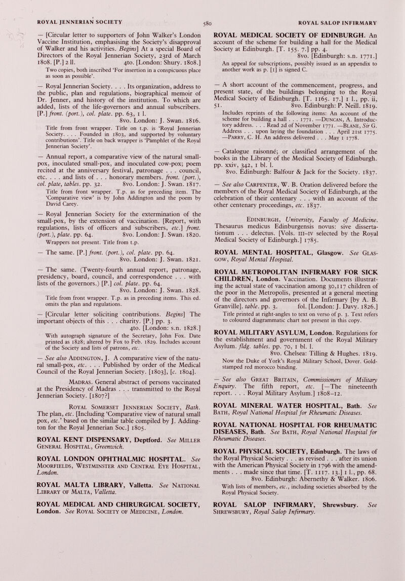 — [Circular letter to supporters of John Walker’s London Vaccine Institution, emphasising the Society’s disapproval of Walker and his activities. Begins] At a special Board of Directors of the Royal Jennerian Society, 23rd of March 1808. [P.] 2 11. 4to. [London: Shury. 1808.] Two copies, both inscribed ‘For insertion in a conspicuous place as soon as possible’. — Royal Jennerian Society. ... Its organization, address to the public, plan and regulations, biographical memoir of Dr. Jenner, and history of the institution. To which are added, lists of the life-governors and annual subscribers. [P .] front, (port.), col. plate, pp. 63, 1 1. 8vo. London: J. Swan. 1816. Title from front wrapper. Title on t.p. is ‘Royal Jennerian Society. . . . Founded in 1803, and supported by voluntary contributions’. Title on back wrapper is ‘Pamphlet of the Royal Jennerian Society’. — Annual report, a comparative view of the natural small pox, inoculated small-pox, and inoculated cow-pox; poem recited at the anniversary festival, patronage . . . council, etc. . . . and lists of . . . honorary members, front, (port.), col. plate, tables, pp. 32. 8vo. London: J. Swan. 1817. Title from front wrapper. T.p. as for preceding item. The ‘Comparative view’ is by John Addington and the poem by David Carey. — Royal Jennerian Society for the extermination of the small-pox, by the extension of vaccination. [Report, with regulations, lists of officers and subscribers, etc.] front, (port.), plate, pp. 64. 8vo. London: J. Swan. 1820. Wrappers not present. Title from t.p. — The same. [P .] front, (port.), col. plate, pp. 64. 8vo. London: J. Swan. 1821. — The same. (Twenty-fourth annual report, patronage, presidency, board, council, and correspondence . . . with lists of the governors.) [P.] col. plate, pp. 64. 8vo. London: J. Swan. 1828. Title from front wrapper. T.p. as in preceding items. This ed. omits the plan and regulations. — [Circular letter soliciting contributions. Begins] The important objects of this . . . charity. [P.J pp. 3. 4to. [London: s.n. 1828.] With autograph signature of the Secretary, John Fox. Date printed as 1828; altered by Fox to Feb. 1829. Includes account of the Society and lists of patrons, etc. — See also Addington, J. A comparative view of the natu ral small-pox, etc. . . . Published by order of the Medical Council of the Royal Jennerian Society. [1803], [c. 1804]. Madras. General abstract of persons vaccinated at the Presidency of Madras . . . transmitted to the Royal Jennerian Society. [1807?] Royal Somerset Jennerian Society, Bath. The plan, etc. [Including ‘Comparative view of natural small pox, etc .’ based on the similar table compiled by J. Adding ton for the Royal Jennerian Soc.] 1805. ROYAL KENT DISPENSARY, Deptford. 5 « Miller General Hospital, Greenwich. ROYAL LONDON OPHTHALMIC HOSPITAL. See Moorfields, Westminster and Central Eye Hospital, London. ROYAL MALTA LIBRARY, Valletta. See National Library of Malta, Valletta. ROYAL MEDICAL AND CHIRURGICAL SOCIETY, London. See Royal Society of Medicine, London. ROYAL MEDICAL SOCIETY OF EDINBURGH. An account of the scheme for building a hall for the Medical Society at Edinburgh. [T. 155. 7.] pp. 4. 8vo. [Edinburgh: s.n. 1771.] An appeal for subscriptions, possibly issued as an appendix to another work as p. [1] is signed C. — A short account of the commencement, progress, and present state, of the buildings belonging to the Royal Medical Society of Edinburgh. [T. 1165. 17.] 1 1 ., pp. ii, 51. 8vo. Edinburgh: P. Neill. 1819. Includes reprints of the following items: An account of the scheme for building a hall . . . 1771. —Duncan, A. Introduc tory address. . . . Read 2d of November 1771 . —Blane, Sir G. Address . . . upon laying the foundation . . . April 21st 1775. —Parry, C. H. An address delivered . . . May 1 1778. — Catalogue raisonné; or classified arrangement of the books in the Library of the Medical Society of Edinburgh, pp. xxiv, 342, 1 bl. 1. 8vo. Edinburgh: Balfour & Jack for the Society. 1837. — See also Carpenter, W. B. Oration delivered before the members of the Royal Medical Society of Edinburgh, at the celebration of their centenary . . . with an account of the other centenary proceedings, etc. 1837. Edinburgh, University, Faculty of Medicine. Thesaurus medicus Edinburgensis novus: sive disserta- tionum . . . delectus. [Vols, ill—iv selected by the Royal Medical Society of Edinburgh.] 1785. ROYAL MENTAL HOSPITAL, Glasgow. See Glas gow, Royal Mental Hospital. ROYAL METROPOLITAN INFIRMARY FOR SICK CHILDREN, London. Vaccination. Documents illustrat ing the actual state of vaccination among 30,117 children of the poor in the Metropolis, presented at a general meeting of the directors and governors of the Infirmary [by A. B. Granville], table, pp. 3. fol. [London: J. Davy. 1826.] Title printed at right-angles to text on verso of p. 3. Text refers to coloured diagrammatic chart not present in this copy. ROYAL MILITARY ASYLUM, London. Regulations for the establishment and government of the Royal Military Asylum, fldg. tables, pp. 70, 1 bl. 1 . 8vo. Chelsea: Tilling & Hughes. 1819. Now the Duke of York’s Royal Military School, Dover. Gold- stamped red morocco binding. — See also Great Britain, Commissioners of Military Enquiry. The fifth report, etc. [—The nineteenth report. . . . Royal Military Asylum.] 1808-12. ROYAL MINERAL WATER HOSPITAL, Bath. See Bath, Royal National Hospital for Rheumatic Diseases. ROYAL NATIONAL HOSPITAL FOR RHEUMATIC DISEASES, Bath. See Bath, Royal National Hospital for Rheumatic Diseases. ROYAL PHYSICAL SOCIETY, Edinburgh. The laws of the Royal Physical Society ... as revised . . . after its union with the American Physical Society in 1796 with the amend ments . . . made since that time. [T. 1117. 13.] 1 1 ., pp. 68. 8vo. Edinburgh: Abernethy & Walker. 1806. With lists of members, etc., including societies absorbed by the Royal Physical Society. ROYAL SALOP INFIRMARY, Shrewsbury. See Shrewsbury, Royal Salop Infirmary.