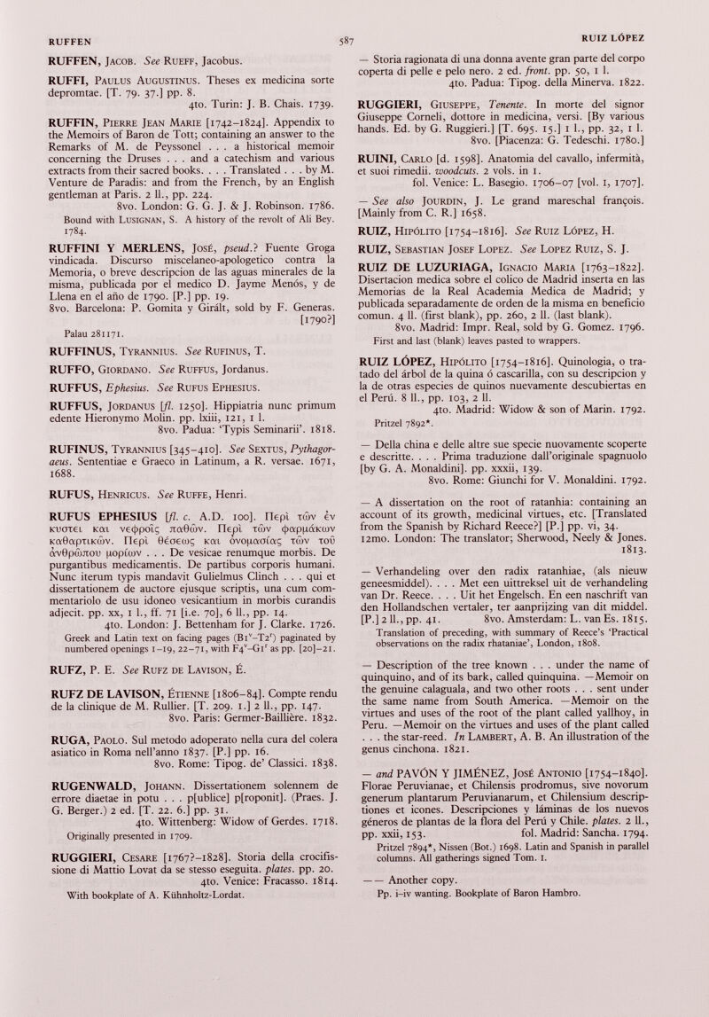 RUFFEN, Jacob. See Rueff, Jacobus. RUFFI, Paulus Augustinus. Theses ex medicina sorte depromtae. [T. 79. 37.] pp. 8. 4to. Turin: J. B. Chais. 1739. RUFFIN, Pierre Jean Marie [1742-1824]. Appendix to the Memoirs of Baron de Tott; containing an answer to the Remarks of M. de Peyssonel ... a historical memoir concerning the Druses . . . and a catechism and various extracts from their sacred books. . . . Translated ... by M. Venture de Paradis: and from the French, by an English gentleman at Paris. 2 11 ., pp. 224. 8vo. London: G. G. J. & J. Robinson. 1786. Bound with Lusignan, S. A history of the revolt of Ali Bey. 1784. RUFFINI Y MERLENS, José, pseud.} Fuente Groga vindicada. Discurso miscelaneo-apologetico contra la Memoria, o breve descripción de las aguas minerales de la misma, publicada por el medico D. Jayme Menos, y de Llena en el año de 1790. [P.] pp. 19. 8vo. Barcelona: P. Gomita y Girált, sold by F. Generas. [1790?] Palau 281171. RUFFINUS, Tyrannius. See Rufinus, T. RUFFO, Giordano. See Ruffus, Jordanus. RUFFUS, Ephesius. See Rufus Ephesius. RUFFUS, Jordanus [fl. 1250]. Hippiatria nunc primum edente Hieronymo Molin. pp. lxiii, 121, 1 1 . 8vo. Padua: ‘Typis Seminarii’. 1818. RUFINUS, Tyrannius [345-410]. See Sextus, Pythagor- aeus. Sententiae e Graeco in Latinum, a R. versae. 1671, 1688. RUFUS, Henricus. See Ruffe, Henri. RUFUS EPHESIUS [fl. c. A.D. 100]. nept xwv èv Kuotei Kai vetjipoîç jtaBrôv. nepl tñv 4>appáKoov KaBapTiKcûv. nepî Oéaecoç Kai ôvopaaiaç taiv toû ttvOptùjTOi) uopioiv ... De vesicae renumque morbis. De purgantibus medicamentis. De partibus corporis humani. Nunc iterum typis mandavit Gulielmus Clinch . . . qui et dissertationem de auctore ejusque scriptis, una cum com mentariolo de usu idoneo vesicantium in morbis curandis adjecit, pp. xx, 1 1., ff. 71 [i.e. 70], 6 11., pp. 14. 4to. London: J. Bettenham for J. Clarke. 1726. Greek and Latin text on facing pages (Bl v -T2 r ) paginated by numbered openings 1-19, 22-71, with F4 v -Gi r as pp. [2o]-2i. RUFZ, P. E. See Rufz de Lavison, É. RUFZ DE LAVISON, Étienne [1806-84]. Compte rendu de la clinique de M. Rullier. [T. 209. 1.] 2 IL, pp. 147. 8vo. Paris: Germer-Baillière. 1832. RUGA, Paolo. Sul método adoperato nella cura del colera asiático in Roma nell’anno 1837. [P.] pp. 16. 8vo. Rome: Tipog. de’ Classici. 1838. RUGENWALD, Johann. Dissertationem solennem de errore diaetae in potu . . . p[ublice] p[roponit]. (Praes. J. G. Berger.) 2 ed. [T. 22. 6.] pp. 31. 4to. Wittenberg: Widow of Gerdes. 1718. Originally presented in 1709. RUGGIERI, Cesare [1767?—1828]. Storia della crocifis- sione di Mattio Lovât da se stesso eseguita. plates, pp. 20. 410. Venice: Fracasso. 1814. With bookplate of A. Kühnholtz-Lordat. — Storia ragionata di una donna avente gran parte del corpo coperta di pelle e pelo nero. 2 ed. front, pp. 50, 1 1. 4to. Padua: Tipog. della Minerva. 1822. RUGGIERI, Giuseppe, Tenente. In morte del signor Giuseppe Corneli, dottore in medicina, versi. [By various hands. Ed. by G. Ruggieri.] [T. 695. 15.] i 1., pp. 32, I 1. 8vo. [Piacenza: G. Tedeschi. 1780.] RUINI, Carlo [d. 1598]. Anatomia del cavallo, infermità, et suoi rimedii. woodcuts. 2 vols, in 1. fol. Venice: L. Basegio. 1706-07 [voi. 1, 1707]. — See also Jourdin, J. Le grand mareschal françois. [Mainly from C. R.] 1658. RUIZ, Hipólito [1754-1816]. See Ruiz López, H. RUIZ, Sebastian Josef Lopez. See Lopez Ruiz, S. J. RUIZ DE LUZURIAGA, Ignacio Maria [1763-1822]. Disertación medica sobre el colico de Madrid inserta en las Memorias de la Real Academia Medica de Madrid; y publicada separadamente de orden de la misma en beneficio común. 4 11. (first blank), pp. 260, 2 11. (last blank). 8vo. Madrid: Impr. Real, sold by G. Gomez. 1796. First and last (blank) leaves pasted to wrappers. RUIZ LÓPEZ, Hipólito [1754-1816]. Quinologia, o tra tado del árbol de la quina ó cascarilla, con su descripción y la de otras especies de quinos nuevamente descubiertas en el Perú. 8 11., pp. 103, 2 11. 4to. Madrid: Widow & son of Marin. 1792. Pritzel 7892*. — Della china e delle altre sue specie nuovamente scoperte e descritte. . . . Prima traduzione dall’originale spagnuolo [by G. A. Monaldini]. pp. xxxii, 139. 8vo. Rome: Giunchi for V. Monaldini. 1792. — A dissertation on the root of ratanhia: containing an account of its growth, medicinal virtues, etc. [Translated from the Spanish by Richard Reece?] [P.] pp. vi, 34. i2mo. London: The translator; Sherwood, Neely & Jones. 1813. — Verhandeling over den radix ratanhiae, (als nieuw geneesmiddel). . . . Met een uittreksel uit de verhandeling van Dr. Reece. . . . Uit het Engelsch. En een naschrift van den Hollandschen vertaler, ter aanprijzing van dit middel. [P.] 2 11., pp. 41. 8vo. Amsterdam: L. van Es. 1815. Translation of preceding, with summary of Reece’s ‘Practical observations on the radix rhataniae’, London, 1808. — Description of the tree known . . . under the name of quinquino, and of its bark, called quinquina. —Memoir on the genuine calaguala, and two other roots . . . sent under the same name from South America. —Memoir on the virtues and uses of the root of the plant called yallhoy, in Peru. —Memoir on the virtues and uses of the plant called . . . the star-reed. In Lambert, A. B. An illustration of the genus cinchona. 1821. — and PAVÓN Y JIMENEZ, José Antonio [1754-1840]. Florae Peruvianae, et Chilensis prodromus, sive novorum generum plantarum Peruvianarum, et Chilensium descrip- tiones et icones. Descripciones y láminas de los nuevos géneros de plantas de la flora del Perú y Chile, plates. 2 IL, pp. xxii, 153. fol. Madrid: Sancha. 1794. Pritzel 7894*, Nissen (Bot.) 1698. Latin and Spanish in parallel columns. All gatherings signed Tom. 1. Another copy. Pp. i-iv wanting. Bookplate of Baron Hambro.