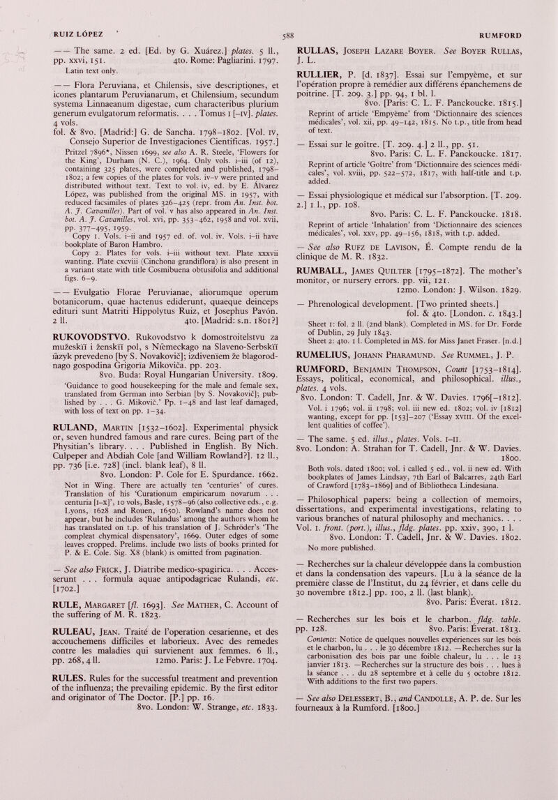 The same. 2 ed. [Ed. by G. Xuârez.] plates. 5 11., pp. xxvi, 151. 4to. Rome: Pagliarini. 1797. Latin text only. Flora Peruviana, et Chilensis, sive descriptiones, et icônes plantarum Peruvianarum, et Chilensium, secundum systema Linnaeanum digestae, cum characteribus plurium generum evulgatorum reformatis. . . . Tomus 1 [—iv]. plates. 4 vols. fol. & 8vo. [Madrid:] G. de Sancha. 1798-1802. [Vol. IV, Consejo Superior de Investigaciones Cientificas. 1957.] Pritzel 7896*, Nissen 1699, see also A. R. Steele, ‘Flowers for the King’, Durham (N. C.), 1964. Only vols, i-iii (of 12), containing 325 plates, were completed and published, 1798- 1802; a few copies of the plates for vols, iv-v were printed and distributed without text. Text to vol. iv, ed. by E. Alvarez Lopez, was published from the original MS. in 1957, with reduced facsimiles of plates 326-425 (repr. from An. Inst. bol. A. J. Cavanilles). Part of vol. v has also appeared in An. Inst, bot. A. J. Cavanilles, vol. xvi, pp. 353-462, 1958 and vol. xvii, PP- 377 - 495 , 1959 - Copy 1. Vols, i-ii and 1957 ed. of. vol. iv. Vols, i-ii have bookplate of Baron Hambro. Copy 2. Plates for vols, i-iii without text. Plate xxxvii wanting. Plate cxcviii (Cinchona grandiflora) is also present in a variant state with title Cosmibuena obtusifolia and additional figs. 6-9. Evulgatio Florae Peruvianae, aliorumque operum botanicorum, quae hactenus ediderunt, quaeque deinceps edituri sunt Matriti Hippolytus Ruiz, et Josephus Pavôn. 2 11. 4to. [Madrid: s.n. 1801?] RUKOVODSTVO. Rukovodstvo k domostroitelstvu za muzeskïï i zenskïï pol, s Nièmeckago na Slaveno-Serbskïï tazyk prevedeno [by S. Novakovic]; izdiveni'em ze blagorod- nago gospodina Grigorïa Mikovica. pp. 203. 8vo. Buda: Royal Hungarian University. 1809. ‘Guidance to good housekeeping for the male and female sex, translated from German into Serbian [by S. Novakovic]; pub lished by ... G. Mikovic.’ Pp. 1-48 and last leaf damaged, with loss of text on pp. 1-34. RULAND, Martin [1532-1602]. Experimental physick or, seven hundred famous and rare cures. Being part of the Physitian’s library. . . . Published in English. By Nich. Culpeper and Abdiah Cole [and William Rowland?]. 12 11., PP- 736 [i.e. 728] (inch blank leaf), 8 11. 8vo. London: P. Cole for E. Spurdance. 1662. Not in Wing. There are actually ten ‘centuries’ of cures. Translation of his ‘Curationum empiricarum novarum . . . centuria [i-x]’, 10 vols, Basle, 1578-96 (also collective eds., e.g. Lyons, 1628 and Rouen, 1650). Rowland’s name does not appear, but he includes ‘Rulandus’ among the authors whom he has translated on t.p. of his translation of J. Schroder’s ‘The compleat chymical dispensatory’, 1669. Outer edges of some leaves cropped. Prelims, include two lists of books printed for P. & E. Cole. Sig. X8 (blank) is omitted from pagination. — See also Frick, J. Diatribe medico-spagirica. . . . Acces- serunt . . . formula aquae antipodagricae Rulandi, etc. [1702.] RULE, Margaret [fl. 1693]. See Mather, C. Account of the suffering of M. R. 1823. RULEAU, Jean. Traité de l’operation césarienne, et des accouchemens difficiles et laborieux. Avec des remedes contre les maladies qui survienent aux femmes. 6 IL, pp. 268, 411. i2mo. Paris: J. Le Febvre. 1704. RULES. Rules for the successful treatment and prevention of the influenza; the prevailing epidemic. By the first editor and originator of The Doctor. [P.] pp. 16. 8vo. London: W. Strange, etc. 1833. RULLAS, Joseph Lazare Boyer. See Boyer Rullas, J. L. RULLIER, P. [d. 1837]. Essai sur l’empyème, et sur l’opération propre à remédier aux différens épanchemens de poitrine. [T. 209. 3.] pp. 94, 1 bl. 1. 8vo. [Paris: C. L. F. Panckoucke. 1815.] Reprint of article ‘Empyème’ from ‘Dictionnaire des sciences médicales’, vol. xii, pp. 49-142, 1815. No t.p., title from head of text. — Essai sur le goitre. [T. 209. 4.] 2 IL, pp. 51. 8vo. Paris: C. L. F. Panckoucke. 1817. Reprint of article ‘Goitre’ from ‘Dictionnaire des sciences médi cales’, vol. xviii, pp. 522-572, 1817, with half-title and t.p. added. — Essai physiologique et médical sur l’absorption. [T. 209. 2.] 1 L, pp. 108. 8vo. Paris: C. L. F. Panckoucke. 1818. Reprint of article ‘Inhalation’ from ‘Dictionnaire des sciences médicales’, vol. xxv, pp. 49-156, 1818, with t.p. added. — See also Rufz de Lavison, E. Compte rendu de la clinique de M. R. 1832. RUMBALL, James Quilter [1795-1872]. The mother’s monitor, or nursery errors, pp. vii, 121. i2mo. London: J. Wilson. 1829. — Phrenological development. [Two printed sheets.] fol. & 4to. [London, c. 1843.] Sheet 1: fol. 2 11 . (2nd blank). Completed in MS. for Dr. Forde of Dublin, 29 July 1843. Sheet 2: 4m. 1 1 . Completed in MS. for Miss Janet Fraser, [n.d.] RUMELIUS, Johann Pharamund. See Rummel, J. P. RUMFORD, Benjamin Thompson, Count [1753-1814]. Essays, political, economical, and philosophical, illus., plates. 4 vols. 8vo. London: T. Cadell, Jnr. & W. Davies. I796[-i8i2], Vol. i 1796; vol. ii 1798; vol. iii new ed. 1802; vol. iv [1812] wanting, except for pp. [1531-207 (‘Essay xviii. Of the excel lent qualities of coffee’). — The same. 5 ed. illus., plates. Vols. i-ii. 8vo. London: A. Strahan for T. Cadell, Jnr. & W. Davies. 1800. Both vols, dated 1800; vol. i called 5 ed., vol. ii new ed. With bookplates of James Lindsay, 7th Earl of Balcarres, 24th Earl of Crawford [1783-1869] and of Bibliotheca Lindesiana. — Philosophical papers: being a collection of memoirs, dissertations, and experimental investigations, relating to various branches of natural philosophy and mechanics. . . . Vol. I. front, (port.), illus., fldg. plates, pp. xxiv, 390, 1 1. 8vo. London: T. Cadell, Jnr. & W. Davies. 1802. No more published. — Recherches sur la chaleur développée dans la combustion et dans la condensation des vapeurs. [Lu à la séance de la première classe de l’Institut, du 24 février, et dans celle du 30 novembre 1812.] pp. 100, 2 11. (last blank). 8vo. Paris: Éverat. 1812. — Recherches sur les bois et le charbon . fldg. table. pp. 128. 8vo. Paris: Éverat. 1813. Contents-, Notice de quelques nouvelles expériences sur les bois et le charbon, lu ... le 30 décembre 1812. —Recherches sur la carbonisation des bois par une foible chaleur, lu ... le 13 janvier 1813. —Recherches sur la structure des bois . . . lues à la séance ... du 28 septembre et à celle du 5 octobre 1812. With additions to the first two papers. — See also Delessert, B., and Candolle, A. P. de. Sur les fourneaux à la Rumford. [1800.]
